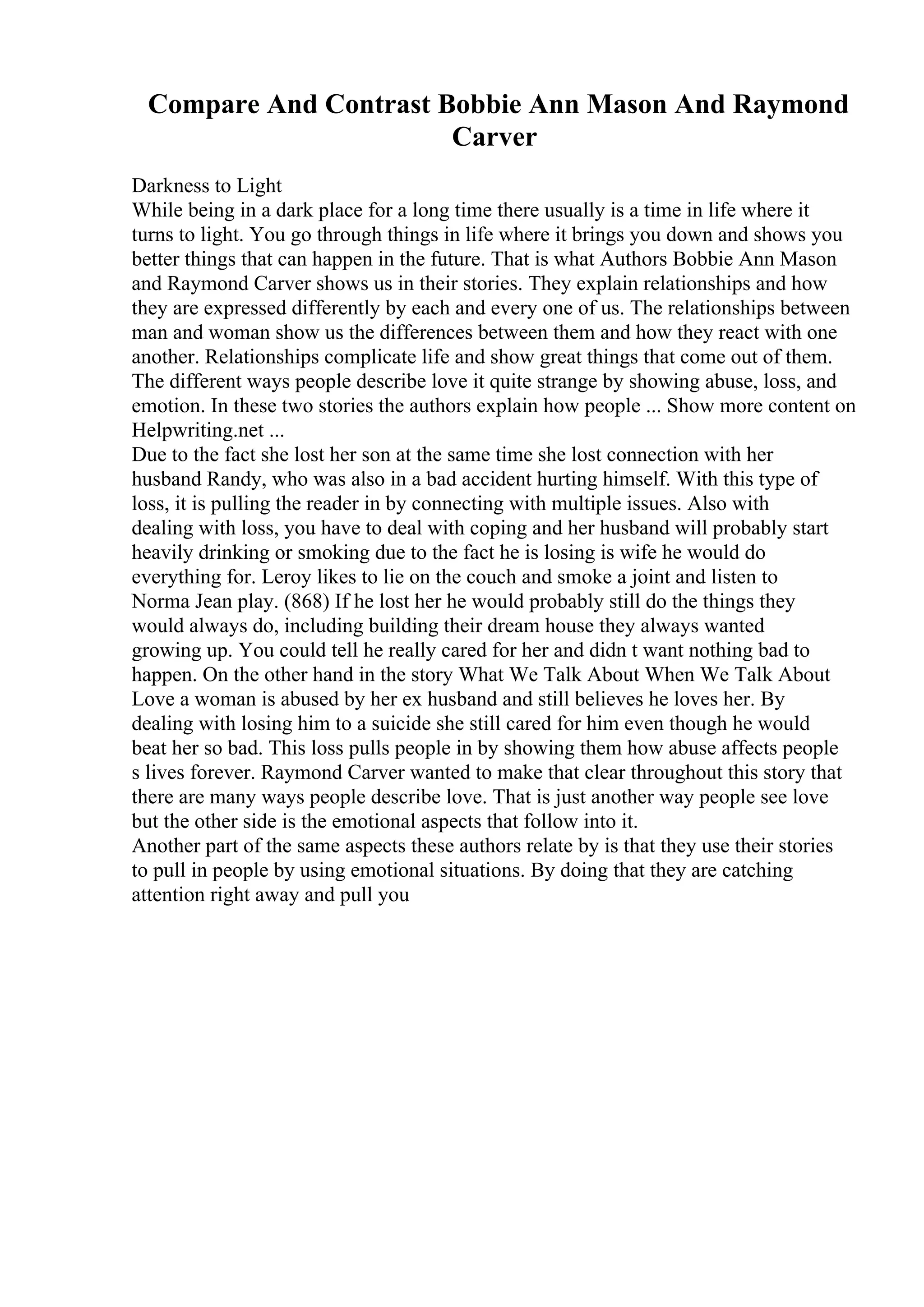 Compare And Contrast Bobbie Ann Mason And Raymond
Carver
Darkness to Light
While being in a dark place for a long time there usually is a time in life where it
turns to light. You go through things in life where it brings you down and shows you
better things that can happen in the future. That is what Authors Bobbie Ann Mason
and Raymond Carver shows us in their stories. They explain relationships and how
they are expressed differently by each and every one of us. The relationships between
man and woman show us the differences between them and how they react with one
another. Relationships complicate life and show great things that come out of them.
The different ways people describe love it quite strange by showing abuse, loss, and
emotion. In these two stories the authors explain how people ... Show more content on
Helpwriting.net ...
Due to the fact she lost her son at the same time she lost connection with her
husband Randy, who was also in a bad accident hurting himself. With this type of
loss, it is pulling the reader in by connecting with multiple issues. Also with
dealing with loss, you have to deal with coping and her husband will probably start
heavily drinking or smoking due to the fact he is losing is wife he would do
everything for. Leroy likes to lie on the couch and smoke a joint and listen to
Norma Jean play. (868) If he lost her he would probably still do the things they
would always do, including building their dream house they always wanted
growing up. You could tell he really cared for her and didn t want nothing bad to
happen. On the other hand in the story What We Talk About When We Talk About
Love a woman is abused by her ex husband and still believes he loves her. By
dealing with losing him to a suicide she still cared for him even though he would
beat her so bad. This loss pulls people in by showing them how abuse affects people
s lives forever. Raymond Carver wanted to make that clear throughout this story that
there are many ways people describe love. That is just another way people see love
but the other side is the emotional aspects that follow into it.
Another part of the same aspects these authors relate by is that they use their stories
to pull in people by using emotional situations. By doing that they are catching
attention right away and pull you
 