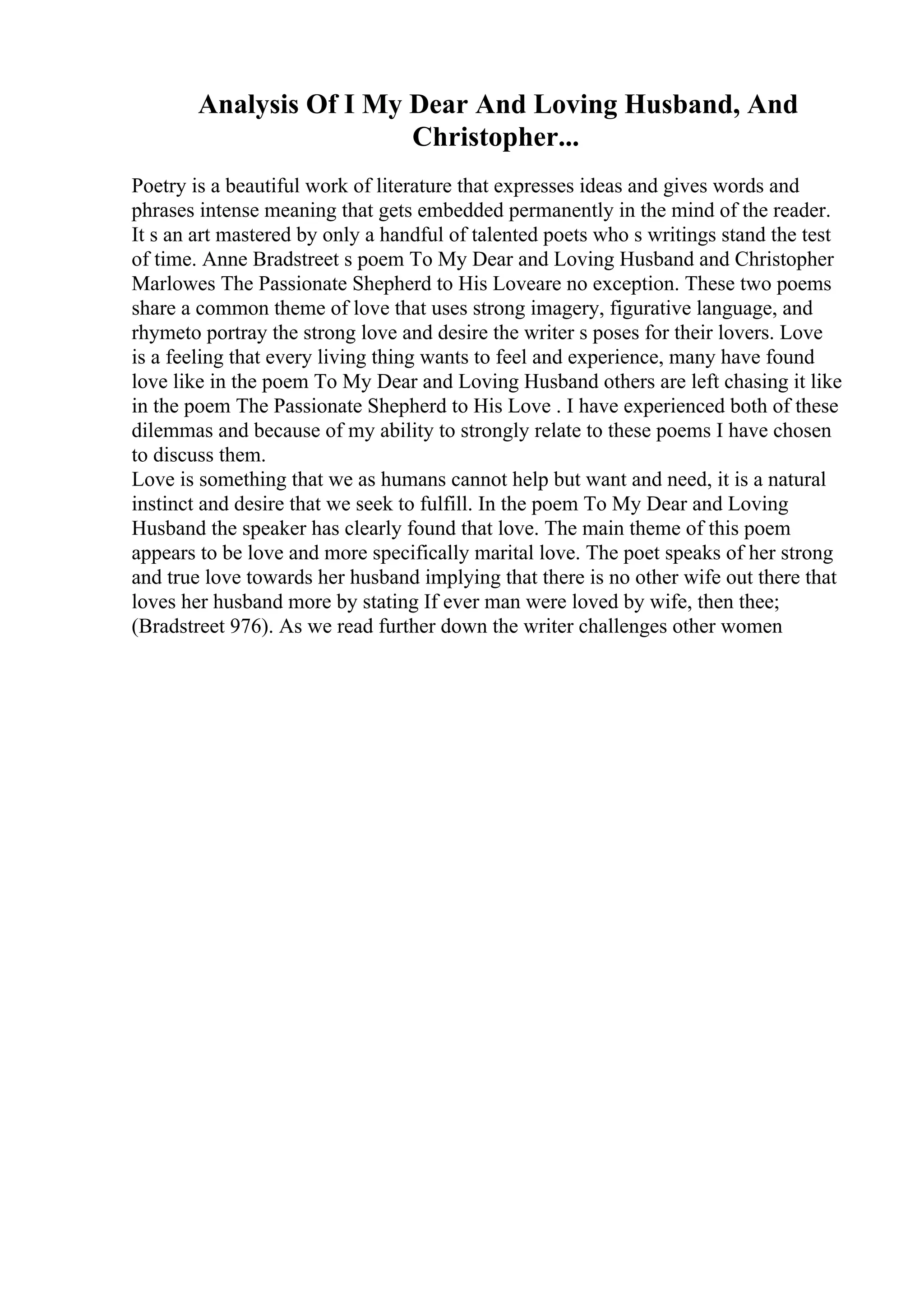 Analysis Of I My Dear And Loving Husband, And
Christopher...
Poetry is a beautiful work of literature that expresses ideas and gives words and
phrases intense meaning that gets embedded permanently in the mind of the reader.
It s an art mastered by only a handful of talented poets who s writings stand the test
of time. Anne Bradstreet s poem To My Dear and Loving Husband and Christopher
Marlowes The Passionate Shepherd to His Loveare no exception. These two poems
share a common theme of love that uses strong imagery, figurative language, and
rhymeto portray the strong love and desire the writer s poses for their lovers. Love
is a feeling that every living thing wants to feel and experience, many have found
love like in the poem To My Dear and Loving Husband others are left chasing it like
in the poem The Passionate Shepherd to His Love . I have experienced both of these
dilemmas and because of my ability to strongly relate to these poems I have chosen
to discuss them.
Love is something that we as humans cannot help but want and need, it is a natural
instinct and desire that we seek to fulfill. In the poem To My Dear and Loving
Husband the speaker has clearly found that love. The main theme of this poem
appears to be love and more specifically marital love. The poet speaks of her strong
and true love towards her husband implying that there is no other wife out there that
loves her husband more by stating If ever man were loved by wife, then thee;
(Bradstreet 976). As we read further down the writer challenges other women
 