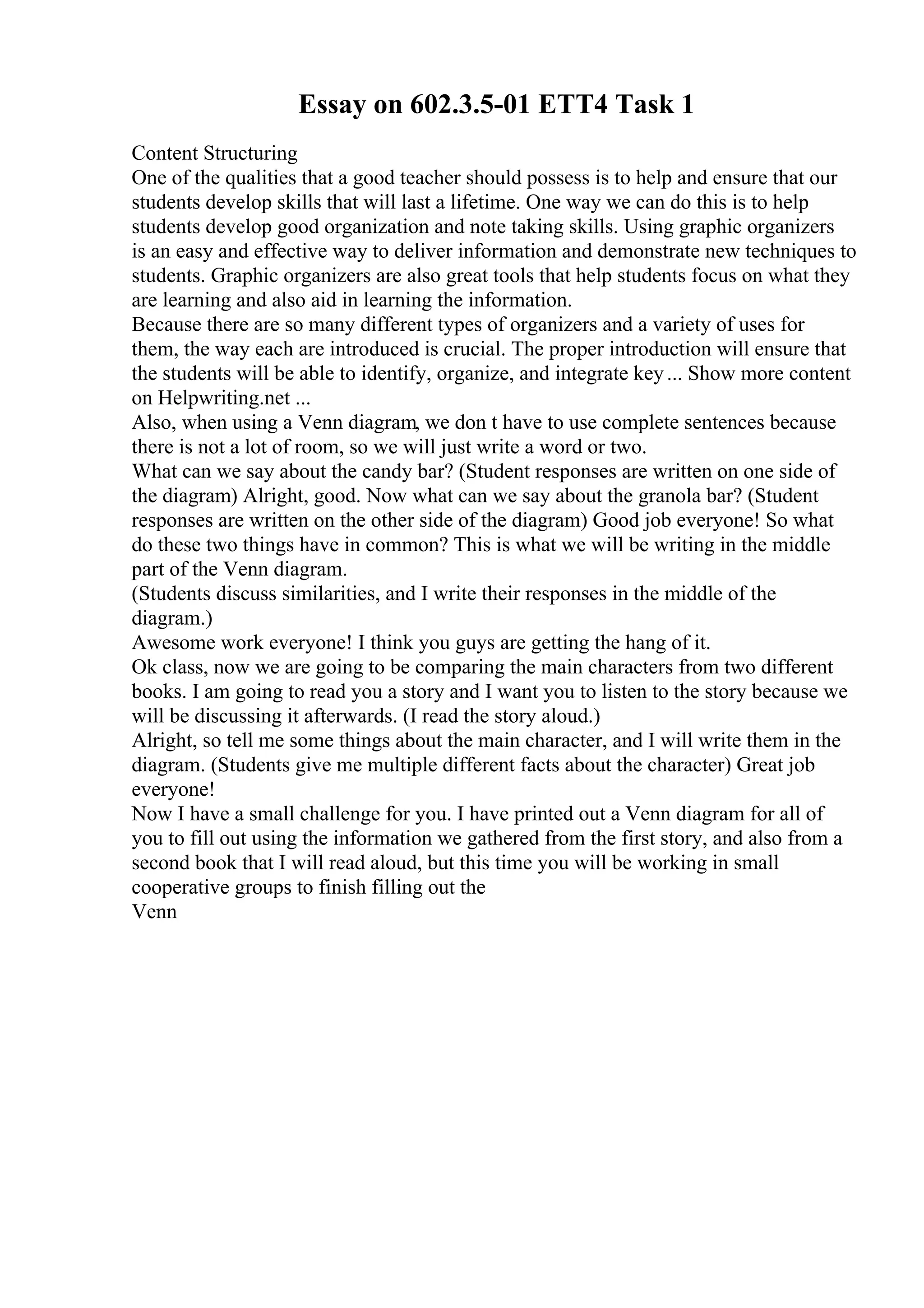 Essay on 602.3.5-01 ETT4 Task 1
Content Structuring
One of the qualities that a good teacher should possess is to help and ensure that our
students develop skills that will last a lifetime. One way we can do this is to help
students develop good organization and note taking skills. Using graphic organizers
is an easy and effective way to deliver information and demonstrate new techniques to
students. Graphic organizers are also great tools that help students focus on what they
are learning and also aid in learning the information.
Because there are so many different types of organizers and a variety of uses for
them, the way each are introduced is crucial. The proper introduction will ensure that
the students will be able to identify, organize, and integrate key... Show more content
on Helpwriting.net ...
Also, when using a Venn diagram, we don t have to use complete sentences because
there is not a lot of room, so we will just write a word or two.
What can we say about the candy bar? (Student responses are written on one side of
the diagram) Alright, good. Now what can we say about the granola bar? (Student
responses are written on the other side of the diagram) Good job everyone! So what
do these two things have in common? This is what we will be writing in the middle
part of the Venn diagram.
(Students discuss similarities, and I write their responses in the middle of the
diagram.)
Awesome work everyone! I think you guys are getting the hang of it.
Ok class, now we are going to be comparing the main characters from two different
books. I am going to read you a story and I want you to listen to the story because we
will be discussing it afterwards. (I read the story aloud.)
Alright, so tell me some things about the main character, and I will write them in the
diagram. (Students give me multiple different facts about the character) Great job
everyone!
Now I have a small challenge for you. I have printed out a Venn diagram for all of
you to fill out using the information we gathered from the first story, and also from a
second book that I will read aloud, but this time you will be working in small
cooperative groups to finish filling out the
Venn
 