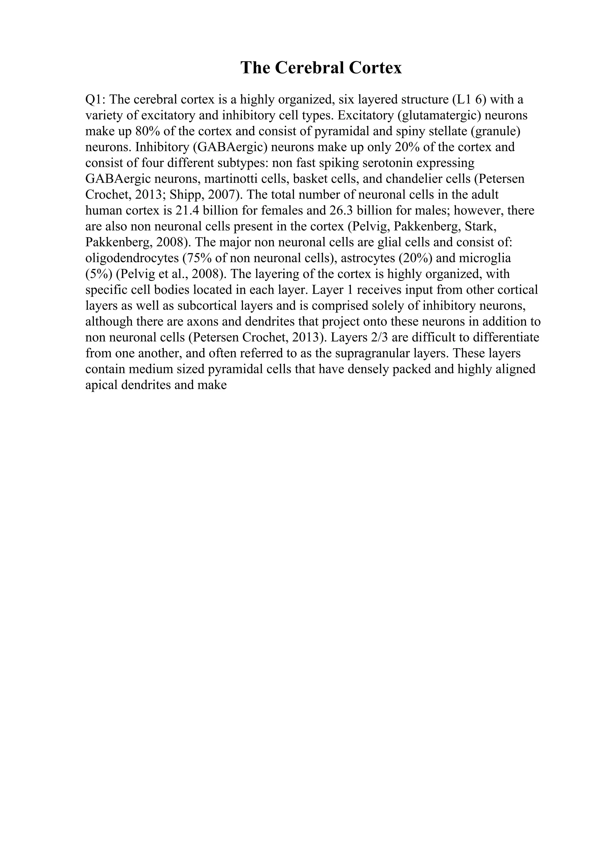 The Cerebral Cortex
Q1: The cerebral cortex is a highly organized, six layered structure (L1 6) with a
variety of excitatory and inhibitory cell types. Excitatory (glutamatergic) neurons
make up 80% of the cortex and consist of pyramidal and spiny stellate (granule)
neurons. Inhibitory (GABAergic) neurons make up only 20% of the cortex and
consist of four different subtypes: non fast spiking serotonin expressing
GABAergic neurons, martinotti cells, basket cells, and chandelier cells (Petersen
Crochet, 2013; Shipp, 2007). The total number of neuronal cells in the adult
human cortex is 21.4 billion for females and 26.3 billion for males; however, there
are also non neuronal cells present in the cortex (Pelvig, Pakkenberg, Stark,
Pakkenberg, 2008). The major non neuronal cells are glial cells and consist of:
oligodendrocytes (75% of non neuronal cells), astrocytes (20%) and microglia
(5%) (Pelvig et al., 2008). The layering of the cortex is highly organized, with
specific cell bodies located in each layer. Layer 1 receives input from other cortical
layers as well as subcortical layers and is comprised solely of inhibitory neurons,
although there are axons and dendrites that project onto these neurons in addition to
non neuronal cells (Petersen Crochet, 2013). Layers 2/3 are difficult to differentiate
from one another, and often referred to as the supragranular layers. These layers
contain medium sized pyramidal cells that have densely packed and highly aligned
apical dendrites and make
 