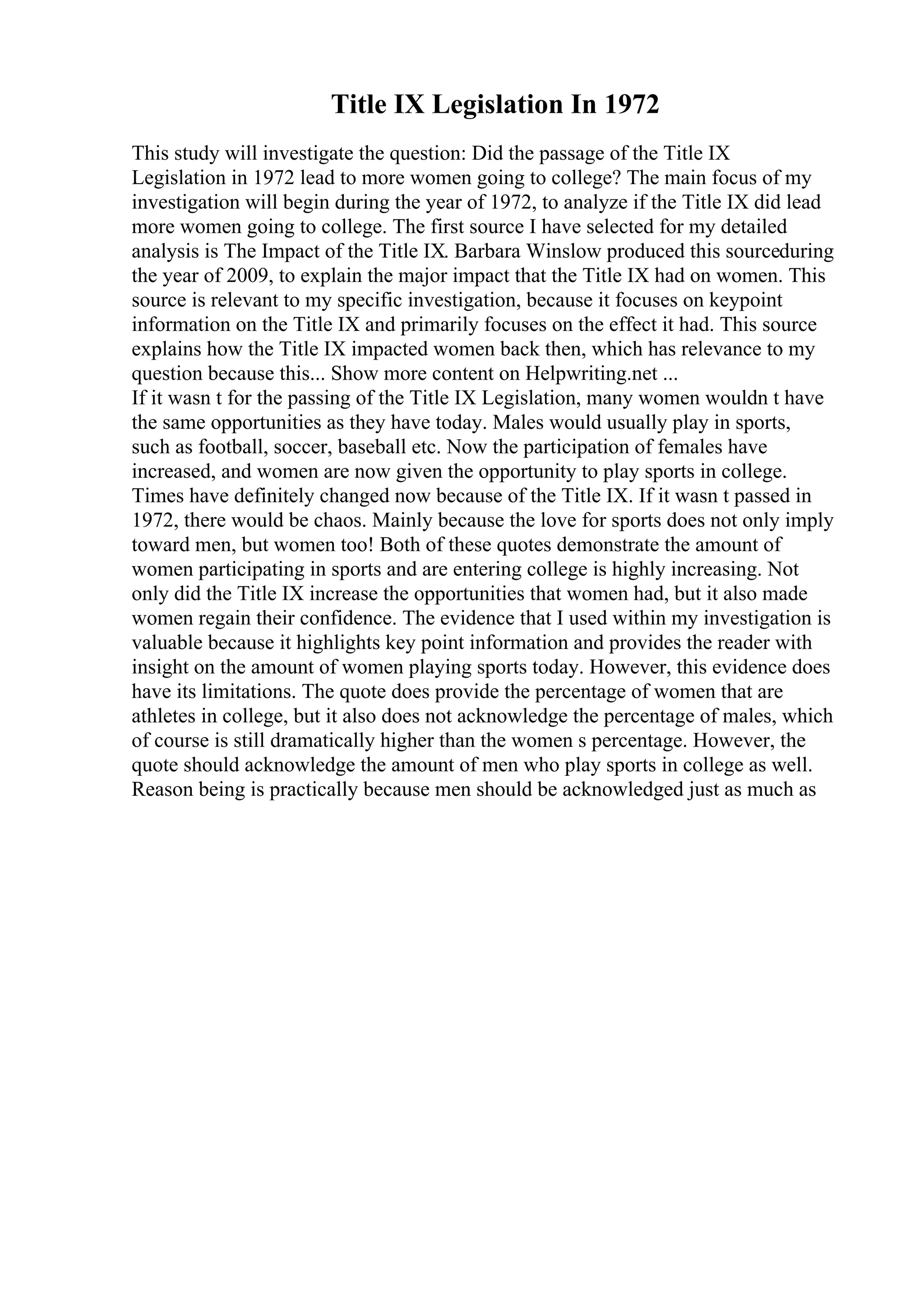 Title IX Legislation In 1972
This study will investigate the question: Did the passage of the Title IX
Legislation in 1972 lead to more women going to college? The main focus of my
investigation will begin during the year of 1972, to analyze if the Title IX did lead
more women going to college. The first source I have selected for my detailed
analysis is The Impact of the Title IX. Barbara Winslow produced this sourceduring
the year of 2009, to explain the major impact that the Title IX had on women. This
source is relevant to my specific investigation, because it focuses on keypoint
information on the Title IX and primarily focuses on the effect it had. This source
explains how the Title IX impacted women back then, which has relevance to my
question because this... Show more content on Helpwriting.net ...
If it wasn t for the passing of the Title IX Legislation, many women wouldn t have
the same opportunities as they have today. Males would usually play in sports,
such as football, soccer, baseball etc. Now the participation of females have
increased, and women are now given the opportunity to play sports in college.
Times have definitely changed now because of the Title IX. If it wasn t passed in
1972, there would be chaos. Mainly because the love for sports does not only imply
toward men, but women too! Both of these quotes demonstrate the amount of
women participating in sports and are entering college is highly increasing. Not
only did the Title IX increase the opportunities that women had, but it also made
women regain their confidence. The evidence that I used within my investigation is
valuable because it highlights key point information and provides the reader with
insight on the amount of women playing sports today. However, this evidence does
have its limitations. The quote does provide the percentage of women that are
athletes in college, but it also does not acknowledge the percentage of males, which
of course is still dramatically higher than the women s percentage. However, the
quote should acknowledge the amount of men who play sports in college as well.
Reason being is practically because men should be acknowledged just as much as
 