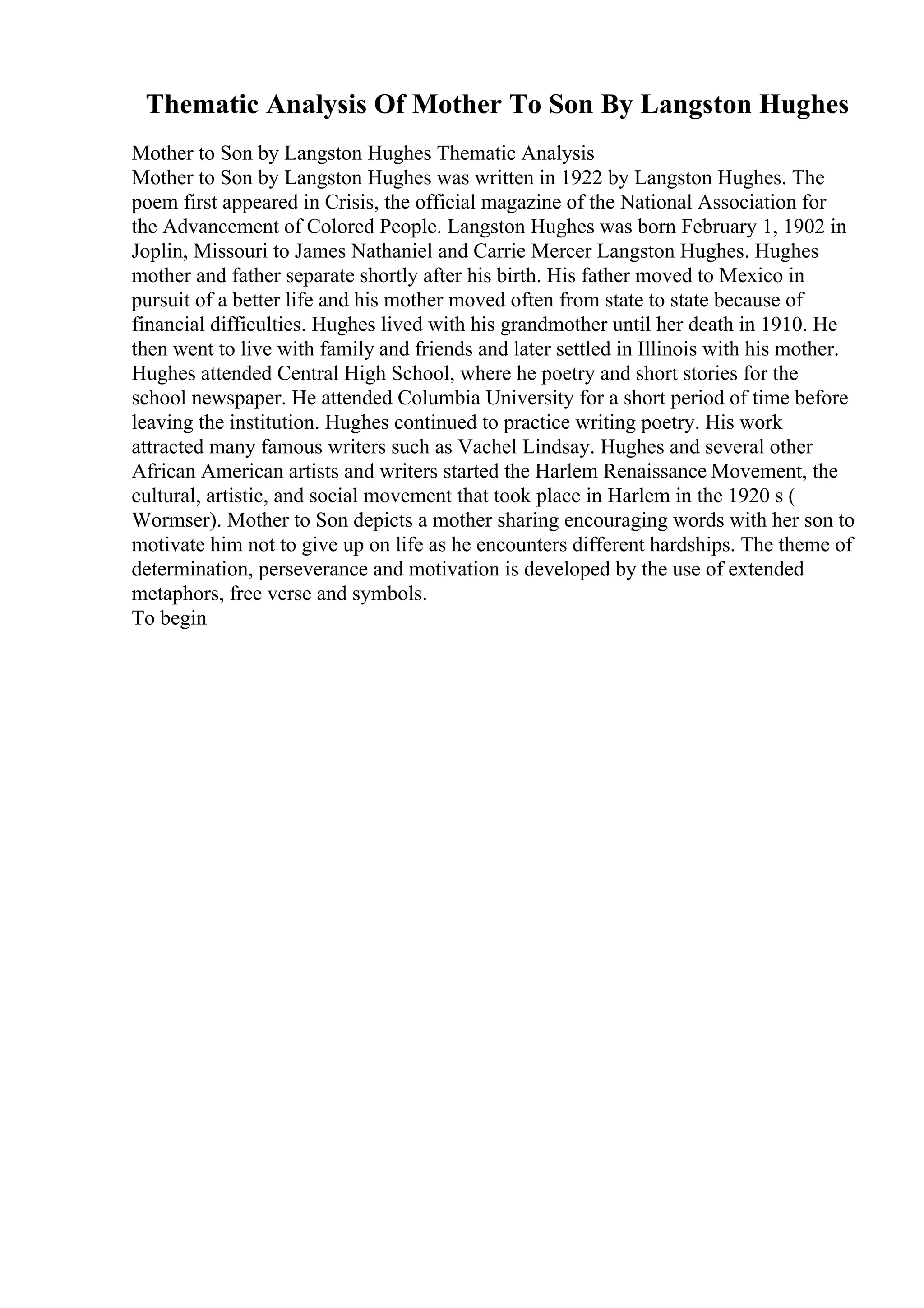 Thematic Analysis Of Mother To Son By Langston Hughes
Mother to Son by Langston Hughes Thematic Analysis
Mother to Son by Langston Hughes was written in 1922 by Langston Hughes. The
poem first appeared in Crisis, the official magazine of the National Association for
the Advancement of Colored People. Langston Hughes was born February 1, 1902 in
Joplin, Missouri to James Nathaniel and Carrie Mercer Langston Hughes. Hughes
mother and father separate shortly after his birth. His father moved to Mexico in
pursuit of a better life and his mother moved often from state to state because of
financial difficulties. Hughes lived with his grandmother until her death in 1910. He
then went to live with family and friends and later settled in Illinois with his mother.
Hughes attended Central High School, where he poetry and short stories for the
school newspaper. He attended Columbia University for a short period of time before
leaving the institution. Hughes continued to practice writing poetry. His work
attracted many famous writers such as Vachel Lindsay. Hughes and several other
African American artists and writers started the Harlem Renaissance Movement, the
cultural, artistic, and social movement that took place in Harlem in the 1920 s (
Wormser). Mother to Son depicts a mother sharing encouraging words with her son to
motivate him not to give up on life as he encounters different hardships. The theme of
determination, perseverance and motivation is developed by the use of extended
metaphors, free verse and symbols.
To begin
 
