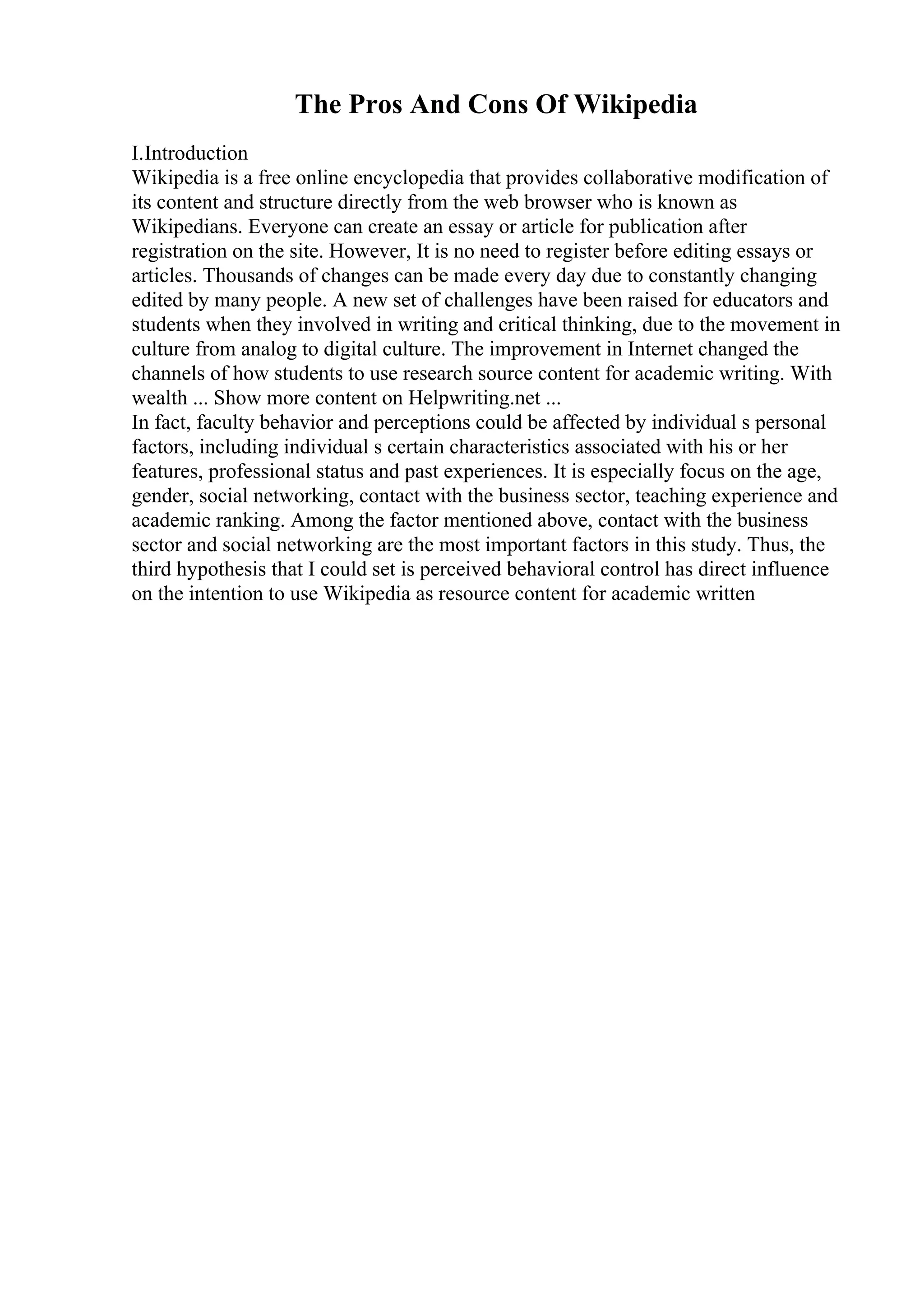 The Pros And Cons Of Wikipedia
I.Introduction
Wikipedia is a free online encyclopedia that provides collaborative modification of
its content and structure directly from the web browser who is known as
Wikipedians. Everyone can create an essay or article for publication after
registration on the site. However, It is no need to register before editing essays or
articles. Thousands of changes can be made every day due to constantly changing
edited by many people. A new set of challenges have been raised for educators and
students when they involved in writing and critical thinking, due to the movement in
culture from analog to digital culture. The improvement in Internet changed the
channels of how students to use research source content for academic writing. With
wealth ... Show more content on Helpwriting.net ...
In fact, faculty behavior and perceptions could be affected by individual s personal
factors, including individual s certain characteristics associated with his or her
features, professional status and past experiences. It is especially focus on the age,
gender, social networking, contact with the business sector, teaching experience and
academic ranking. Among the factor mentioned above, contact with the business
sector and social networking are the most important factors in this study. Thus, the
third hypothesis that I could set is perceived behavioral control has direct influence
on the intention to use Wikipedia as resource content for academic written
 