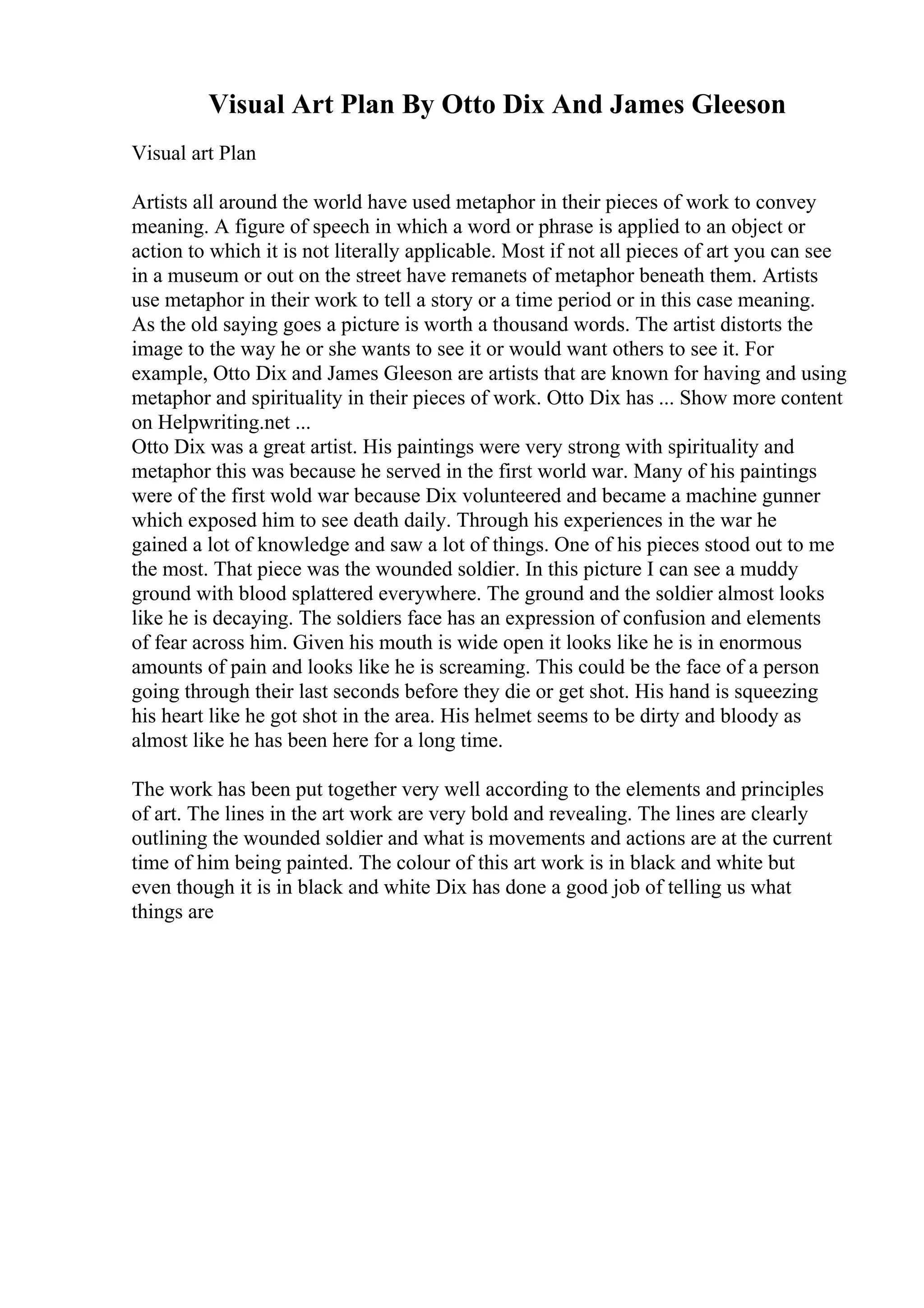Visual Art Plan By Otto Dix And James Gleeson
Visual art Plan
Artists all around the world have used metaphor in their pieces of work to convey
meaning. A figure of speech in which a word or phrase is applied to an object or
action to which it is not literally applicable. Most if not all pieces of art you can see
in a museum or out on the street have remanets of metaphor beneath them. Artists
use metaphor in their work to tell a story or a time period or in this case meaning.
As the old saying goes a picture is worth a thousand words. The artist distorts the
image to the way he or she wants to see it or would want others to see it. For
example, Otto Dix and James Gleeson are artists that are known for having and using
metaphor and spirituality in their pieces of work. Otto Dix has ... Show more content
on Helpwriting.net ...
Otto Dix was a great artist. His paintings were very strong with spirituality and
metaphor this was because he served in the first world war. Many of his paintings
were of the first wold war because Dix volunteered and became a machine gunner
which exposed him to see death daily. Through his experiences in the war he
gained a lot of knowledge and saw a lot of things. One of his pieces stood out to me
the most. That piece was the wounded soldier. In this picture I can see a muddy
ground with blood splattered everywhere. The ground and the soldier almost looks
like he is decaying. The soldiers face has an expression of confusion and elements
of fear across him. Given his mouth is wide open it looks like he is in enormous
amounts of pain and looks like he is screaming. This could be the face of a person
going through their last seconds before they die or get shot. His hand is squeezing
his heart like he got shot in the area. His helmet seems to be dirty and bloody as
almost like he has been here for a long time.
The work has been put together very well according to the elements and principles
of art. The lines in the art work are very bold and revealing. The lines are clearly
outlining the wounded soldier and what is movements and actions are at the current
time of him being painted. The colour of this art work is in black and white but
even though it is in black and white Dix has done a good job of telling us what
things are
 