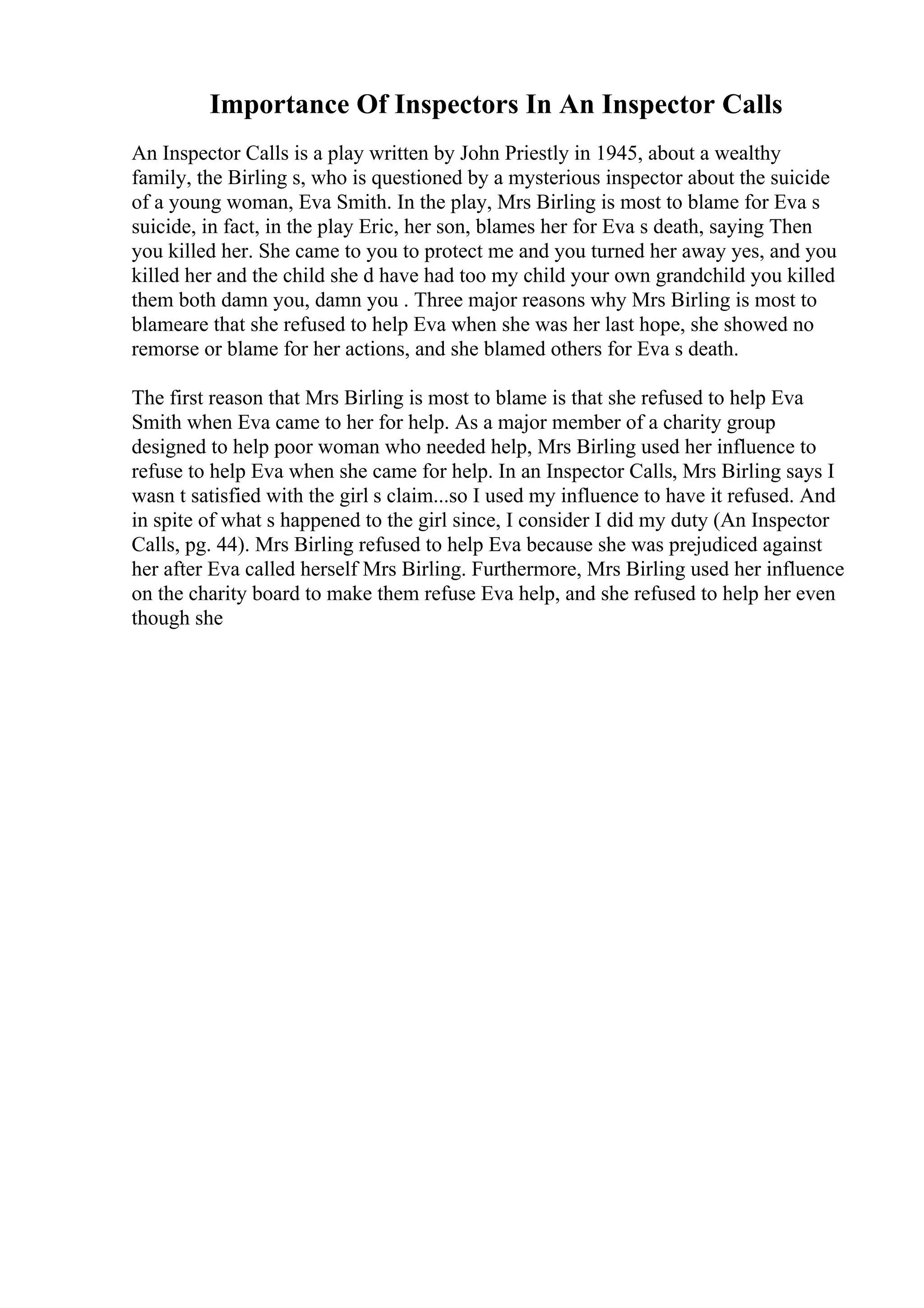 Importance Of Inspectors In An Inspector Calls
An Inspector Calls is a play written by John Priestly in 1945, about a wealthy
family, the Birling s, who is questioned by a mysterious inspector about the suicide
of a young woman, Eva Smith. In the play, Mrs Birling is most to blame for Eva s
suicide, in fact, in the play Eric, her son, blames her for Eva s death, saying Then
you killed her. She came to you to protect me and you turned her away yes, and you
killed her and the child she d have had too my child your own grandchild you killed
them both damn you, damn you . Three major reasons why Mrs Birling is most to
blameare that she refused to help Eva when she was her last hope, she showed no
remorse or blame for her actions, and she blamed others for Eva s death.
The first reason that Mrs Birling is most to blame is that she refused to help Eva
Smith when Eva came to her for help. As a major member of a charity group
designed to help poor woman who needed help, Mrs Birling used her influence to
refuse to help Eva when she came for help. In an Inspector Calls, Mrs Birling says I
wasn t satisfied with the girl s claim...so I used my influence to have it refused. And
in spite of what s happened to the girl since, I consider I did my duty (An Inspector
Calls, pg. 44). Mrs Birling refused to help Eva because she was prejudiced against
her after Eva called herself Mrs Birling. Furthermore, Mrs Birling used her influence
on the charity board to make them refuse Eva help, and she refused to help her even
though she
 