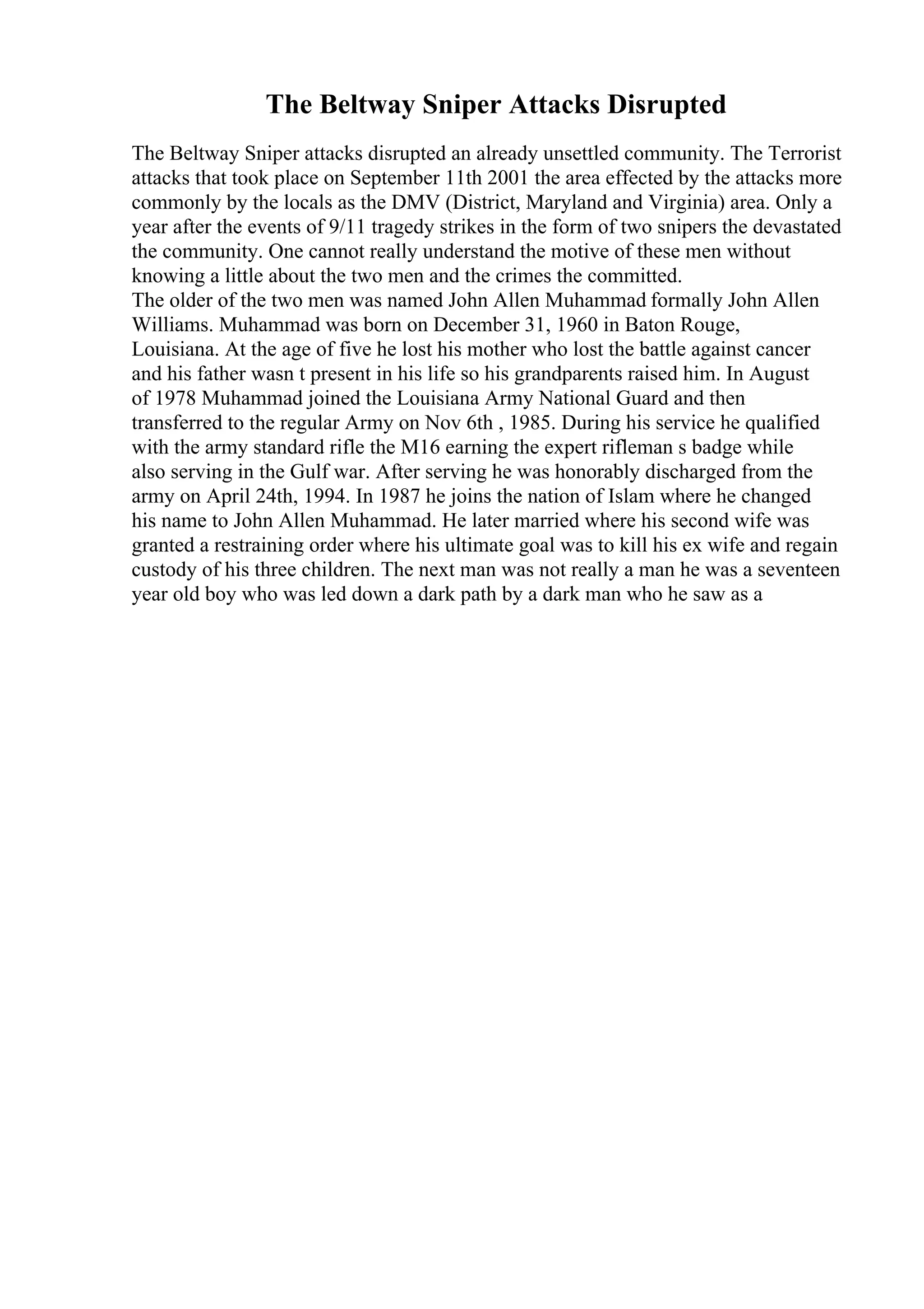 The Beltway Sniper Attacks Disrupted
The Beltway Sniper attacks disrupted an already unsettled community. The Terrorist
attacks that took place on September 11th 2001 the area effected by the attacks more
commonly by the locals as the DMV (District, Maryland and Virginia) area. Only a
year after the events of 9/11 tragedy strikes in the form of two snipers the devastated
the community. One cannot really understand the motive of these men without
knowing a little about the two men and the crimes the committed.
The older of the two men was named John Allen Muhammad formally John Allen
Williams. Muhammad was born on December 31, 1960 in Baton Rouge,
Louisiana. At the age of five he lost his mother who lost the battle against cancer
and his father wasn t present in his life so his grandparents raised him. In August
of 1978 Muhammad joined the Louisiana Army National Guard and then
transferred to the regular Army on Nov 6th , 1985. During his service he qualified
with the army standard rifle the M16 earning the expert rifleman s badge while
also serving in the Gulf war. After serving he was honorably discharged from the
army on April 24th, 1994. In 1987 he joins the nation of Islam where he changed
his name to John Allen Muhammad. He later married where his second wife was
granted a restraining order where his ultimate goal was to kill his ex wife and regain
custody of his three children. The next man was not really a man he was a seventeen
year old boy who was led down a dark path by a dark man who he saw as a
 