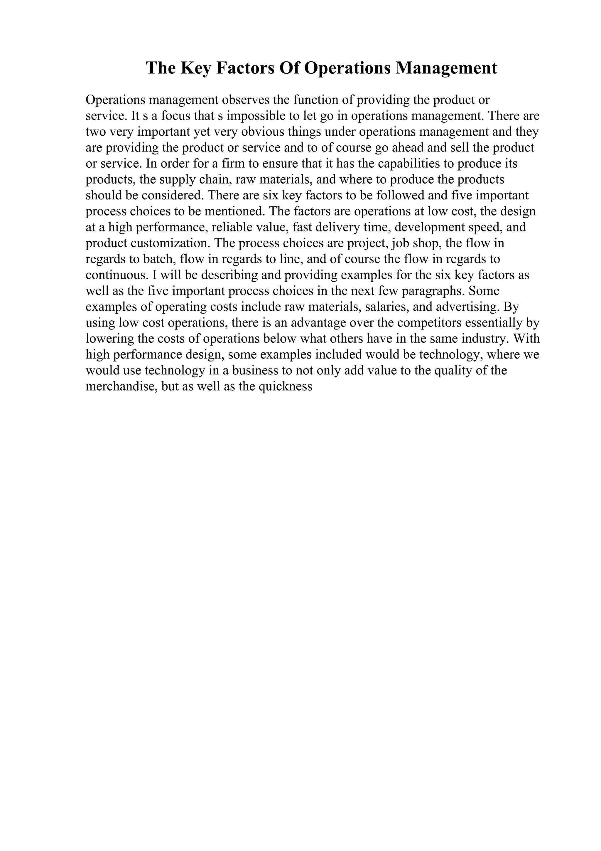 The Key Factors Of Operations Management
Operations management observes the function of providing the product or
service. It s a focus that s impossible to let go in operations management. There are
two very important yet very obvious things under operations management and they
are providing the product or service and to of course go ahead and sell the product
or service. In order for a firm to ensure that it has the capabilities to produce its
products, the supply chain, raw materials, and where to produce the products
should be considered. There are six key factors to be followed and five important
process choices to be mentioned. The factors are operations at low cost, the design
at a high performance, reliable value, fast delivery time, development speed, and
product customization. The process choices are project, job shop, the flow in
regards to batch, flow in regards to line, and of course the flow in regards to
continuous. I will be describing and providing examples for the six key factors as
well as the five important process choices in the next few paragraphs. Some
examples of operating costs include raw materials, salaries, and advertising. By
using low cost operations, there is an advantage over the competitors essentially by
lowering the costs of operations below what others have in the same industry. With
high performance design, some examples included would be technology, where we
would use technology in a business to not only add value to the quality of the
merchandise, but as well as the quickness
 