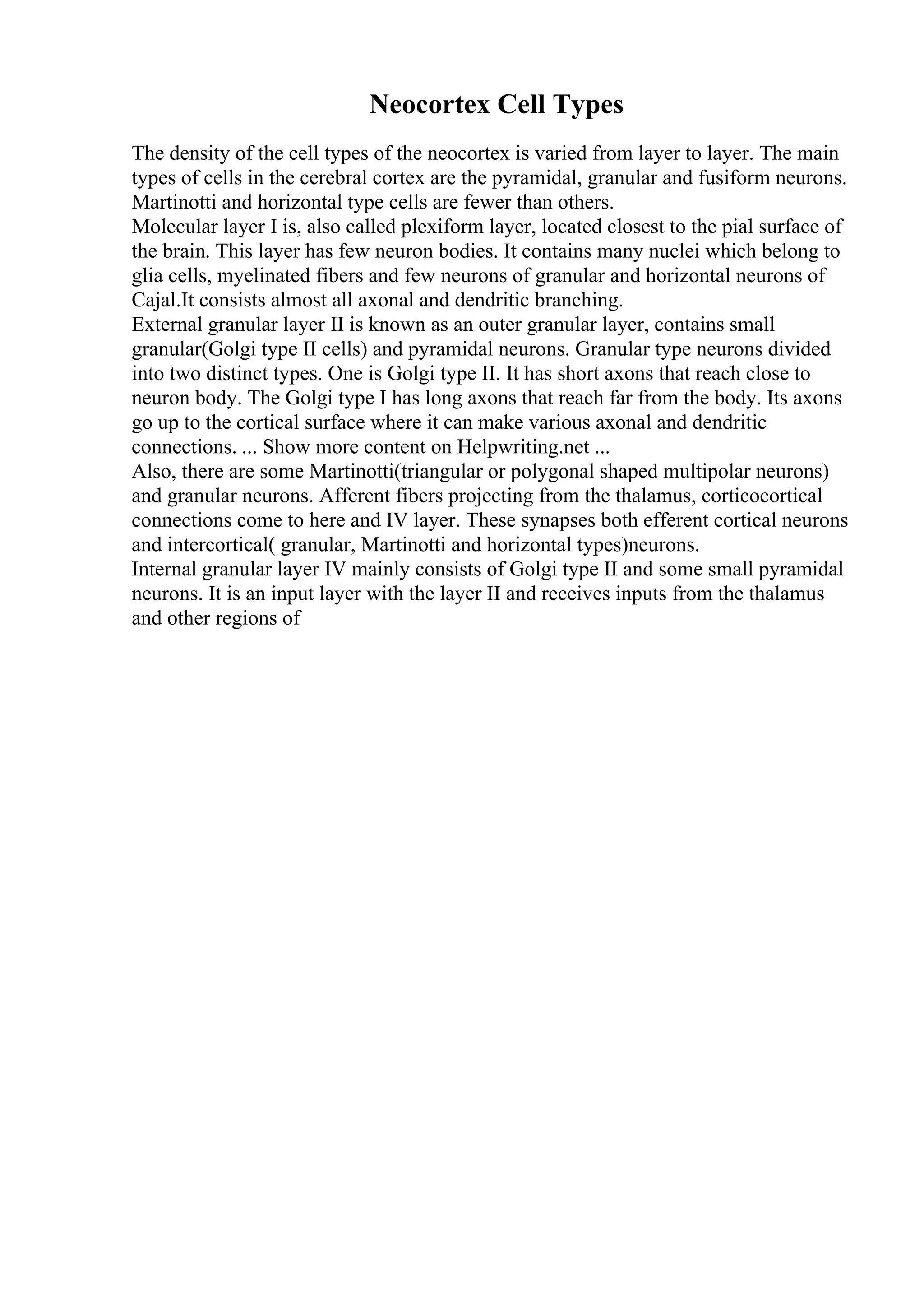 Neocortex Cell Types
The density of the cell types of the neocortex is varied from layer to layer. The main
types of cells in the cerebral cortex are the pyramidal, granular and fusiform neurons.
Martinotti and horizontal type cells are fewer than others.
Molecular layer I is, also called plexiform layer, located closest to the pial surface of
the brain. This layer has few neuron bodies. It contains many nuclei which belong to
glia cells, myelinated fibers and few neurons of granular and horizontal neurons of
Cajal.It consists almost all axonal and dendritic branching.
External granular layer II is known as an outer granular layer, contains small
granular(Golgi type II cells) and pyramidal neurons. Granular type neurons divided
into two distinct types. One is Golgi type II. It has short axons that reach close to
neuron body. The Golgi type I has long axons that reach far from the body. Its axons
go up to the cortical surface where it can make various axonal and dendritic
connections. ... Show more content on Helpwriting.net ...
Also, there are some Martinotti(triangular or polygonal shaped multipolar neurons)
and granular neurons. Afferent fibers projecting from the thalamus, corticocortical
connections come to here and IV layer. These synapses both efferent cortical neurons
and intercortical( granular, Martinotti and horizontal types)neurons.
Internal granular layer IV mainly consists of Golgi type II and some small pyramidal
neurons. It is an input layer with the layer II and receives inputs from the thalamus
and other regions of
 