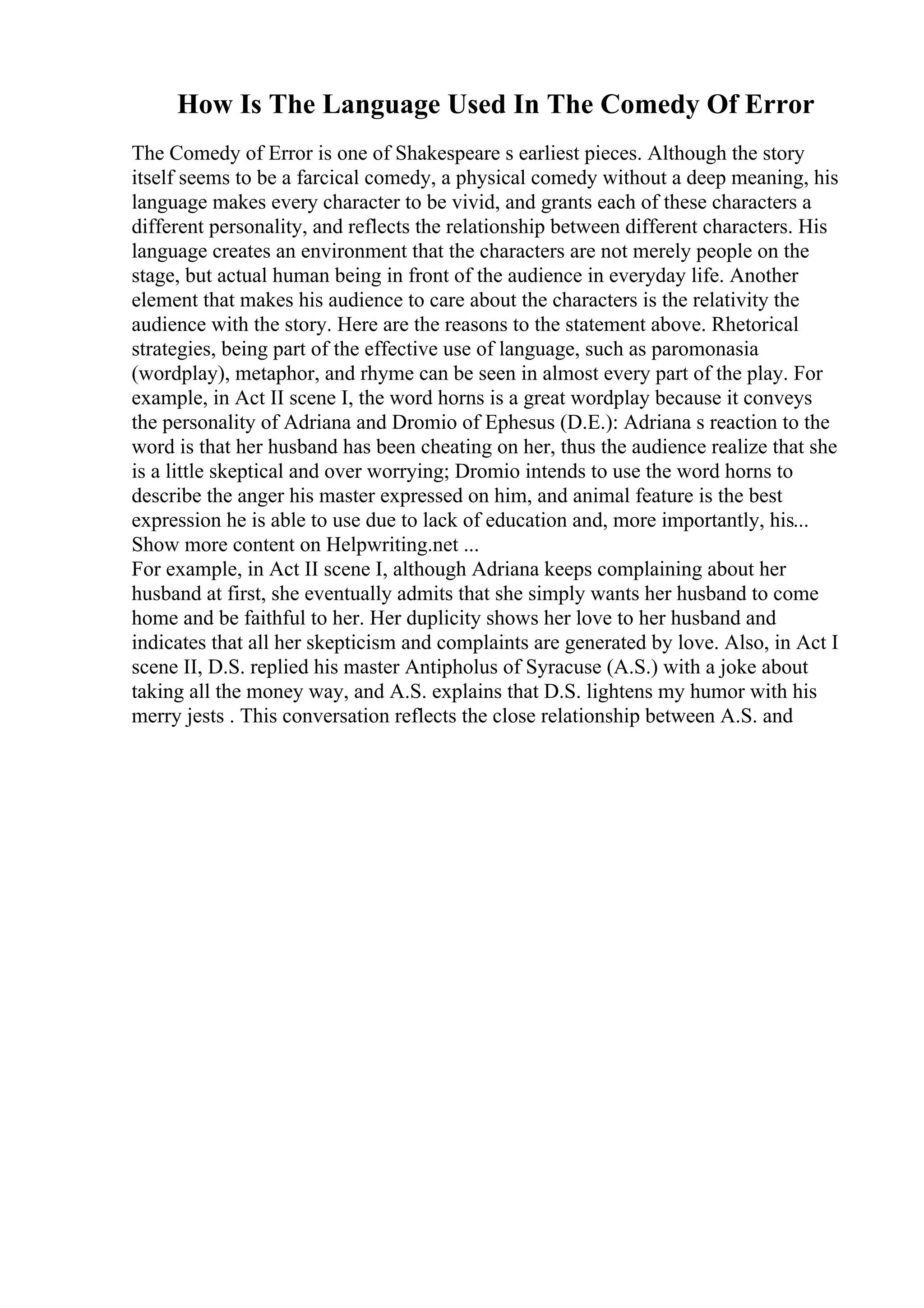 How Is The Language Used In The Comedy Of Error
The Comedy of Error is one of Shakespeare s earliest pieces. Although the story
itself seems to be a farcical comedy, a physical comedy without a deep meaning, his
language makes every character to be vivid, and grants each of these characters a
different personality, and reflects the relationship between different characters. His
language creates an environment that the characters are not merely people on the
stage, but actual human being in front of the audience in everyday life. Another
element that makes his audience to care about the characters is the relativity the
audience with the story. Here are the reasons to the statement above. Rhetorical
strategies, being part of the effective use of language, such as paromonasia
(wordplay), metaphor, and rhyme can be seen in almost every part of the play. For
example, in Act II scene I, the word horns is a great wordplay because it conveys
the personality of Adriana and Dromio of Ephesus (D.E.): Adriana s reaction to the
word is that her husband has been cheating on her, thus the audience realize that she
is a little skeptical and over worrying; Dromio intends to use the word horns to
describe the anger his master expressed on him, and animal feature is the best
expression he is able to use due to lack of education and, more importantly, his...
Show more content on Helpwriting.net ...
For example, in Act II scene I, although Adriana keeps complaining about her
husband at first, she eventually admits that she simply wants her husband to come
home and be faithful to her. Her duplicity shows her love to her husband and
indicates that all her skepticism and complaints are generated by love. Also, in Act I
scene II, D.S. replied his master Antipholus of Syracuse (A.S.) with a joke about
taking all the money way, and A.S. explains that D.S. lightens my humor with his
merry jests . This conversation reflects the close relationship between A.S. and
 