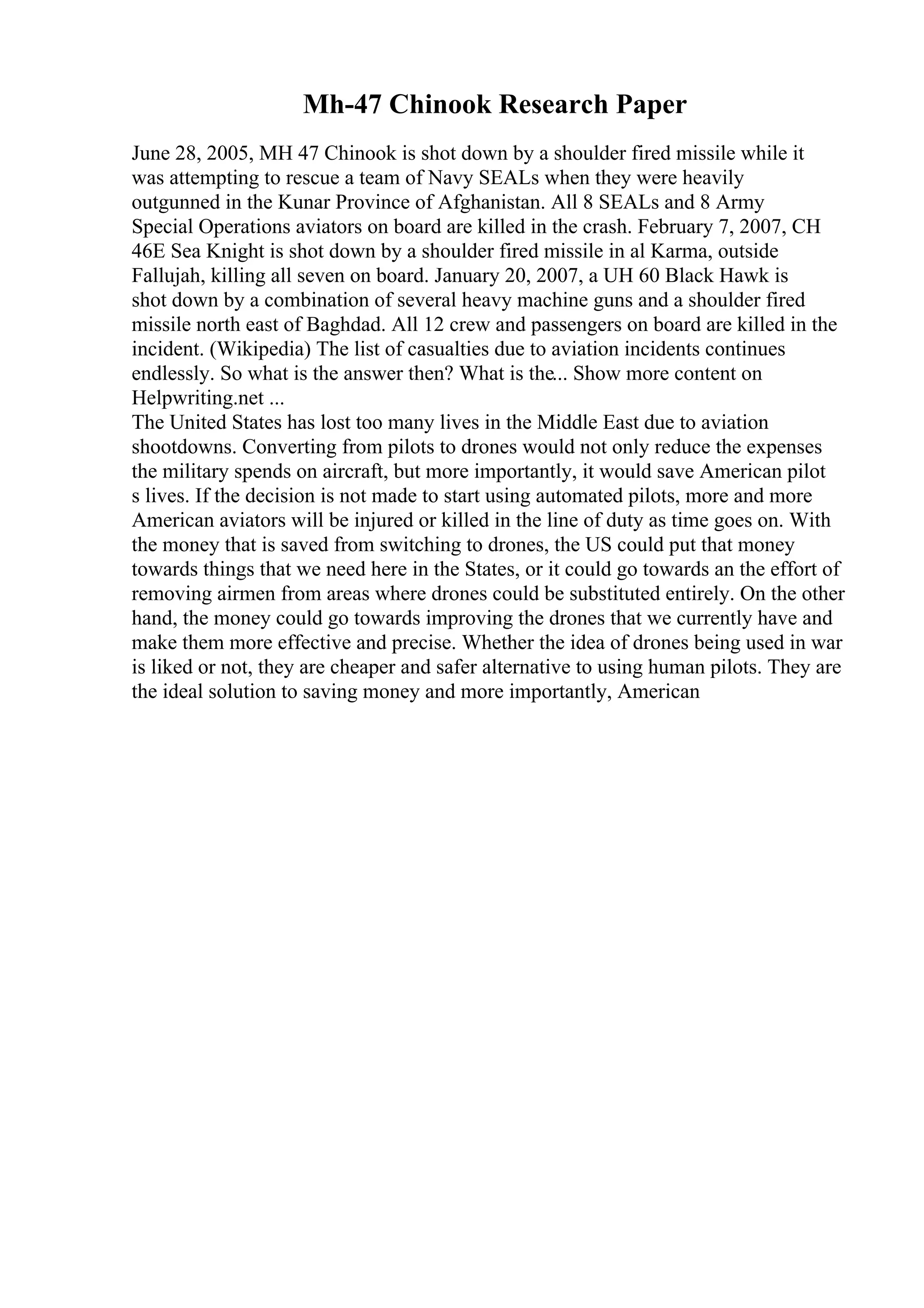 Mh-47 Chinook Research Paper
June 28, 2005, MH 47 Chinook is shot down by a shoulder fired missile while it
was attempting to rescue a team of Navy SEALs when they were heavily
outgunned in the Kunar Province of Afghanistan. All 8 SEALs and 8 Army
Special Operations aviators on board are killed in the crash. February 7, 2007, CH
46E Sea Knight is shot down by a shoulder fired missile in al Karma, outside
Fallujah, killing all seven on board. January 20, 2007, a UH 60 Black Hawk is
shot down by a combination of several heavy machine guns and a shoulder fired
missile north east of Baghdad. All 12 crew and passengers on board are killed in the
incident. (Wikipedia) The list of casualties due to aviation incidents continues
endlessly. So what is the answer then? What is the... Show more content on
Helpwriting.net ...
The United States has lost too many lives in the Middle East due to aviation
shootdowns. Converting from pilots to drones would not only reduce the expenses
the military spends on aircraft, but more importantly, it would save American pilot
s lives. If the decision is not made to start using automated pilots, more and more
American aviators will be injured or killed in the line of duty as time goes on. With
the money that is saved from switching to drones, the US could put that money
towards things that we need here in the States, or it could go towards an the effort of
removing airmen from areas where drones could be substituted entirely. On the other
hand, the money could go towards improving the drones that we currently have and
make them more effective and precise. Whether the idea of drones being used in war
is liked or not, they are cheaper and safer alternative to using human pilots. They are
the ideal solution to saving money and more importantly, American
 