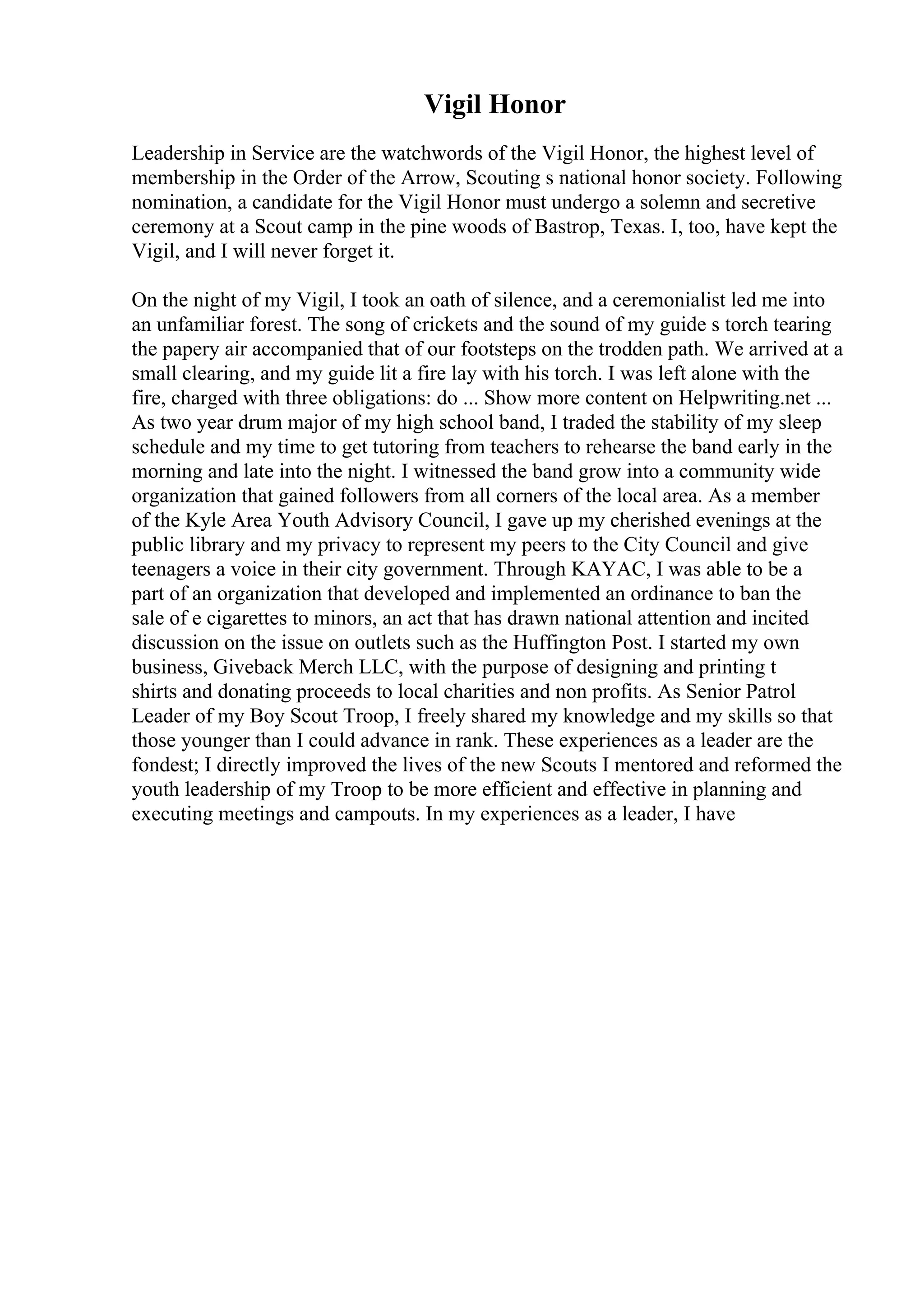 Vigil Honor
Leadership in Service are the watchwords of the Vigil Honor, the highest level of
membership in the Order of the Arrow, Scouting s national honor society. Following
nomination, a candidate for the Vigil Honor must undergo a solemn and secretive
ceremony at a Scout camp in the pine woods of Bastrop, Texas. I, too, have kept the
Vigil, and I will never forget it.
On the night of my Vigil, I took an oath of silence, and a ceremonialist led me into
an unfamiliar forest. The song of crickets and the sound of my guide s torch tearing
the papery air accompanied that of our footsteps on the trodden path. We arrived at a
small clearing, and my guide lit a fire lay with his torch. I was left alone with the
fire, charged with three obligations: do ... Show more content on Helpwriting.net ...
As two year drum major of my high school band, I traded the stability of my sleep
schedule and my time to get tutoring from teachers to rehearse the band early in the
morning and late into the night. I witnessed the band grow into a community wide
organization that gained followers from all corners of the local area. As a member
of the Kyle Area Youth Advisory Council, I gave up my cherished evenings at the
public library and my privacy to represent my peers to the City Council and give
teenagers a voice in their city government. Through KAYAC, I was able to be a
part of an organization that developed and implemented an ordinance to ban the
sale of e cigarettes to minors, an act that has drawn national attention and incited
discussion on the issue on outlets such as the Huffington Post. I started my own
business, Giveback Merch LLC, with the purpose of designing and printing t
shirts and donating proceeds to local charities and non profits. As Senior Patrol
Leader of my Boy Scout Troop, I freely shared my knowledge and my skills so that
those younger than I could advance in rank. These experiences as a leader are the
fondest; I directly improved the lives of the new Scouts I mentored and reformed the
youth leadership of my Troop to be more efficient and effective in planning and
executing meetings and campouts. In my experiences as a leader, I have
 