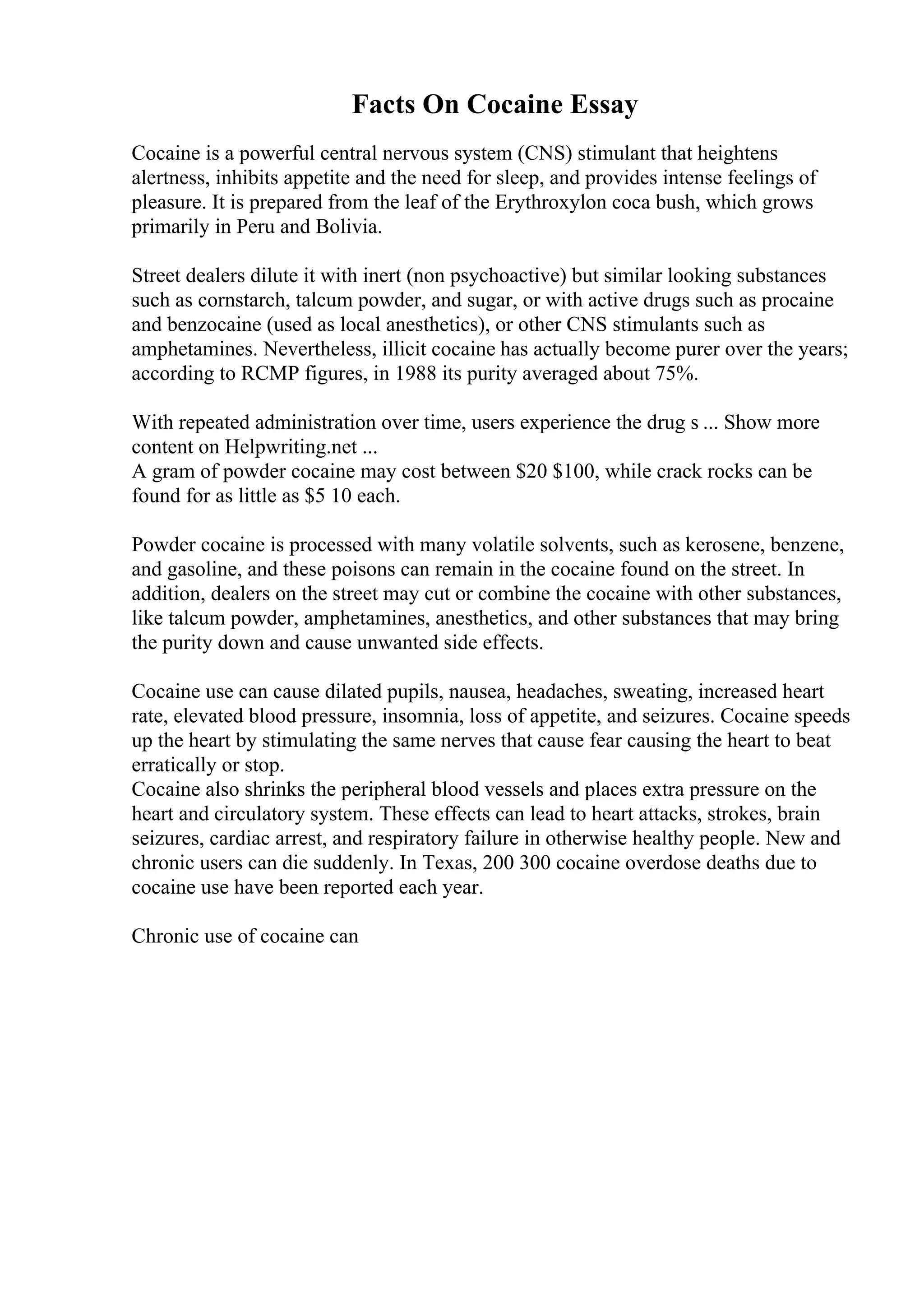 Facts On Cocaine Essay
Cocaine is a powerful central nervous system (CNS) stimulant that heightens
alertness, inhibits appetite and the need for sleep, and provides intense feelings of
pleasure. It is prepared from the leaf of the Erythroxylon coca bush, which grows
primarily in Peru and Bolivia.
Street dealers dilute it with inert (non psychoactive) but similar looking substances
such as cornstarch, talcum powder, and sugar, or with active drugs such as procaine
and benzocaine (used as local anesthetics), or other CNS stimulants such as
amphetamines. Nevertheless, illicit cocaine has actually become purer over the years;
according to RCMP figures, in 1988 its purity averaged about 75%.
With repeated administration over time, users experience the drug s ... Show more
content on Helpwriting.net ...
A gram of powder cocaine may cost between $20 $100, while crack rocks can be
found for as little as $5 10 each.
Powder cocaine is processed with many volatile solvents, such as kerosene, benzene,
and gasoline, and these poisons can remain in the cocaine found on the street. In
addition, dealers on the street may cut or combine the cocaine with other substances,
like talcum powder, amphetamines, anesthetics, and other substances that may bring
the purity down and cause unwanted side effects.
Cocaine use can cause dilated pupils, nausea, headaches, sweating, increased heart
rate, elevated blood pressure, insomnia, loss of appetite, and seizures. Cocaine speeds
up the heart by stimulating the same nerves that cause fear causing the heart to beat
erratically or stop.
Cocaine also shrinks the peripheral blood vessels and places extra pressure on the
heart and circulatory system. These effects can lead to heart attacks, strokes, brain
seizures, cardiac arrest, and respiratory failure in otherwise healthy people. New and
chronic users can die suddenly. In Texas, 200 300 cocaine overdose deaths due to
cocaine use have been reported each year.
Chronic use of cocaine can
 