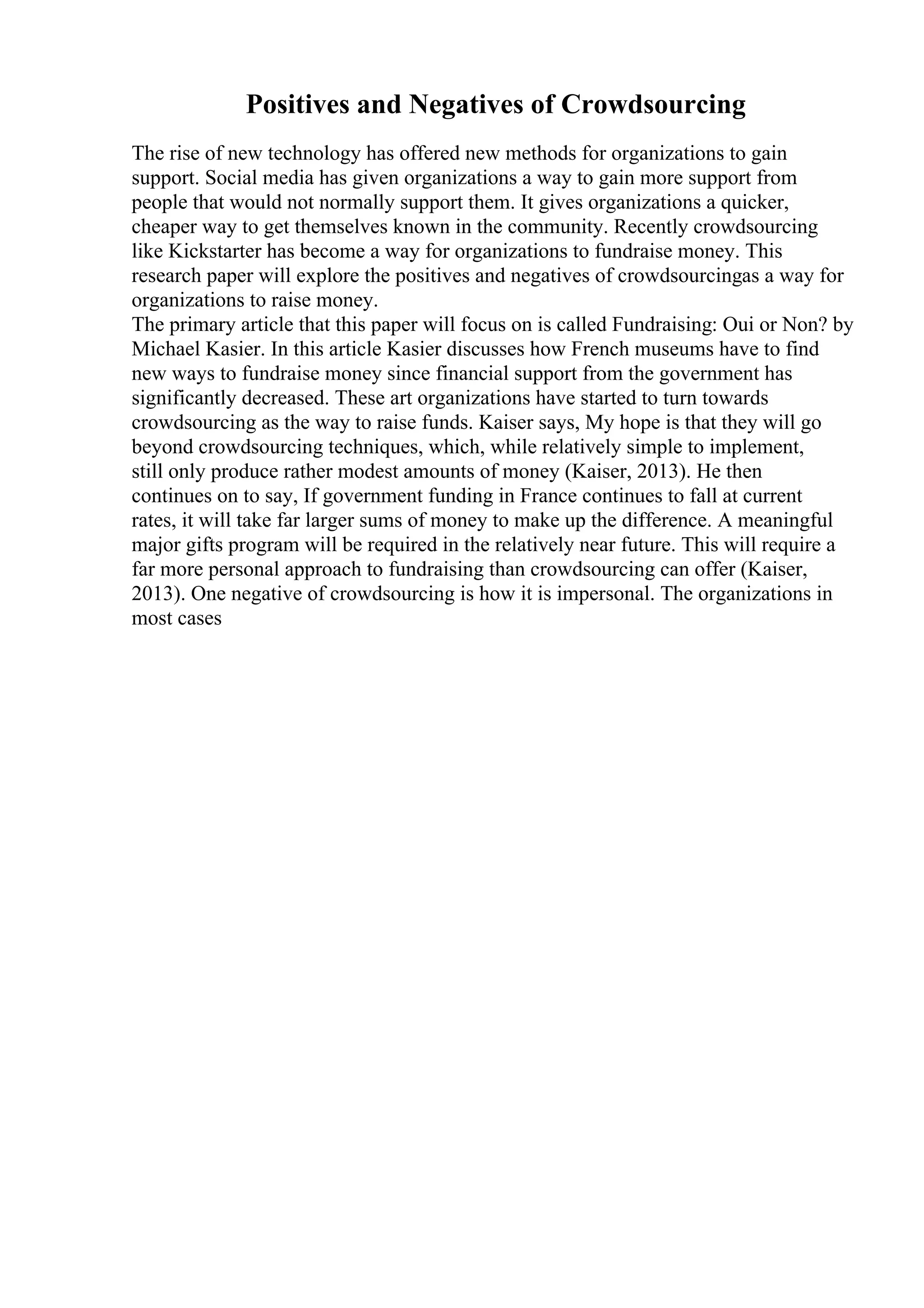 Positives and Negatives of Crowdsourcing
The rise of new technology has offered new methods for organizations to gain
support. Social media has given organizations a way to gain more support from
people that would not normally support them. It gives organizations a quicker,
cheaper way to get themselves known in the community. Recently crowdsourcing
like Kickstarter has become a way for organizations to fundraise money. This
research paper will explore the positives and negatives of crowdsourcingas a way for
organizations to raise money.
The primary article that this paper will focus on is called Fundraising: Oui or Non? by
Michael Kasier. In this article Kasier discusses how French museums have to find
new ways to fundraise money since financial support from the government has
significantly decreased. These art organizations have started to turn towards
crowdsourcing as the way to raise funds. Kaiser says, My hope is that they will go
beyond crowdsourcing techniques, which, while relatively simple to implement,
still only produce rather modest amounts of money (Kaiser, 2013). He then
continues on to say, If government funding in France continues to fall at current
rates, it will take far larger sums of money to make up the difference. A meaningful
major gifts program will be required in the relatively near future. This will require a
far more personal approach to fundraising than crowdsourcing can offer (Kaiser,
2013). One negative of crowdsourcing is how it is impersonal. The organizations in
most cases
 