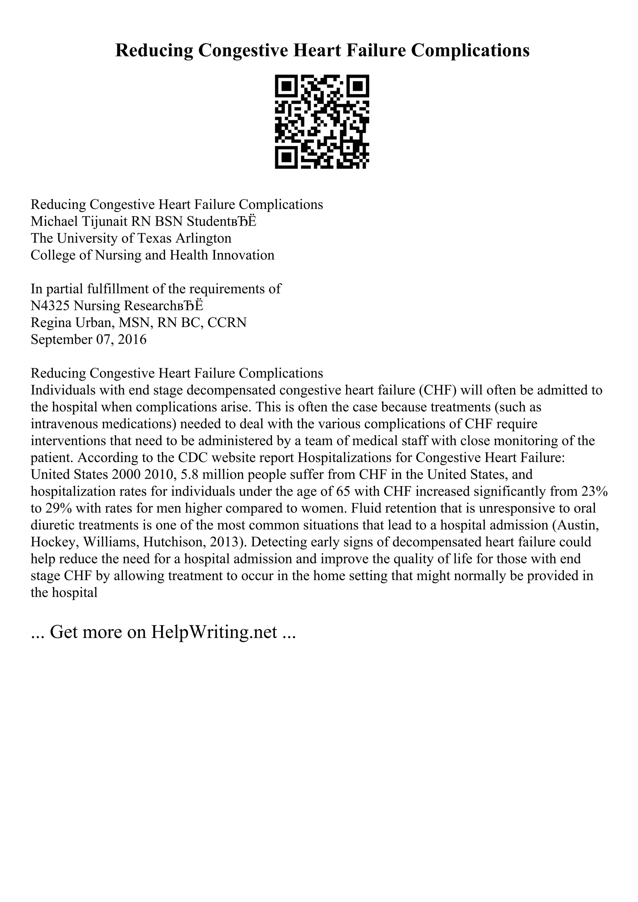Reducing Congestive Heart Failure Complications
Reducing Congestive Heart Failure Complications
Michael Tijunait RN BSN StudentвЂЁ
The University of Texas Arlington
College of Nursing and Health Innovation
In partial fulfillment of the requirements of
N4325 Nursing ResearchвЂЁ
Regina Urban, MSN, RN BC, CCRN
September 07, 2016
Reducing Congestive Heart Failure Complications
Individuals with end stage decompensated congestive heart failure (CHF) will often be admitted to
the hospital when complications arise. This is often the case because treatments (such as
intravenous medications) needed to deal with the various complications of CHF require
interventions that need to be administered by a team of medical staff with close monitoring of the
patient. According to the CDC website report Hospitalizations for Congestive Heart Failure:
United States 2000 2010, 5.8 million people suffer from CHF in the United States, and
hospitalization rates for individuals under the age of 65 with CHF increased significantly from 23%
to 29% with rates for men higher compared to women. Fluid retention that is unresponsive to oral
diuretic treatments is one of the most common situations that lead to a hospital admission (Austin,
Hockey, Williams, Hutchison, 2013). Detecting early signs of decompensated heart failure could
help reduce the need for a hospital admission and improve the quality of life for those with end
stage CHF by allowing treatment to occur in the home setting that might normally be provided in
the hospital
... Get more on HelpWriting.net ...
 