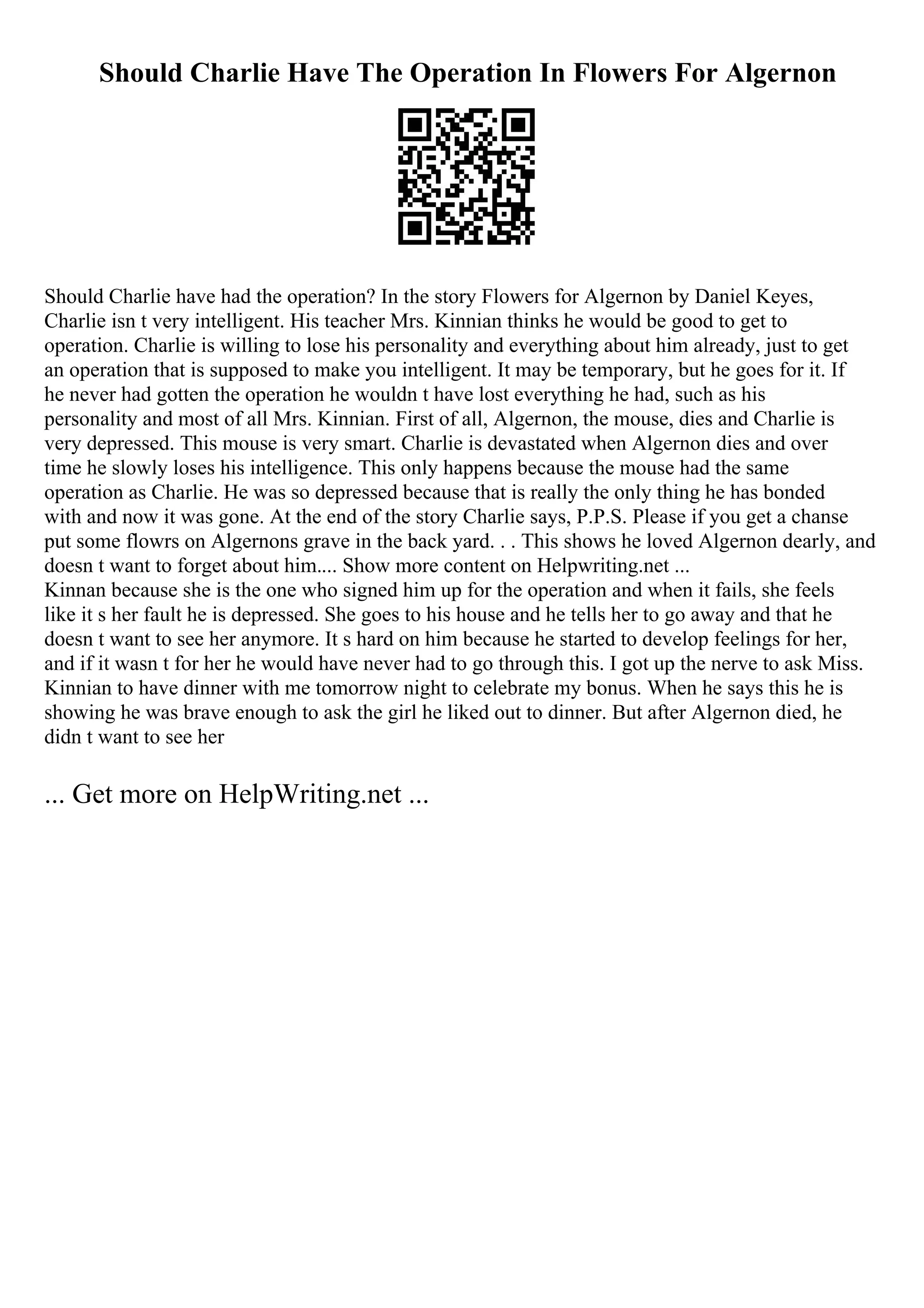 Should Charlie Have The Operation In Flowers For Algernon
Should Charlie have had the operation? In the story Flowers for Algernon by Daniel Keyes,
Charlie isn t very intelligent. His teacher Mrs. Kinnian thinks he would be good to get to
operation. Charlie is willing to lose his personality and everything about him already, just to get
an operation that is supposed to make you intelligent. It may be temporary, but he goes for it. If
he never had gotten the operation he wouldn t have lost everything he had, such as his
personality and most of all Mrs. Kinnian. First of all, Algernon, the mouse, dies and Charlie is
very depressed. This mouse is very smart. Charlie is devastated when Algernon dies and over
time he slowly loses his intelligence. This only happens because the mouse had the same
operation as Charlie. He was so depressed because that is really the only thing he has bonded
with and now it was gone. At the end of the story Charlie says, P.P.S. Please if you get a chanse
put some flowrs on Algernons grave in the back yard. . . This shows he loved Algernon dearly, and
doesn t want to forget about him.... Show more content on Helpwriting.net ...
Kinnan because she is the one who signed him up for the operation and when it fails, she feels
like it s her fault he is depressed. She goes to his house and he tells her to go away and that he
doesn t want to see her anymore. It s hard on him because he started to develop feelings for her,
and if it wasn t for her he would have never had to go through this. I got up the nerve to ask Miss.
Kinnian to have dinner with me tomorrow night to celebrate my bonus. When he says this he is
showing he was brave enough to ask the girl he liked out to dinner. But after Algernon died, he
didn t want to see her
... Get more on HelpWriting.net ...
 