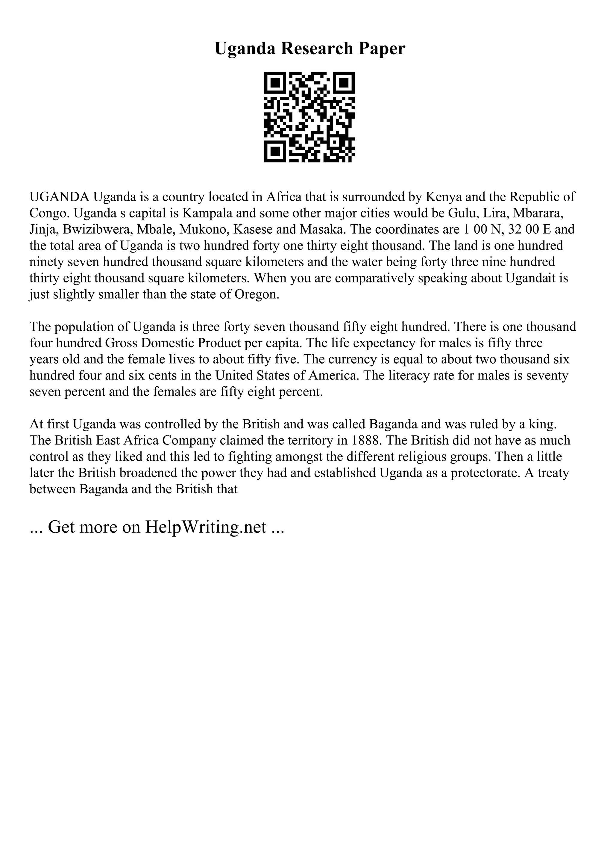 Uganda Research Paper
UGANDA Uganda is a country located in Africa that is surrounded by Kenya and the Republic of
Congo. Uganda s capital is Kampala and some other major cities would be Gulu, Lira, Mbarara,
Jinja, Bwizibwera, Mbale, Mukono, Kasese and Masaka. The coordinates are 1 00 N, 32 00 E and
the total area of Uganda is two hundred forty one thirty eight thousand. The land is one hundred
ninety seven hundred thousand square kilometers and the water being forty three nine hundred
thirty eight thousand square kilometers. When you are comparatively speaking about Ugandait is
just slightly smaller than the state of Oregon.
The population of Uganda is three forty seven thousand fifty eight hundred. There is one thousand
four hundred Gross Domestic Product per capita. The life expectancy for males is fifty three
years old and the female lives to about fifty five. The currency is equal to about two thousand six
hundred four and six cents in the United States of America. The literacy rate for males is seventy
seven percent and the females are fifty eight percent.
At first Uganda was controlled by the British and was called Baganda and was ruled by a king.
The British East Africa Company claimed the territory in 1888. The British did not have as much
control as they liked and this led to fighting amongst the different religious groups. Then a little
later the British broadened the power they had and established Uganda as a protectorate. A treaty
between Baganda and the British that
... Get more on HelpWriting.net ...
 