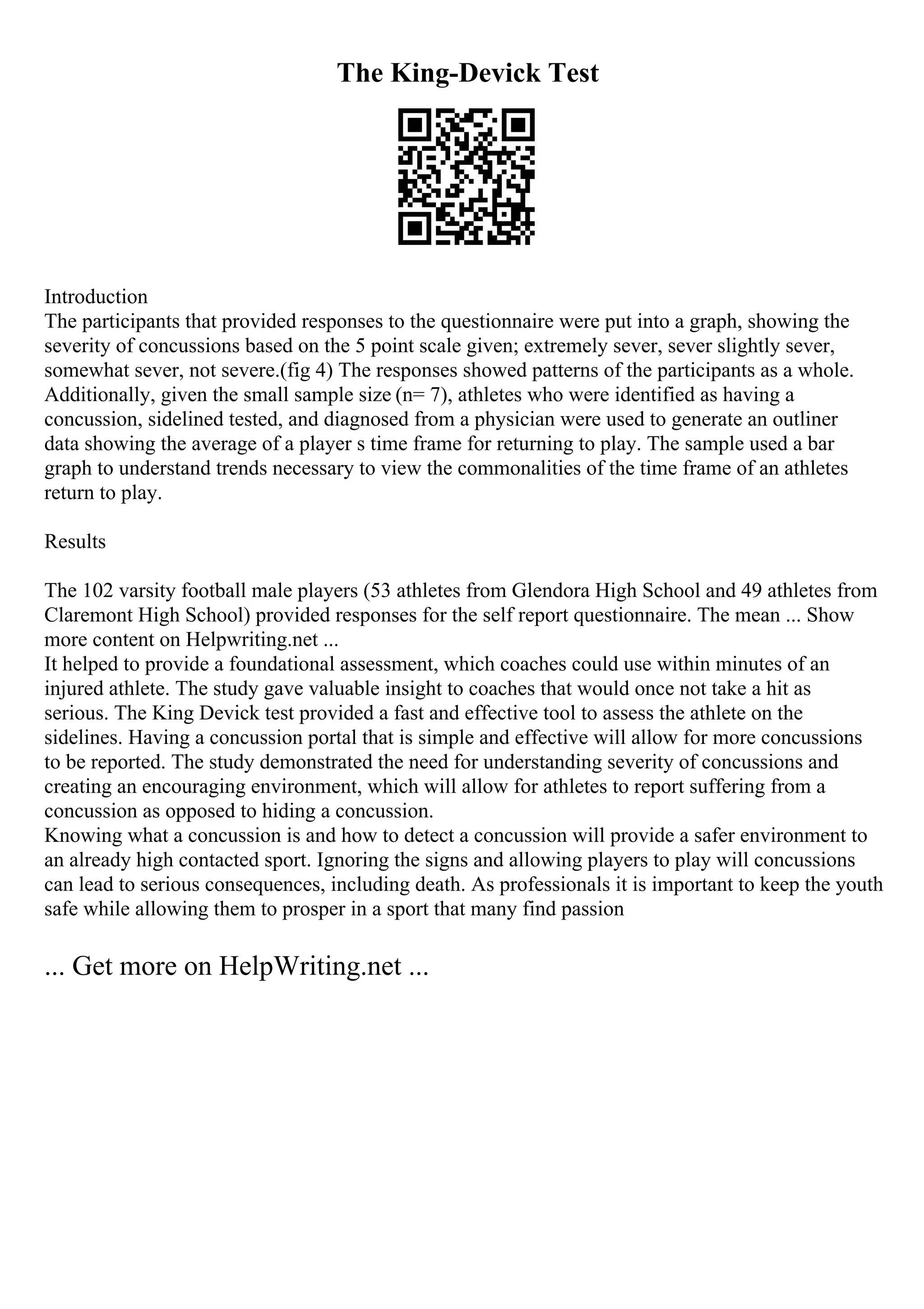 The King-Devick Test
Introduction
The participants that provided responses to the questionnaire were put into a graph, showing the
severity of concussions based on the 5 point scale given; extremely sever, sever slightly sever,
somewhat sever, not severe.(fig 4) The responses showed patterns of the participants as a whole.
Additionally, given the small sample size (n= 7), athletes who were identified as having a
concussion, sidelined tested, and diagnosed from a physician were used to generate an outliner
data showing the average of a player s time frame for returning to play. The sample used a bar
graph to understand trends necessary to view the commonalities of the time frame of an athletes
return to play.
Results
The 102 varsity football male players (53 athletes from Glendora High School and 49 athletes from
Claremont High School) provided responses for the self report questionnaire. The mean ... Show
more content on Helpwriting.net ...
It helped to provide a foundational assessment, which coaches could use within minutes of an
injured athlete. The study gave valuable insight to coaches that would once not take a hit as
serious. The King Devick test provided a fast and effective tool to assess the athlete on the
sidelines. Having a concussion portal that is simple and effective will allow for more concussions
to be reported. The study demonstrated the need for understanding severity of concussions and
creating an encouraging environment, which will allow for athletes to report suffering from a
concussion as opposed to hiding a concussion.
Knowing what a concussion is and how to detect a concussion will provide a safer environment to
an already high contacted sport. Ignoring the signs and allowing players to play will concussions
can lead to serious consequences, including death. As professionals it is important to keep the youth
safe while allowing them to prosper in a sport that many find passion
... Get more on HelpWriting.net ...
 