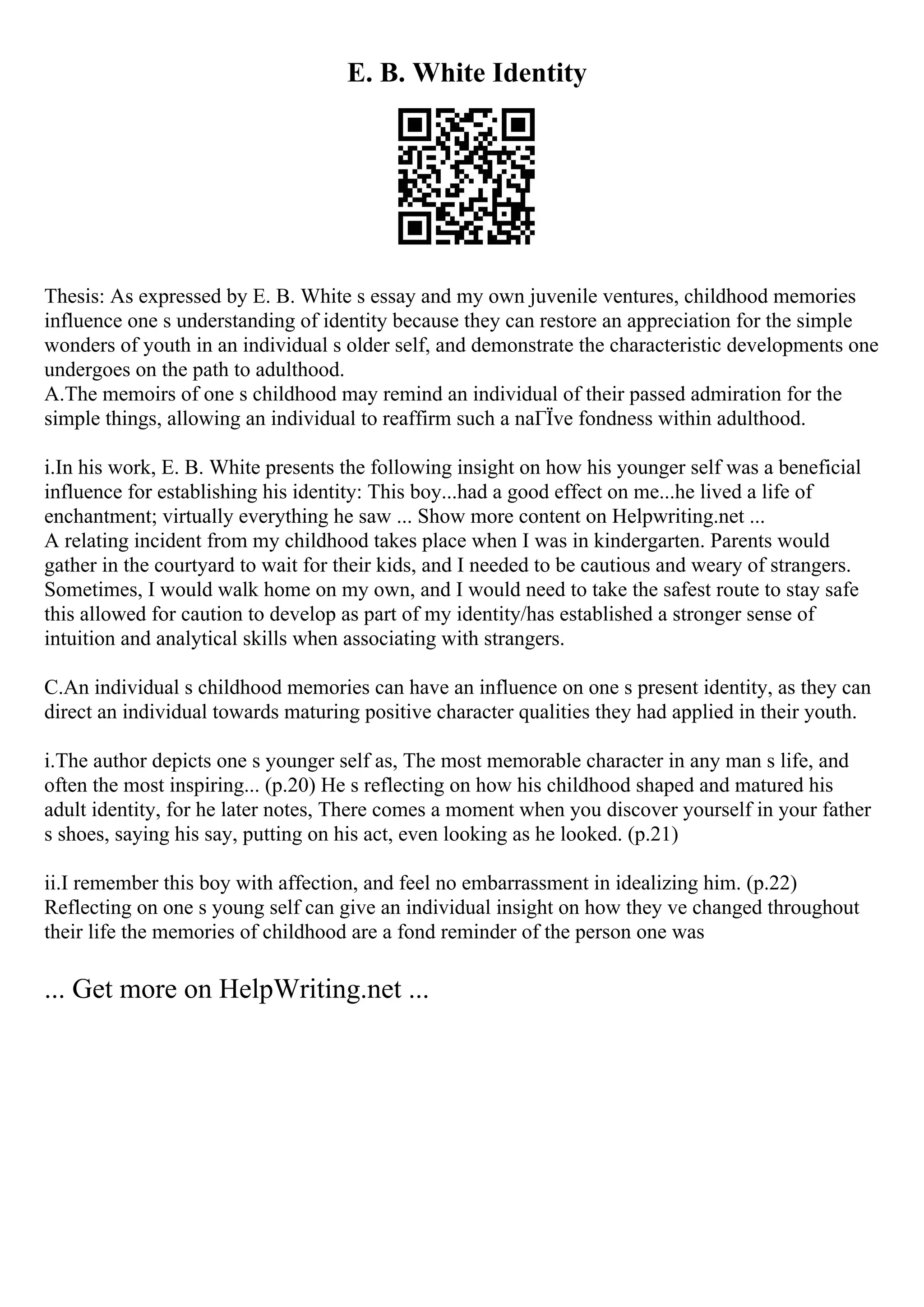 E. B. White Identity
Thesis: As expressed by E. B. White s essay and my own juvenile ventures, childhood memories
influence one s understanding of identity because they can restore an appreciation for the simple
wonders of youth in an individual s older self, and demonstrate the characteristic developments one
undergoes on the path to adulthood.
A.The memoirs of one s childhood may remind an individual of their passed admiration for the
simple things, allowing an individual to reaffirm such a naГЇve fondness within adulthood.
i.In his work, E. B. White presents the following insight on how his younger self was a beneficial
influence for establishing his identity: This boy...had a good effect on me...he lived a life of
enchantment; virtually everything he saw ... Show more content on Helpwriting.net ...
A relating incident from my childhood takes place when I was in kindergarten. Parents would
gather in the courtyard to wait for their kids, and I needed to be cautious and weary of strangers.
Sometimes, I would walk home on my own, and I would need to take the safest route to stay safe
this allowed for caution to develop as part of my identity/has established a stronger sense of
intuition and analytical skills when associating with strangers.
C.An individual s childhood memories can have an influence on one s present identity, as they can
direct an individual towards maturing positive character qualities they had applied in their youth.
i.The author depicts one s younger self as, The most memorable character in any man s life, and
often the most inspiring... (p.20) He s reflecting on how his childhood shaped and matured his
adult identity, for he later notes, There comes a moment when you discover yourself in your father
s shoes, saying his say, putting on his act, even looking as he looked. (p.21)
ii.I remember this boy with affection, and feel no embarrassment in idealizing him. (p.22)
Reflecting on one s young self can give an individual insight on how they ve changed throughout
their life the memories of childhood are a fond reminder of the person one was
... Get more on HelpWriting.net ...
 