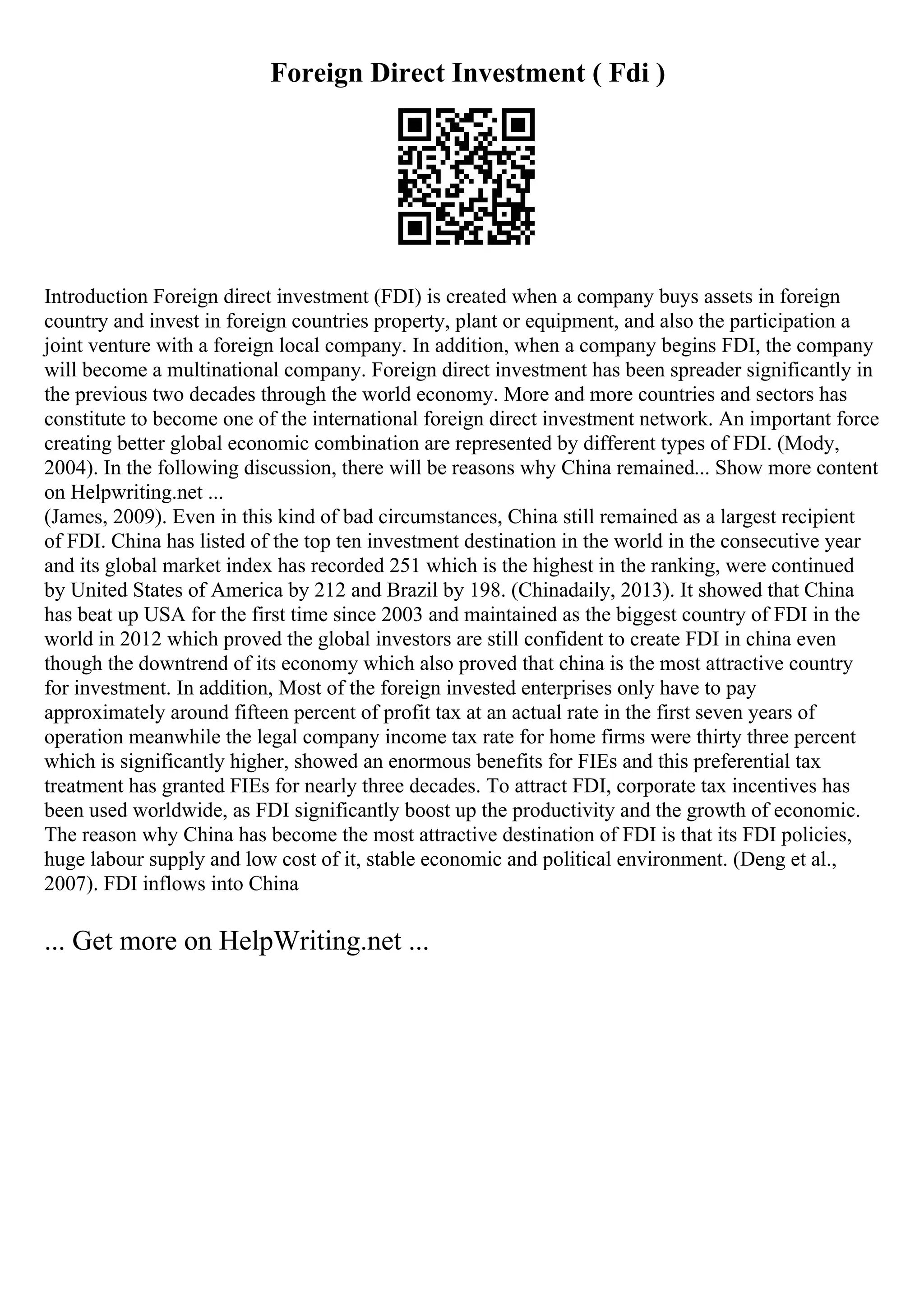 Foreign Direct Investment ( Fdi )
Introduction Foreign direct investment (FDI) is created when a company buys assets in foreign
country and invest in foreign countries property, plant or equipment, and also the participation a
joint venture with a foreign local company. In addition, when a company begins FDI, the company
will become a multinational company. Foreign direct investment has been spreader significantly in
the previous two decades through the world economy. More and more countries and sectors has
constitute to become one of the international foreign direct investment network. An important force
creating better global economic combination are represented by different types of FDI. (Mody,
2004). In the following discussion, there will be reasons why China remained... Show more content
on Helpwriting.net ...
(James, 2009). Even in this kind of bad circumstances, China still remained as a largest recipient
of FDI. China has listed of the top ten investment destination in the world in the consecutive year
and its global market index has recorded 251 which is the highest in the ranking, were continued
by United States of America by 212 and Brazil by 198. (Chinadaily, 2013). It showed that China
has beat up USA for the first time since 2003 and maintained as the biggest country of FDI in the
world in 2012 which proved the global investors are still confident to create FDI in china even
though the downtrend of its economy which also proved that china is the most attractive country
for investment. In addition, Most of the foreign invested enterprises only have to pay
approximately around fifteen percent of profit tax at an actual rate in the first seven years of
operation meanwhile the legal company income tax rate for home firms were thirty three percent
which is significantly higher, showed an enormous benefits for FIEs and this preferential tax
treatment has granted FIEs for nearly three decades. To attract FDI, corporate tax incentives has
been used worldwide, as FDI significantly boost up the productivity and the growth of economic.
The reason why China has become the most attractive destination of FDI is that its FDI policies,
huge labour supply and low cost of it, stable economic and political environment. (Deng et al.,
2007). FDI inflows into China
... Get more on HelpWriting.net ...
 