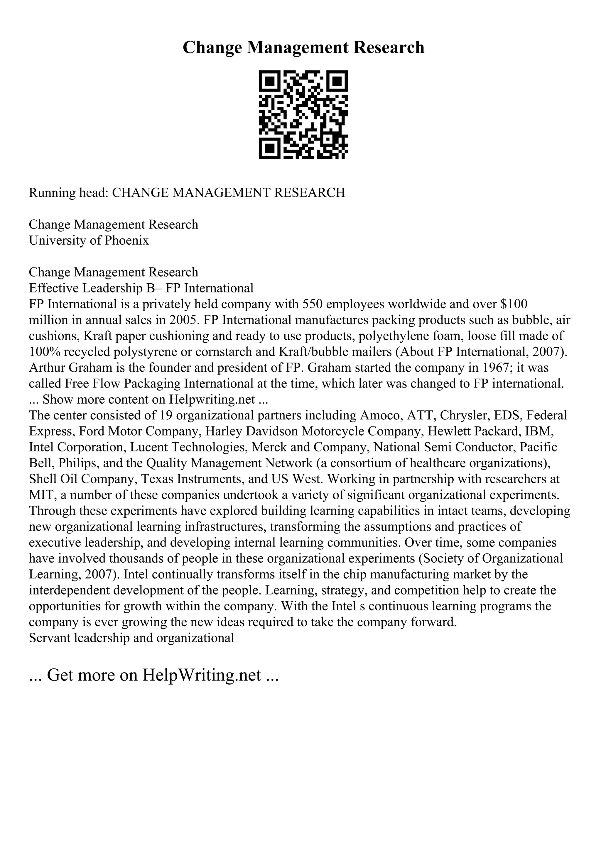 Change Management Research
Running head: CHANGE MANAGEMENT RESEARCH
Change Management Research
University of Phoenix
Change Management Research
Effective Leadership В– FP International
FP International is a privately held company with 550 employees worldwide and over $100
million in annual sales in 2005. FP International manufactures packing products such as bubble, air
cushions, Kraft paper cushioning and ready to use products, polyethylene foam, loose fill made of
100% recycled polystyrene or cornstarch and Kraft/bubble mailers (About FP International, 2007).
Arthur Graham is the founder and president of FP. Graham started the company in 1967; it was
called Free Flow Packaging International at the time, which later was changed to FP international.
... Show more content on Helpwriting.net ...
The center consisted of 19 organizational partners including Amoco, ATT, Chrysler, EDS, Federal
Express, Ford Motor Company, Harley Davidson Motorcycle Company, Hewlett Packard, IBM,
Intel Corporation, Lucent Technologies, Merck and Company, National Semi Conductor, Pacific
Bell, Philips, and the Quality Management Network (a consortium of healthcare organizations),
Shell Oil Company, Texas Instruments, and US West. Working in partnership with researchers at
MIT, a number of these companies undertook a variety of significant organizational experiments.
Through these experiments have explored building learning capabilities in intact teams, developing
new organizational learning infrastructures, transforming the assumptions and practices of
executive leadership, and developing internal learning communities. Over time, some companies
have involved thousands of people in these organizational experiments (Society of Organizational
Learning, 2007). Intel continually transforms itself in the chip manufacturing market by the
interdependent development of the people. Learning, strategy, and competition help to create the
opportunities for growth within the company. With the Intel s continuous learning programs the
company is ever growing the new ideas required to take the company forward.
Servant leadership and organizational
... Get more on HelpWriting.net ...
 