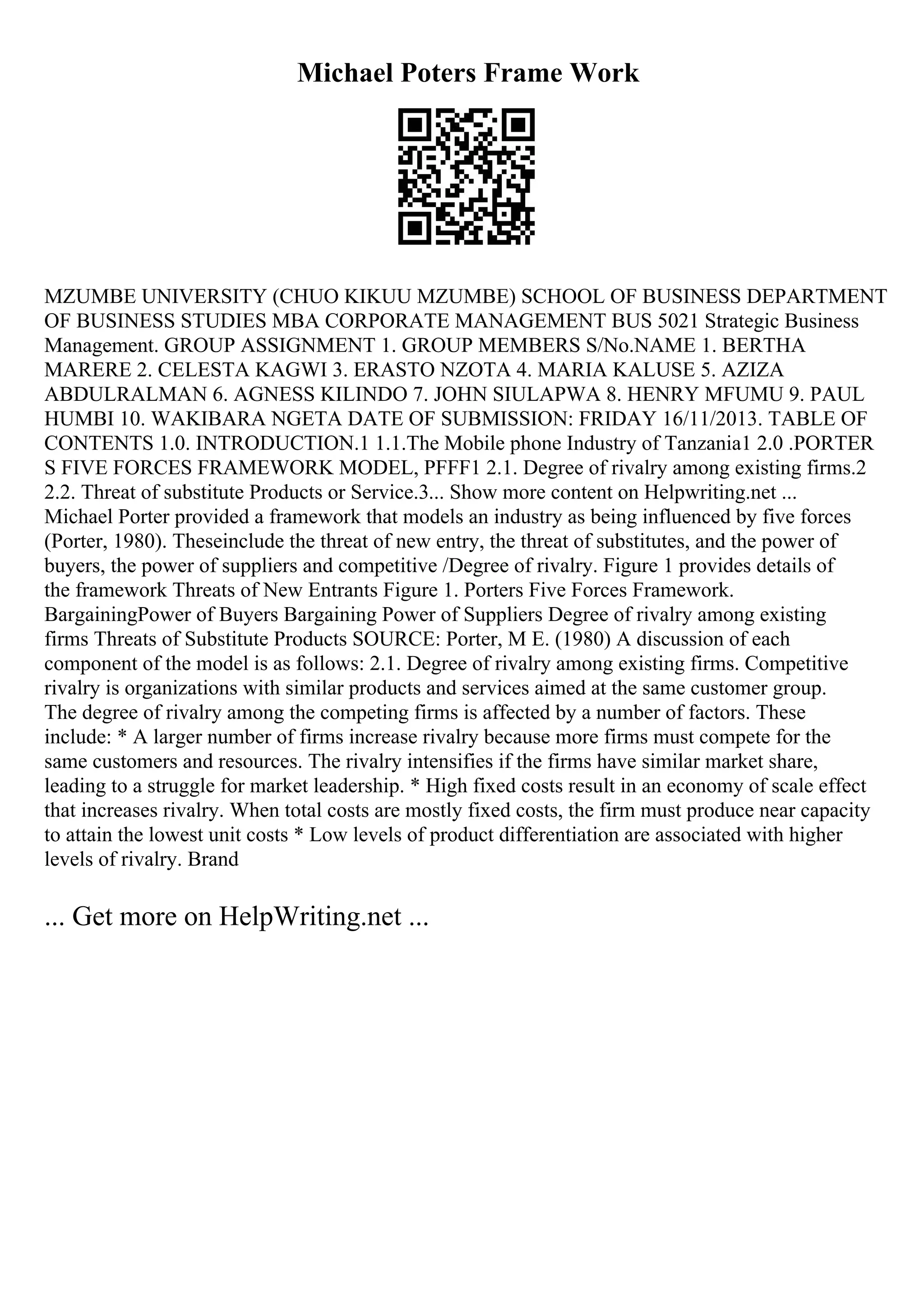 Michael Poters Frame Work
MZUMBE UNIVERSITY (CHUO KIKUU MZUMBE) SCHOOL OF BUSINESS DEPARTMENT
OF BUSINESS STUDIES MBA CORPORATE MANAGEMENT BUS 5021 Strategic Business
Management. GROUP ASSIGNMENT 1. GROUP MEMBERS S/No.NAME 1. BERTHA
MARERE 2. CELESTA KAGWI 3. ERASTO NZOTA 4. MARIA KALUSE 5. AZIZA
ABDULRALMAN 6. AGNESS KILINDO 7. JOHN SIULAPWA 8. HENRY MFUMU 9. PAUL
HUMBI 10. WAKIBARA NGETA DATE OF SUBMISSION: FRIDAY 16/11/2013. TABLE OF
CONTENTS 1.0. INTRODUCTION.1 1.1.The Mobile phone Industry of Tanzania1 2.0 .PORTER
S FIVE FORCES FRAMEWORK MODEL, PFFF1 2.1. Degree of rivalry among existing firms.2
2.2. Threat of substitute Products or Service.3... Show more content on Helpwriting.net ...
Michael Porter provided a framework that models an industry as being influenced by five forces
(Porter, 1980). Theseinclude the threat of new entry, the threat of substitutes, and the power of
buyers, the power of suppliers and competitive /Degree of rivalry. Figure 1 provides details of
the framework Threats of New Entrants Figure 1. Porters Five Forces Framework.
BargainingPower of Buyers Bargaining Power of Suppliers Degree of rivalry among existing
firms Threats of Substitute Products SOURCE: Porter, M E. (1980) A discussion of each
component of the model is as follows: 2.1. Degree of rivalry among existing firms. Competitive
rivalry is organizations with similar products and services aimed at the same customer group.
The degree of rivalry among the competing firms is affected by a number of factors. These
include: * A larger number of firms increase rivalry because more firms must compete for the
same customers and resources. The rivalry intensifies if the firms have similar market share,
leading to a struggle for market leadership. * High fixed costs result in an economy of scale effect
that increases rivalry. When total costs are mostly fixed costs, the firm must produce near capacity
to attain the lowest unit costs * Low levels of product differentiation are associated with higher
levels of rivalry. Brand
... Get more on HelpWriting.net ...
 