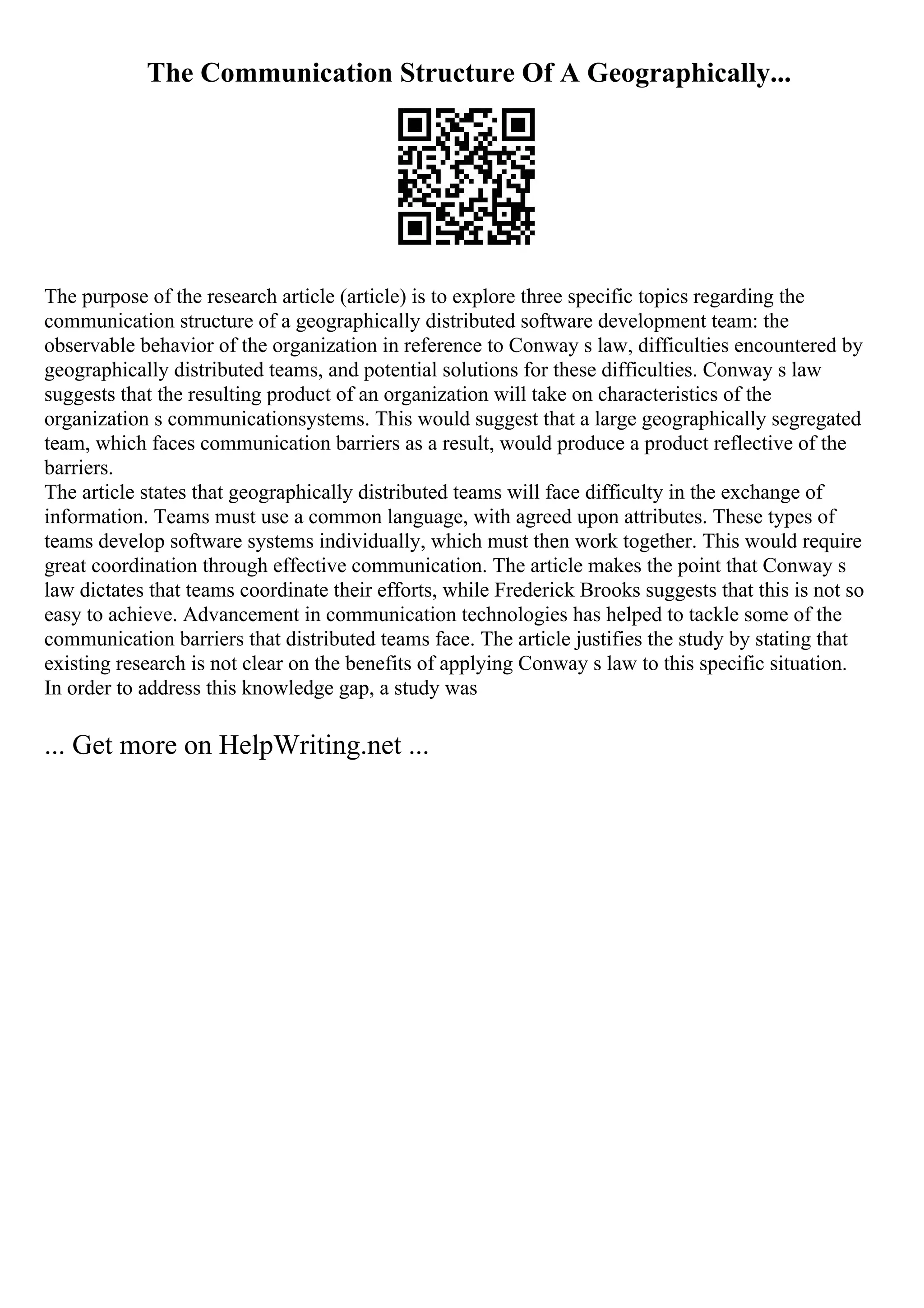 The Communication Structure Of A Geographically...
The purpose of the research article (article) is to explore three specific topics regarding the
communication structure of a geographically distributed software development team: the
observable behavior of the organization in reference to Conway s law, difficulties encountered by
geographically distributed teams, and potential solutions for these difficulties. Conway s law
suggests that the resulting product of an organization will take on characteristics of the
organization s communicationsystems. This would suggest that a large geographically segregated
team, which faces communication barriers as a result, would produce a product reflective of the
barriers.
The article states that geographically distributed teams will face difficulty in the exchange of
information. Teams must use a common language, with agreed upon attributes. These types of
teams develop software systems individually, which must then work together. This would require
great coordination through effective communication. The article makes the point that Conway s
law dictates that teams coordinate their efforts, while Frederick Brooks suggests that this is not so
easy to achieve. Advancement in communication technologies has helped to tackle some of the
communication barriers that distributed teams face. The article justifies the study by stating that
existing research is not clear on the benefits of applying Conway s law to this specific situation.
In order to address this knowledge gap, a study was
... Get more on HelpWriting.net ...
 