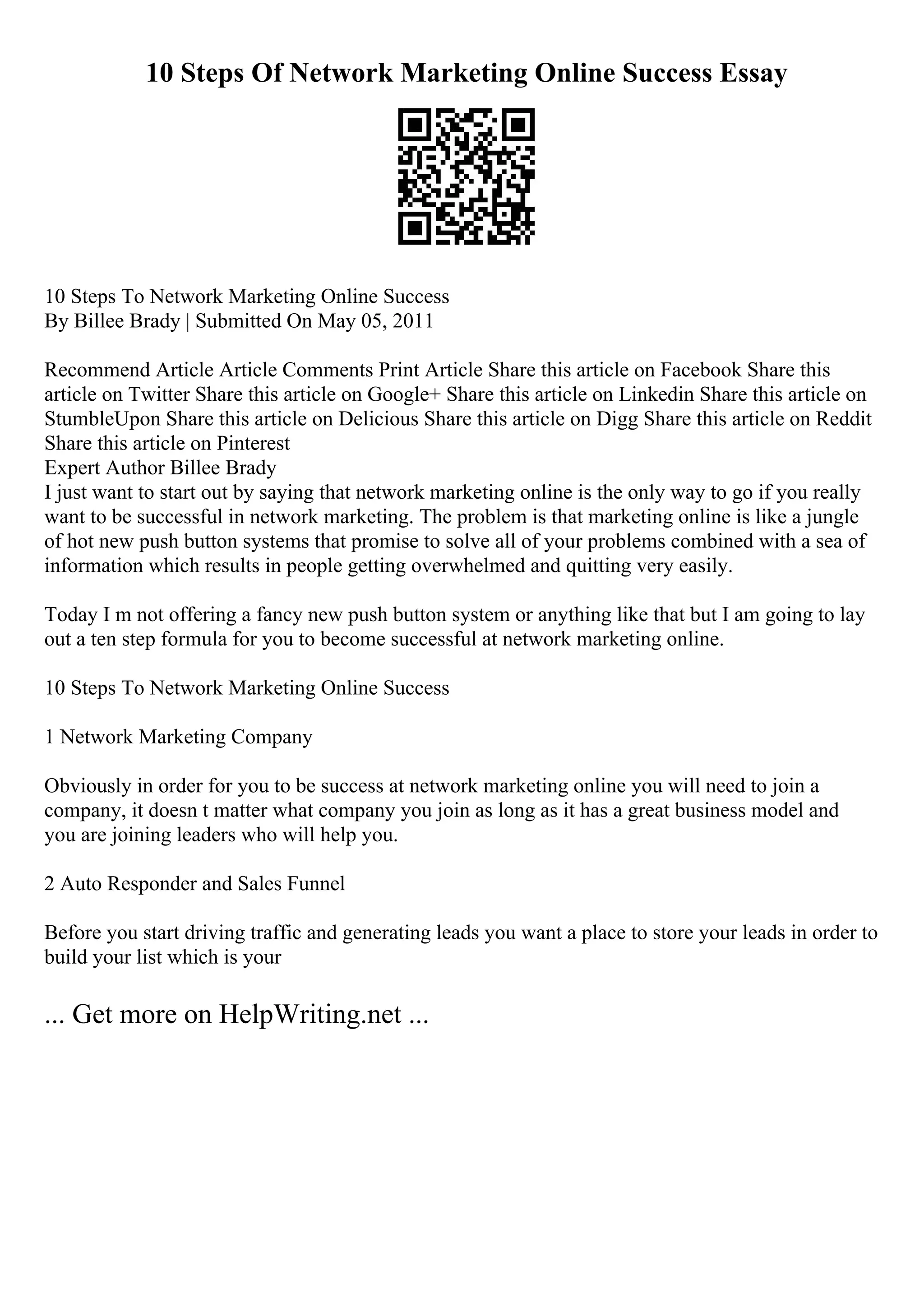 10 Steps Of Network Marketing Online Success Essay
10 Steps To Network Marketing Online Success
By Billee Brady | Submitted On May 05, 2011
Recommend Article Article Comments Print Article Share this article on Facebook Share this
article on Twitter Share this article on Google+ Share this article on Linkedin Share this article on
StumbleUpon Share this article on Delicious Share this article on Digg Share this article on Reddit
Share this article on Pinterest
Expert Author Billee Brady
I just want to start out by saying that network marketing online is the only way to go if you really
want to be successful in network marketing. The problem is that marketing online is like a jungle
of hot new push button systems that promise to solve all of your problems combined with a sea of
information which results in people getting overwhelmed and quitting very easily.
Today I m not offering a fancy new push button system or anything like that but I am going to lay
out a ten step formula for you to become successful at network marketing online.
10 Steps To Network Marketing Online Success
1 Network Marketing Company
Obviously in order for you to be success at network marketing online you will need to join a
company, it doesn t matter what company you join as long as it has a great business model and
you are joining leaders who will help you.
2 Auto Responder and Sales Funnel
Before you start driving traffic and generating leads you want a place to store your leads in order to
build your list which is your
... Get more on HelpWriting.net ...
 