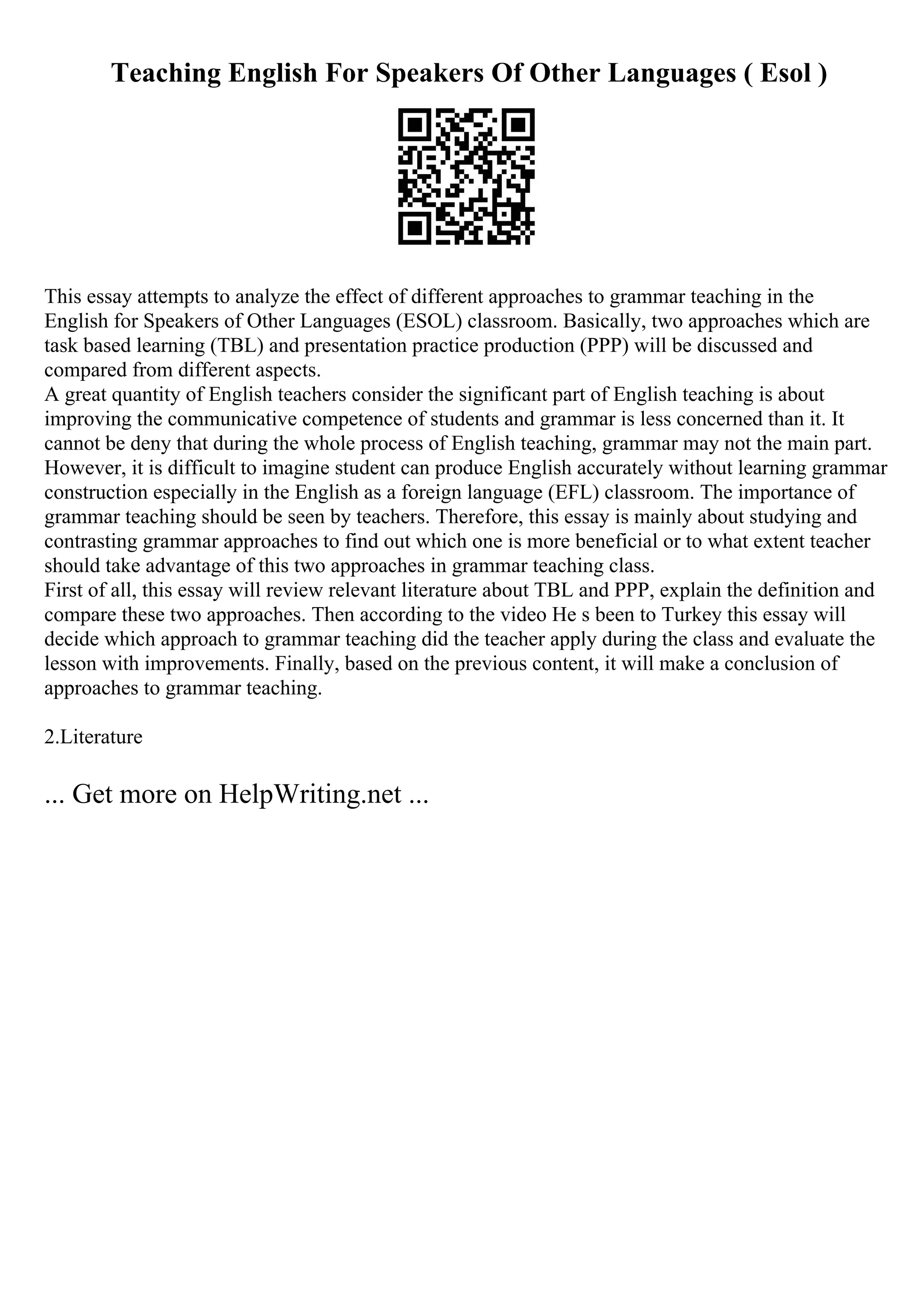 Teaching English For Speakers Of Other Languages ( Esol )
This essay attempts to analyze the effect of different approaches to grammar teaching in the
English for Speakers of Other Languages (ESOL) classroom. Basically, two approaches which are
task based learning (TBL) and presentation practice production (PPP) will be discussed and
compared from different aspects.
A great quantity of English teachers consider the significant part of English teaching is about
improving the communicative competence of students and grammar is less concerned than it. It
cannot be deny that during the whole process of English teaching, grammar may not the main part.
However, it is difficult to imagine student can produce English accurately without learning grammar
construction especially in the English as a foreign language (EFL) classroom. The importance of
grammar teaching should be seen by teachers. Therefore, this essay is mainly about studying and
contrasting grammar approaches to find out which one is more beneficial or to what extent teacher
should take advantage of this two approaches in grammar teaching class.
First of all, this essay will review relevant literature about TBL and PPP, explain the definition and
compare these two approaches. Then according to the video He s been to Turkey this essay will
decide which approach to grammar teaching did the teacher apply during the class and evaluate the
lesson with improvements. Finally, based on the previous content, it will make a conclusion of
approaches to grammar teaching.
2.Literature
... Get more on HelpWriting.net ...
 