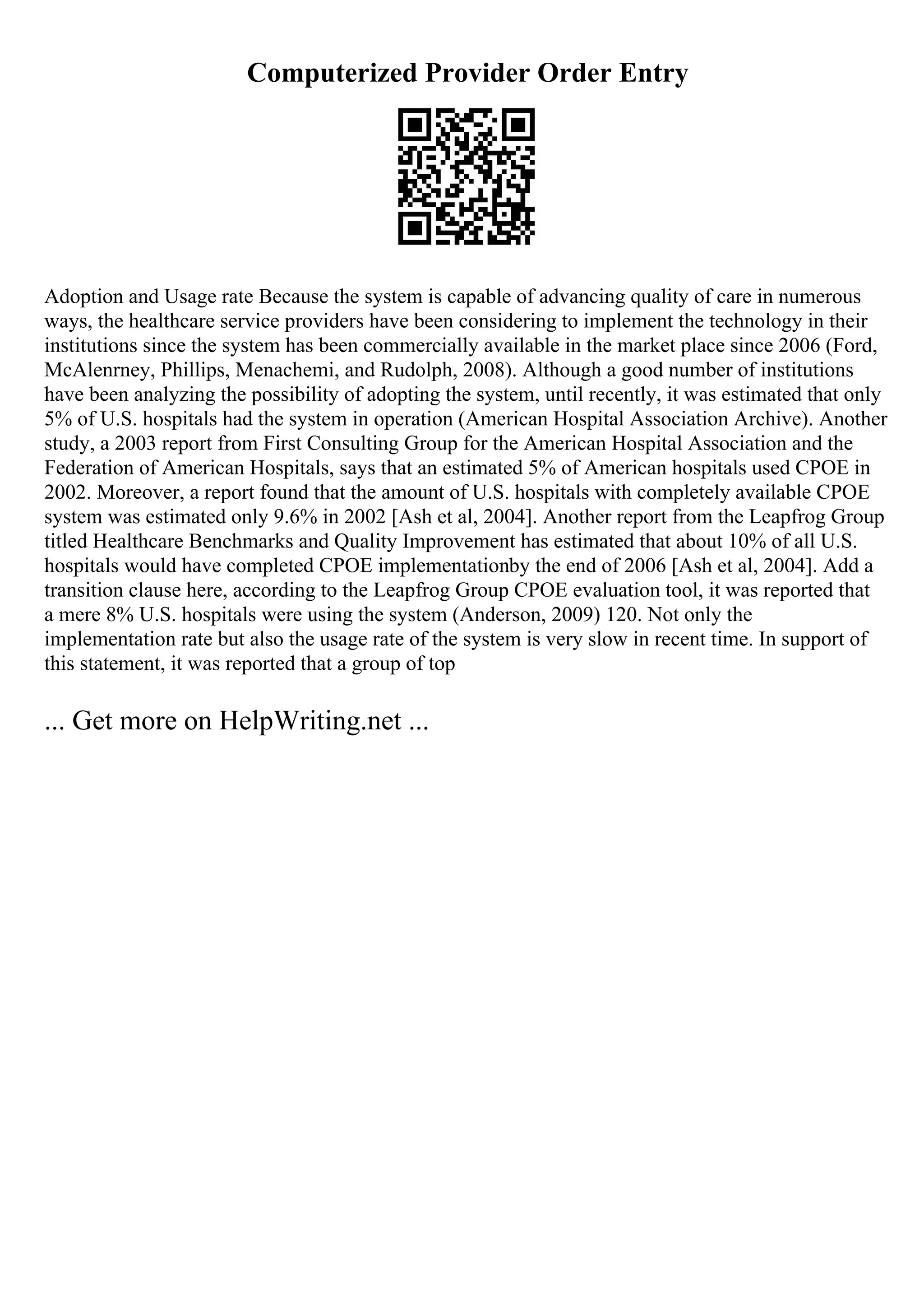 Computerized Provider Order Entry
Adoption and Usage rate Because the system is capable of advancing quality of care in numerous
ways, the healthcare service providers have been considering to implement the technology in their
institutions since the system has been commercially available in the market place since 2006 (Ford,
McAlenrney, Phillips, Menachemi, and Rudolph, 2008). Although a good number of institutions
have been analyzing the possibility of adopting the system, until recently, it was estimated that only
5% of U.S. hospitals had the system in operation (American Hospital Association Archive). Another
study, a 2003 report from First Consulting Group for the American Hospital Association and the
Federation of American Hospitals, says that an estimated 5% of American hospitals used CPOE in
2002. Moreover, a report found that the amount of U.S. hospitals with completely available CPOE
system was estimated only 9.6% in 2002 [Ash et al, 2004]. Another report from the Leapfrog Group
titled Healthcare Benchmarks and Quality Improvement has estimated that about 10% of all U.S.
hospitals would have completed CPOE implementationby the end of 2006 [Ash et al, 2004]. Add a
transition clause here, according to the Leapfrog Group CPOE evaluation tool, it was reported that
a mere 8% U.S. hospitals were using the system (Anderson, 2009) 120. Not only the
implementation rate but also the usage rate of the system is very slow in recent time. In support of
this statement, it was reported that a group of top
... Get more on HelpWriting.net ...
 