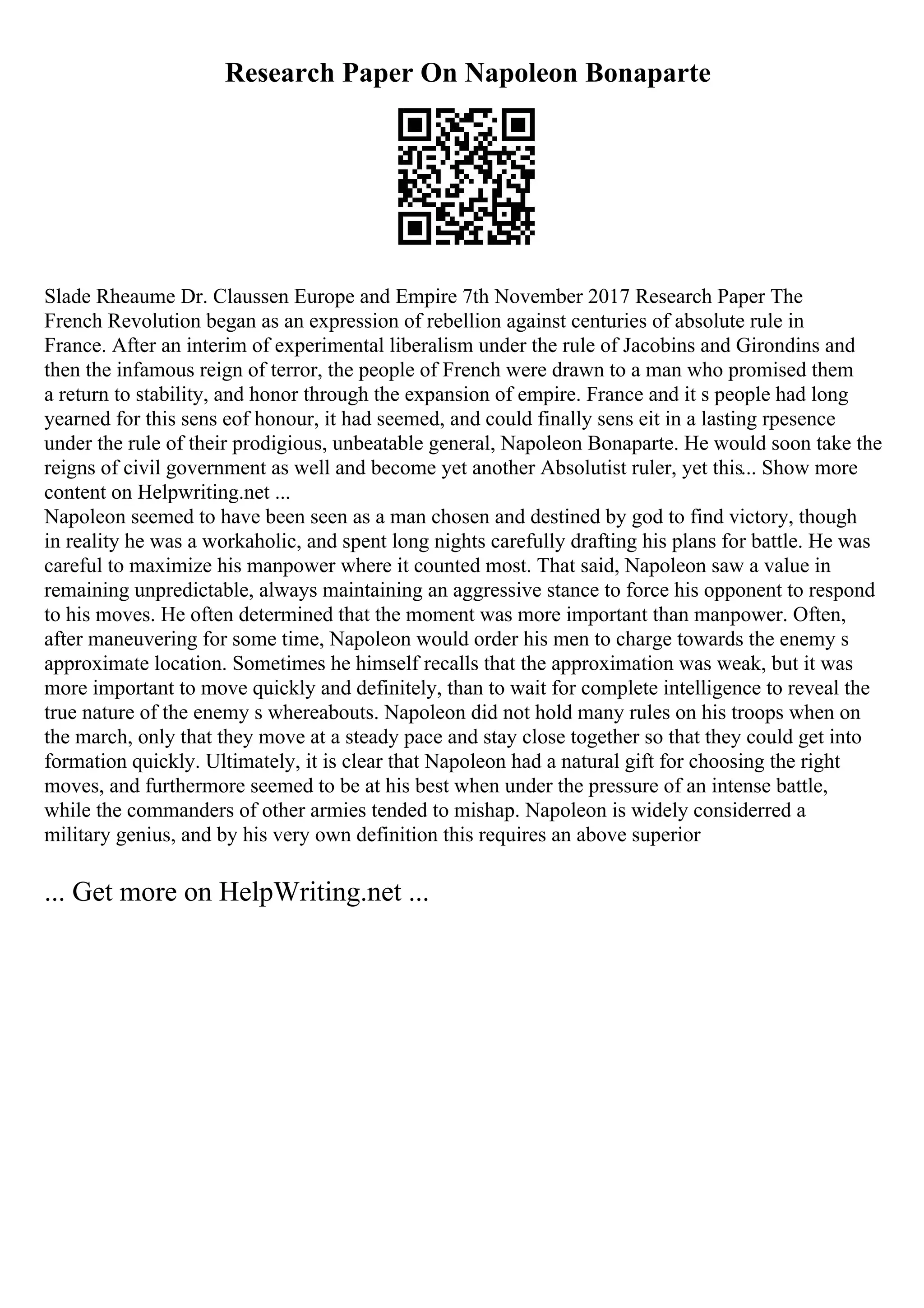 Research Paper On Napoleon Bonaparte
Slade Rheaume Dr. Claussen Europe and Empire 7th November 2017 Research Paper The
French Revolution began as an expression of rebellion against centuries of absolute rule in
France. After an interim of experimental liberalism under the rule of Jacobins and Girondins and
then the infamous reign of terror, the people of French were drawn to a man who promised them
a return to stability, and honor through the expansion of empire. France and it s people had long
yearned for this sens eof honour, it had seemed, and could finally sens eit in a lasting rpesence
under the rule of their prodigious, unbeatable general, Napoleon Bonaparte. He would soon take the
reigns of civil government as well and become yet another Absolutist ruler, yet this... Show more
content on Helpwriting.net ...
Napoleon seemed to have been seen as a man chosen and destined by god to find victory, though
in reality he was a workaholic, and spent long nights carefully drafting his plans for battle. He was
careful to maximize his manpower where it counted most. That said, Napoleon saw a value in
remaining unpredictable, always maintaining an aggressive stance to force his opponent to respond
to his moves. He often determined that the moment was more important than manpower. Often,
after maneuvering for some time, Napoleon would order his men to charge towards the enemy s
approximate location. Sometimes he himself recalls that the approximation was weak, but it was
more important to move quickly and definitely, than to wait for complete intelligence to reveal the
true nature of the enemy s whereabouts. Napoleon did not hold many rules on his troops when on
the march, only that they move at a steady pace and stay close together so that they could get into
formation quickly. Ultimately, it is clear that Napoleon had a natural gift for choosing the right
moves, and furthermore seemed to be at his best when under the pressure of an intense battle,
while the commanders of other armies tended to mishap. Napoleon is widely considerred a
military genius, and by his very own definition this requires an above superior
... Get more on HelpWriting.net ...
 