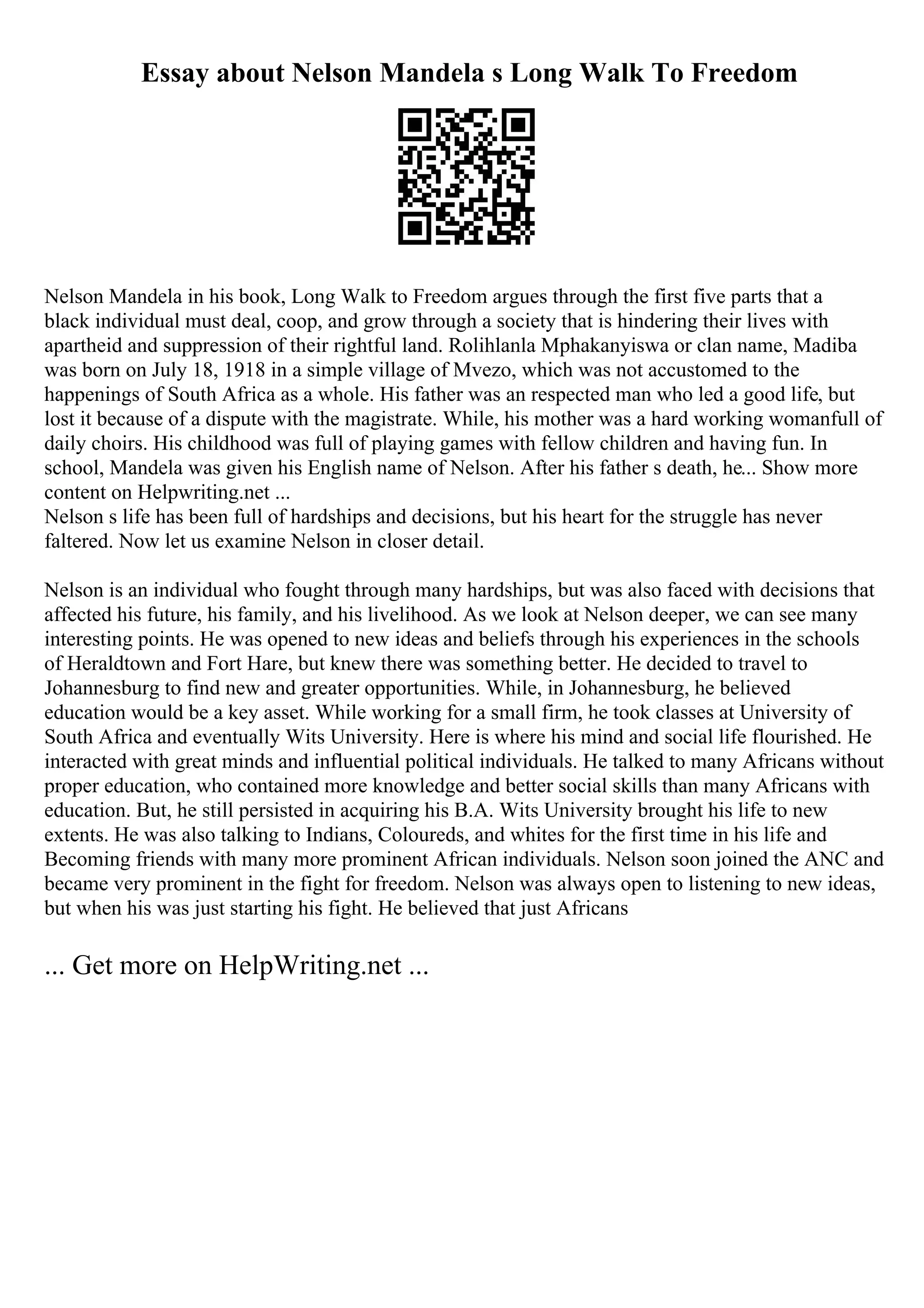 Essay about Nelson Mandela s Long Walk To Freedom
Nelson Mandela in his book, Long Walk to Freedom argues through the first five parts that a
black individual must deal, coop, and grow through a society that is hindering their lives with
apartheid and suppression of their rightful land. Rolihlanla Mphakanyiswa or clan name, Madiba
was born on July 18, 1918 in a simple village of Mvezo, which was not accustomed to the
happenings of South Africa as a whole. His father was an respected man who led a good life, but
lost it because of a dispute with the magistrate. While, his mother was a hard working womanfull of
daily choirs. His childhood was full of playing games with fellow children and having fun. In
school, Mandela was given his English name of Nelson. After his father s death, he... Show more
content on Helpwriting.net ...
Nelson s life has been full of hardships and decisions, but his heart for the struggle has never
faltered. Now let us examine Nelson in closer detail.
Nelson is an individual who fought through many hardships, but was also faced with decisions that
affected his future, his family, and his livelihood. As we look at Nelson deeper, we can see many
interesting points. He was opened to new ideas and beliefs through his experiences in the schools
of Heraldtown and Fort Hare, but knew there was something better. He decided to travel to
Johannesburg to find new and greater opportunities. While, in Johannesburg, he believed
education would be a key asset. While working for a small firm, he took classes at University of
South Africa and eventually Wits University. Here is where his mind and social life flourished. He
interacted with great minds and influential political individuals. He talked to many Africans without
proper education, who contained more knowledge and better social skills than many Africans with
education. But, he still persisted in acquiring his B.A. Wits University brought his life to new
extents. He was also talking to Indians, Coloureds, and whites for the first time in his life and
Becoming friends with many more prominent African individuals. Nelson soon joined the ANC and
became very prominent in the fight for freedom. Nelson was always open to listening to new ideas,
but when his was just starting his fight. He believed that just Africans
... Get more on HelpWriting.net ...
 