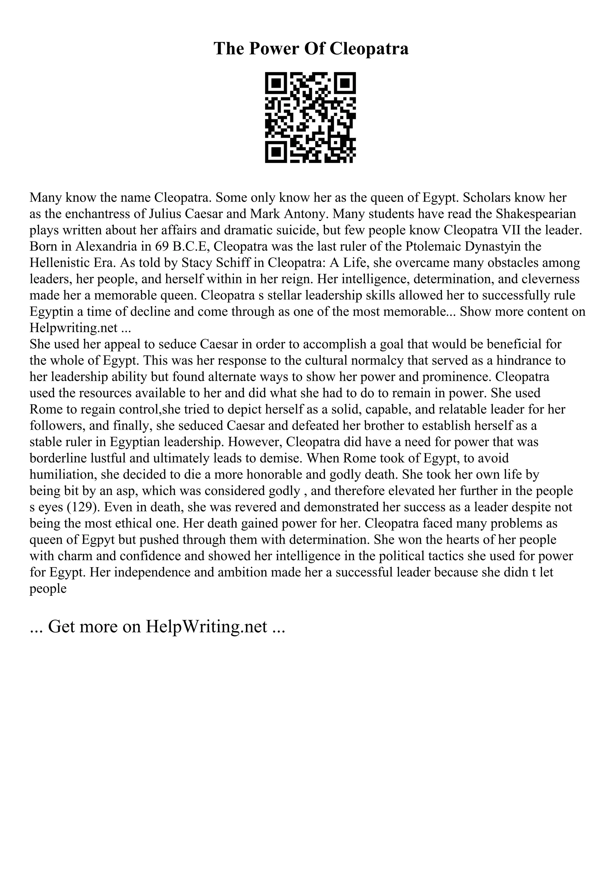 The Power Of Cleopatra
Many know the name Cleopatra. Some only know her as the queen of Egypt. Scholars know her
as the enchantress of Julius Caesar and Mark Antony. Many students have read the Shakespearian
plays written about her affairs and dramatic suicide, but few people know Cleopatra VII the leader.
Born in Alexandria in 69 B.C.E, Cleopatra was the last ruler of the Ptolemaic Dynastyin the
Hellenistic Era. As told by Stacy Schiff in Cleopatra: A Life, she overcame many obstacles among
leaders, her people, and herself within in her reign. Her intelligence, determination, and cleverness
made her a memorable queen. Cleopatra s stellar leadership skills allowed her to successfully rule
Egyptin a time of decline and come through as one of the most memorable... Show more content on
Helpwriting.net ...
She used her appeal to seduce Caesar in order to accomplish a goal that would be beneficial for
the whole of Egypt. This was her response to the cultural normalcy that served as a hindrance to
her leadership ability but found alternate ways to show her power and prominence. Cleopatra
used the resources available to her and did what she had to do to remain in power. She used
Rome to regain control,she tried to depict herself as a solid, capable, and relatable leader for her
followers, and finally, she seduced Caesar and defeated her brother to establish herself as a
stable ruler in Egyptian leadership. However, Cleopatra did have a need for power that was
borderline lustful and ultimately leads to demise. When Rome took of Egypt, to avoid
humiliation, she decided to die a more honorable and godly death. She took her own life by
being bit by an asp, which was considered godly , and therefore elevated her further in the people
s eyes (129). Even in death, she was revered and demonstrated her success as a leader despite not
being the most ethical one. Her death gained power for her. Cleopatra faced many problems as
queen of Egpyt but pushed through them with determination. She won the hearts of her people
with charm and confidence and showed her intelligence in the political tactics she used for power
for Egypt. Her independence and ambition made her a successful leader because she didn t let
people
... Get more on HelpWriting.net ...
 