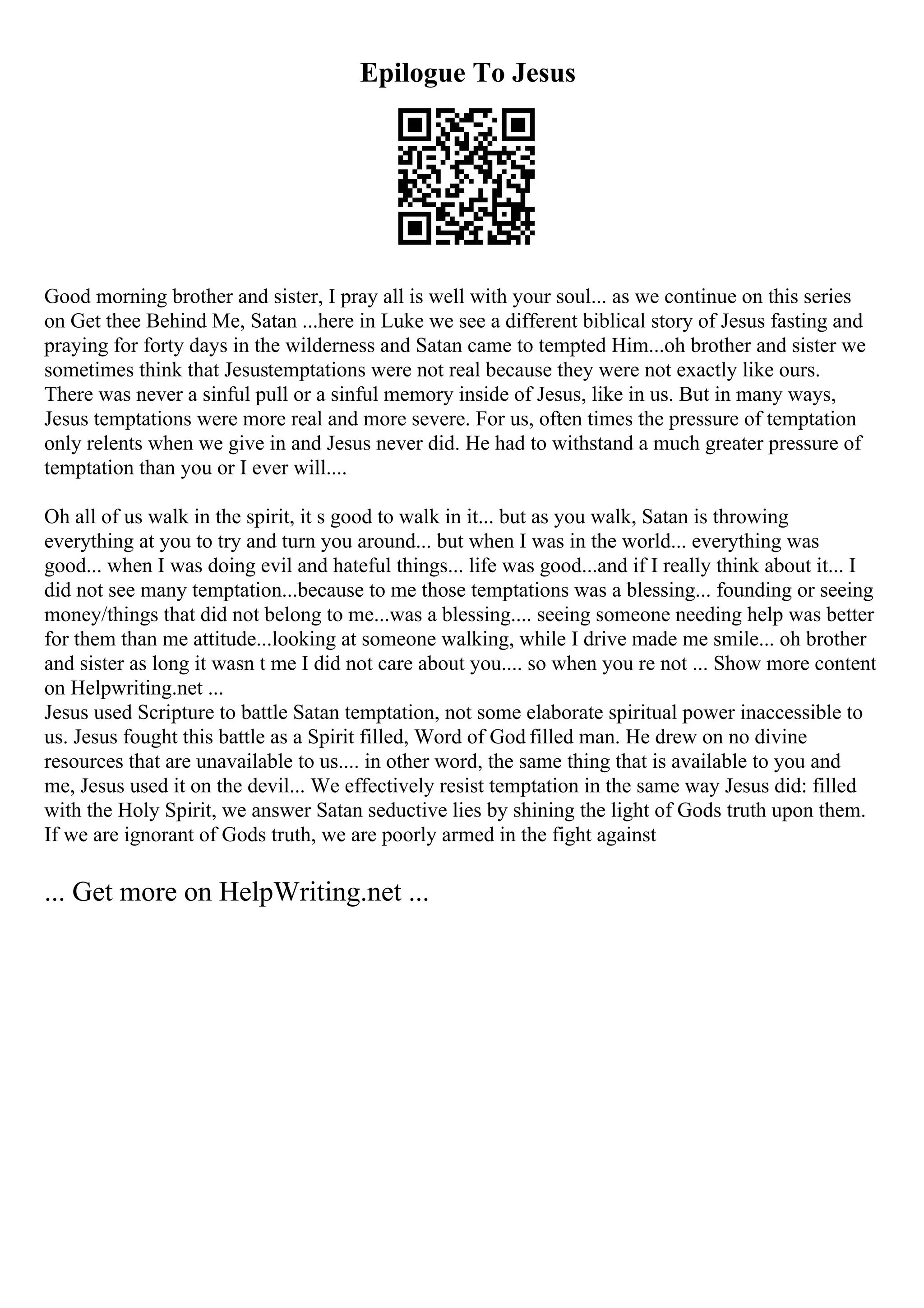 Epilogue To Jesus
Good morning brother and sister, I pray all is well with your soul... as we continue on this series
on Get thee Behind Me, Satan ...here in Luke we see a different biblical story of Jesus fasting and
praying for forty days in the wilderness and Satan came to tempted Him...oh brother and sister we
sometimes think that Jesustemptations were not real because they were not exactly like ours.
There was never a sinful pull or a sinful memory inside of Jesus, like in us. But in many ways,
Jesus temptations were more real and more severe. For us, often times the pressure of temptation
only relents when we give in and Jesus never did. He had to withstand a much greater pressure of
temptation than you or I ever will....
Oh all of us walk in the spirit, it s good to walk in it... but as you walk, Satan is throwing
everything at you to try and turn you around... but when I was in the world... everything was
good... when I was doing evil and hateful things... life was good...and if I really think about it... I
did not see many temptation...because to me those temptations was a blessing... founding or seeing
money/things that did not belong to me...was a blessing.... seeing someone needing help was better
for them than me attitude...looking at someone walking, while I drive made me smile... oh brother
and sister as long it wasn t me I did not care about you.... so when you re not ... Show more content
on Helpwriting.net ...
Jesus used Scripture to battle Satan temptation, not some elaborate spiritual power inaccessible to
us. Jesus fought this battle as a Spirit filled, Word of God filled man. He drew on no divine
resources that are unavailable to us.... in other word, the same thing that is available to you and
me, Jesus used it on the devil... We effectively resist temptation in the same way Jesus did: filled
with the Holy Spirit, we answer Satan seductive lies by shining the light of Gods truth upon them.
If we are ignorant of Gods truth, we are poorly armed in the fight against
... Get more on HelpWriting.net ...
 