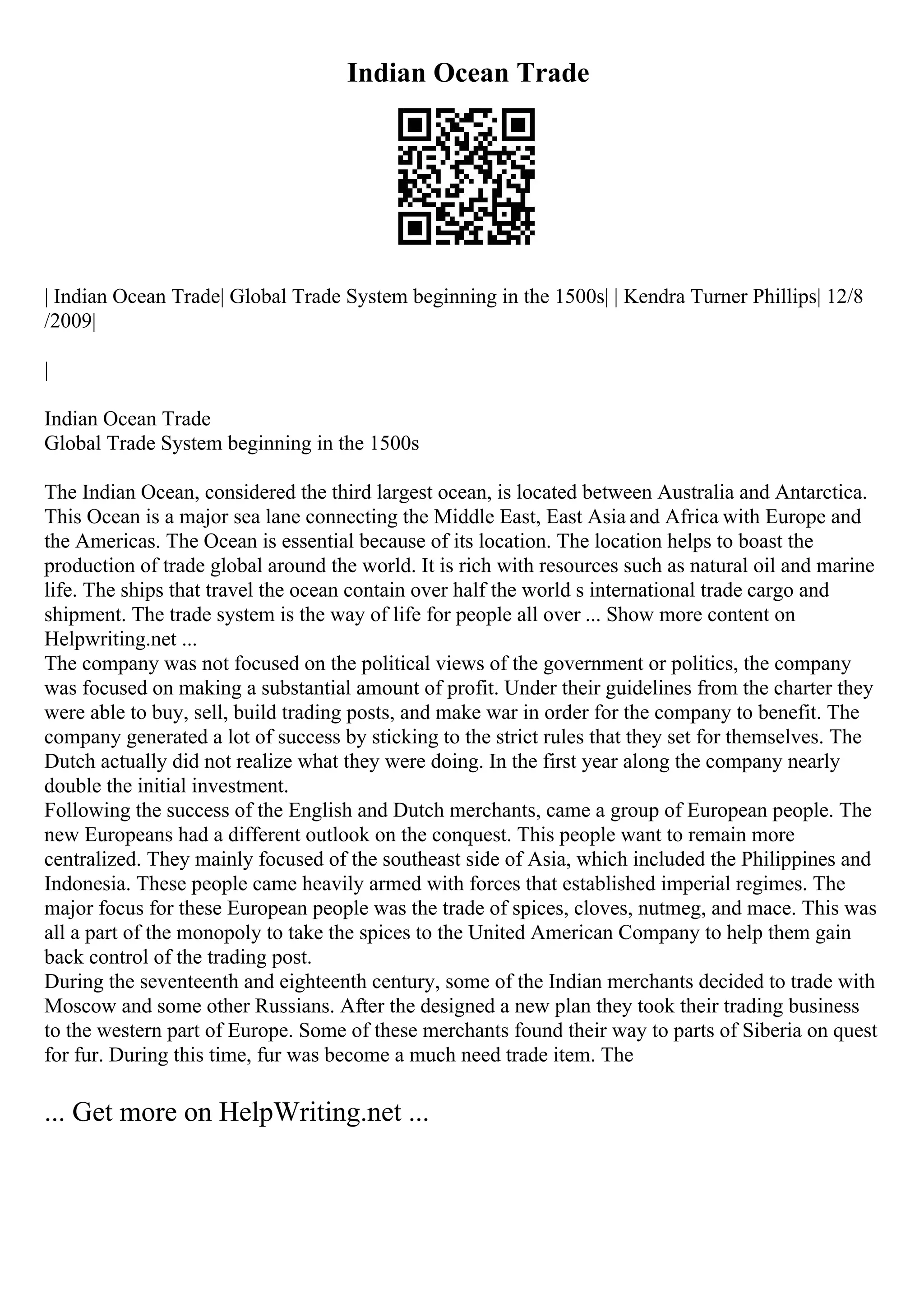 Indian Ocean Trade
| Indian Ocean Trade| Global Trade System beginning in the 1500s| | Kendra Turner Phillips| 12/8
/2009|
|
Indian Ocean Trade
Global Trade System beginning in the 1500s
The Indian Ocean, considered the third largest ocean, is located between Australia and Antarctica.
This Ocean is a major sea lane connecting the Middle East, East Asia and Africa with Europe and
the Americas. The Ocean is essential because of its location. The location helps to boast the
production of trade global around the world. It is rich with resources such as natural oil and marine
life. The ships that travel the ocean contain over half the world s international trade cargo and
shipment. The trade system is the way of life for people all over ... Show more content on
Helpwriting.net ...
The company was not focused on the political views of the government or politics, the company
was focused on making a substantial amount of profit. Under their guidelines from the charter they
were able to buy, sell, build trading posts, and make war in order for the company to benefit. The
company generated a lot of success by sticking to the strict rules that they set for themselves. The
Dutch actually did not realize what they were doing. In the first year along the company nearly
double the initial investment.
Following the success of the English and Dutch merchants, came a group of European people. The
new Europeans had a different outlook on the conquest. This people want to remain more
centralized. They mainly focused of the southeast side of Asia, which included the Philippines and
Indonesia. These people came heavily armed with forces that established imperial regimes. The
major focus for these European people was the trade of spices, cloves, nutmeg, and mace. This was
all a part of the monopoly to take the spices to the United American Company to help them gain
back control of the trading post.
During the seventeenth and eighteenth century, some of the Indian merchants decided to trade with
Moscow and some other Russians. After the designed a new plan they took their trading business
to the western part of Europe. Some of these merchants found their way to parts of Siberia on quest
for fur. During this time, fur was become a much need trade item. The
... Get more on HelpWriting.net ...
 