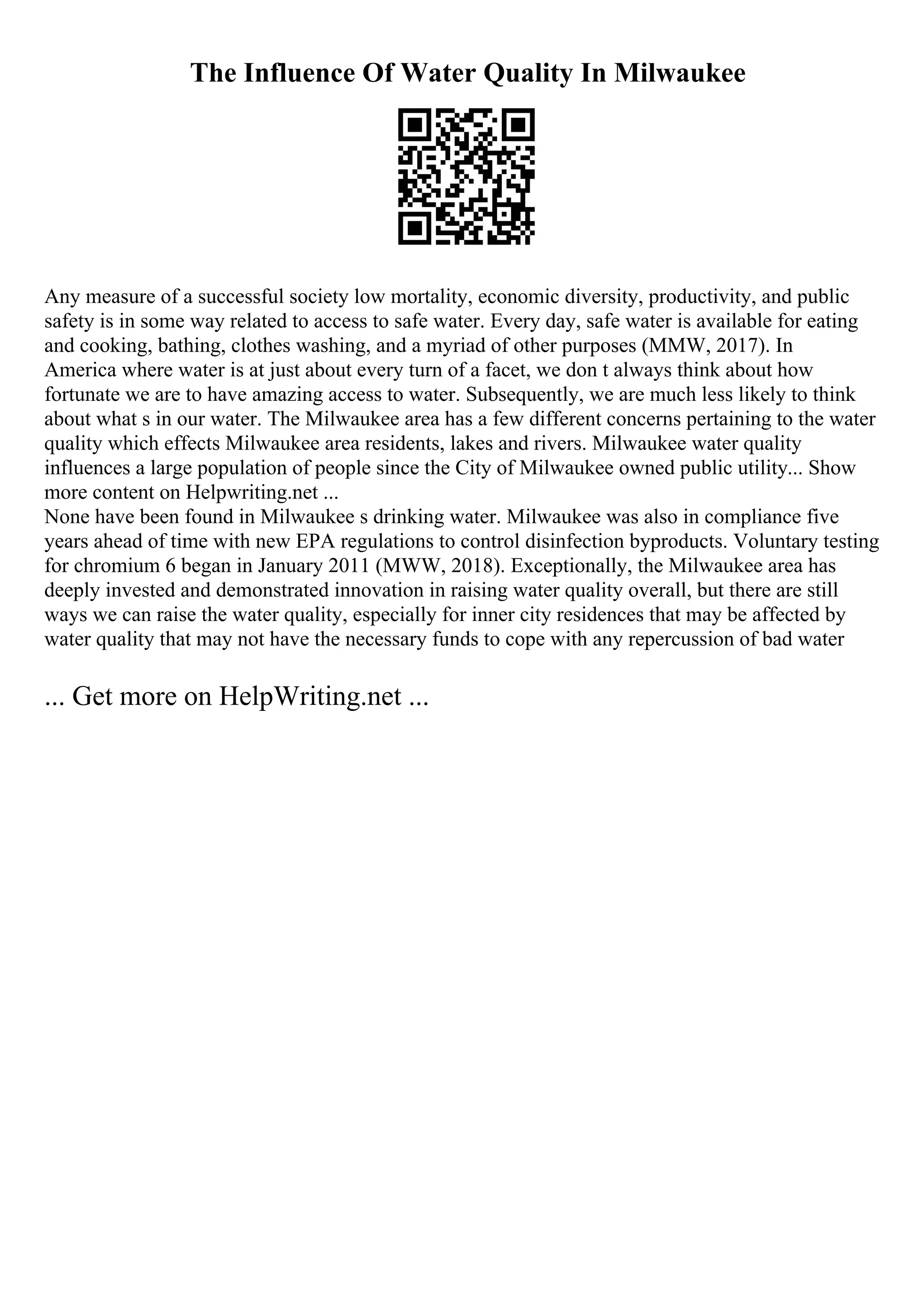 The Influence Of Water Quality In Milwaukee
Any measure of a successful society low mortality, economic diversity, productivity, and public
safety is in some way related to access to safe water. Every day, safe water is available for eating
and cooking, bathing, clothes washing, and a myriad of other purposes (MMW, 2017). In
America where water is at just about every turn of a facet, we don t always think about how
fortunate we are to have amazing access to water. Subsequently, we are much less likely to think
about what s in our water. The Milwaukee area has a few different concerns pertaining to the water
quality which effects Milwaukee area residents, lakes and rivers. Milwaukee water quality
influences a large population of people since the City of Milwaukee owned public utility... Show
more content on Helpwriting.net ...
None have been found in Milwaukee s drinking water. Milwaukee was also in compliance five
years ahead of time with new EPA regulations to control disinfection byproducts. Voluntary testing
for chromium 6 began in January 2011 (MWW, 2018). Exceptionally, the Milwaukee area has
deeply invested and demonstrated innovation in raising water quality overall, but there are still
ways we can raise the water quality, especially for inner city residences that may be affected by
water quality that may not have the necessary funds to cope with any repercussion of bad water
... Get more on HelpWriting.net ...
 