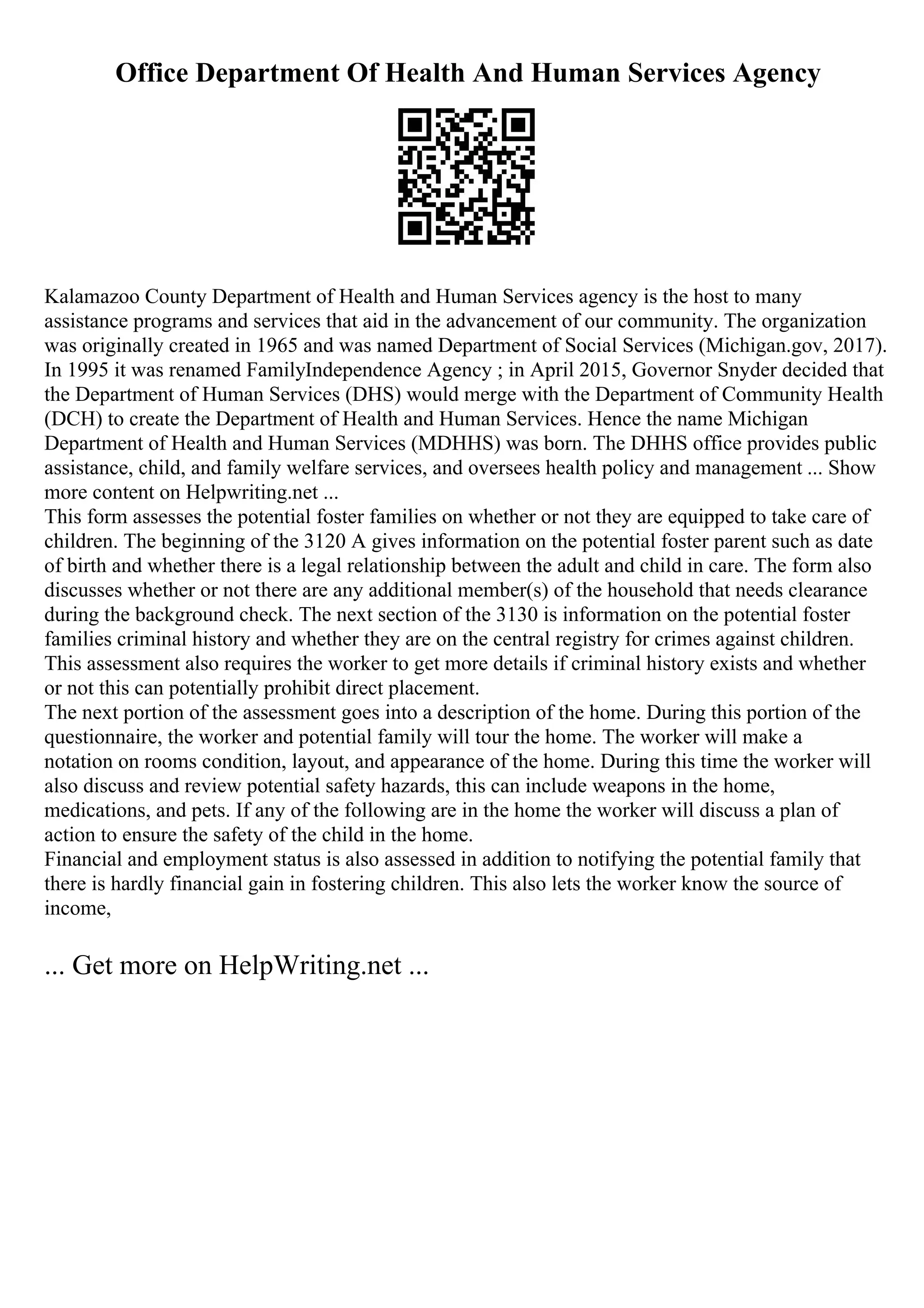 Office Department Of Health And Human Services Agency
Kalamazoo County Department of Health and Human Services agency is the host to many
assistance programs and services that aid in the advancement of our community. The organization
was originally created in 1965 and was named Department of Social Services (Michigan.gov, 2017).
In 1995 it was renamed FamilyIndependence Agency ; in April 2015, Governor Snyder decided that
the Department of Human Services (DHS) would merge with the Department of Community Health
(DCH) to create the Department of Health and Human Services. Hence the name Michigan
Department of Health and Human Services (MDHHS) was born. The DHHS office provides public
assistance, child, and family welfare services, and oversees health policy and management ... Show
more content on Helpwriting.net ...
This form assesses the potential foster families on whether or not they are equipped to take care of
children. The beginning of the 3120 A gives information on the potential foster parent such as date
of birth and whether there is a legal relationship between the adult and child in care. The form also
discusses whether or not there are any additional member(s) of the household that needs clearance
during the background check. The next section of the 3130 is information on the potential foster
families criminal history and whether they are on the central registry for crimes against children.
This assessment also requires the worker to get more details if criminal history exists and whether
or not this can potentially prohibit direct placement.
The next portion of the assessment goes into a description of the home. During this portion of the
questionnaire, the worker and potential family will tour the home. The worker will make a
notation on rooms condition, layout, and appearance of the home. During this time the worker will
also discuss and review potential safety hazards, this can include weapons in the home,
medications, and pets. If any of the following are in the home the worker will discuss a plan of
action to ensure the safety of the child in the home.
Financial and employment status is also assessed in addition to notifying the potential family that
there is hardly financial gain in fostering children. This also lets the worker know the source of
income,
... Get more on HelpWriting.net ...
 