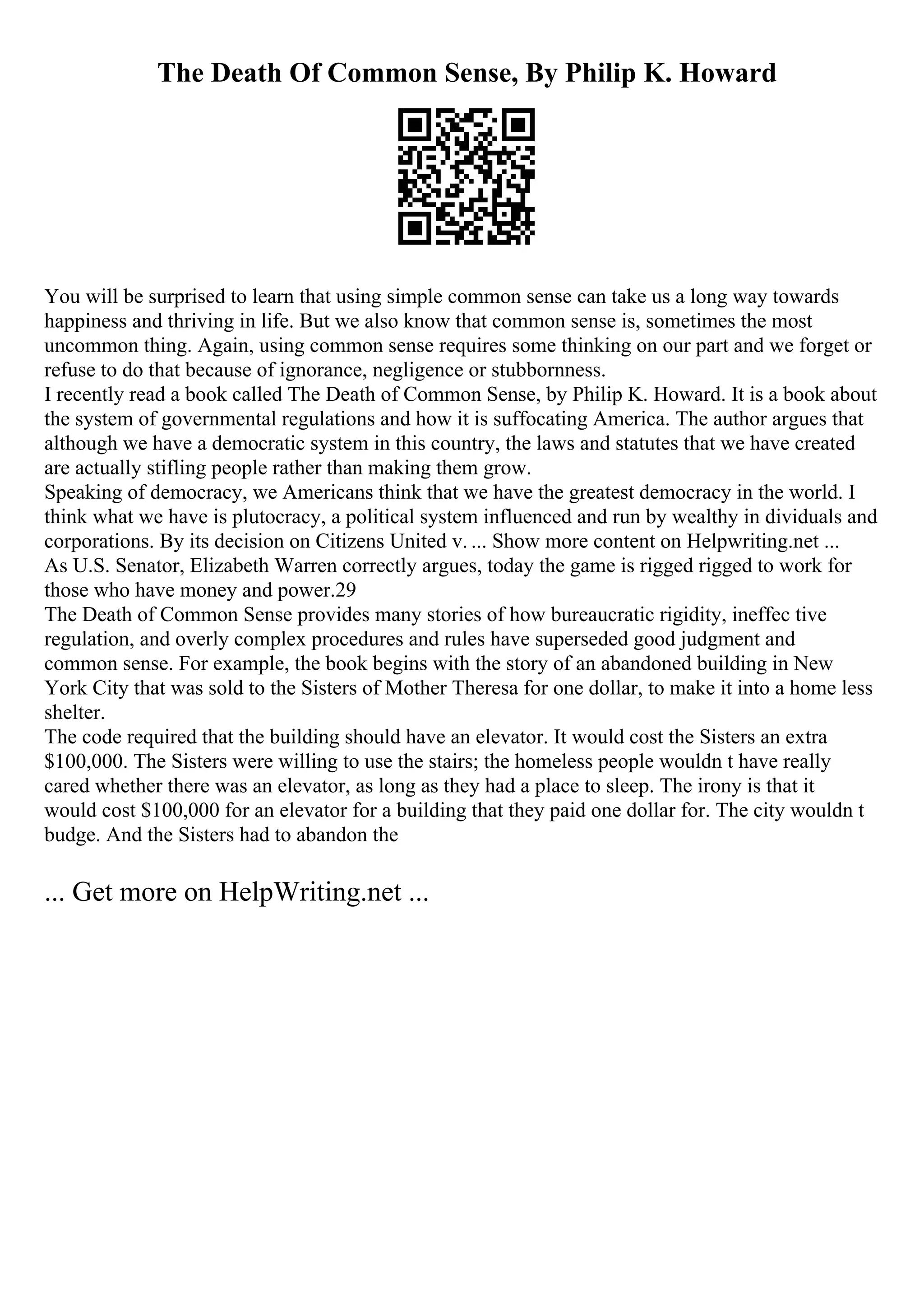 The Death Of Common Sense, By Philip K. Howard
You will be surprised to learn that using simple common sense can take us a long way towards
happiness and thriving in life. But we also know that common sense is, sometimes the most
uncommon thing. Again, using common sense requires some thinking on our part and we forget or
refuse to do that because of ignorance, negligence or stubbornness.
I recently read a book called The Death of Common Sense, by Philip K. Howard. It is a book about
the system of governmental regulations and how it is suffocating America. The author argues that
although we have a democratic system in this country, the laws and statutes that we have created
are actually stifling people rather than making them grow.
Speaking of democracy, we Americans think that we have the greatest democracy in the world. I
think what we have is plutocracy, a political system influenced and run by wealthy in dividuals and
corporations. By its decision on Citizens United v. ... Show more content on Helpwriting.net ...
As U.S. Senator, Elizabeth Warren correctly argues, today the game is rigged rigged to work for
those who have money and power.29
The Death of Common Sense provides many stories of how bureaucratic rigidity, ineffec tive
regulation, and overly complex procedures and rules have superseded good judgment and
common sense. For example, the book begins with the story of an abandoned building in New
York City that was sold to the Sisters of Mother Theresa for one dollar, to make it into a home less
shelter.
The code required that the building should have an elevator. It would cost the Sisters an extra
$100,000. The Sisters were willing to use the stairs; the homeless people wouldn t have really
cared whether there was an elevator, as long as they had a place to sleep. The irony is that it
would cost $100,000 for an elevator for a building that they paid one dollar for. The city wouldn t
budge. And the Sisters had to abandon the
... Get more on HelpWriting.net ...
 