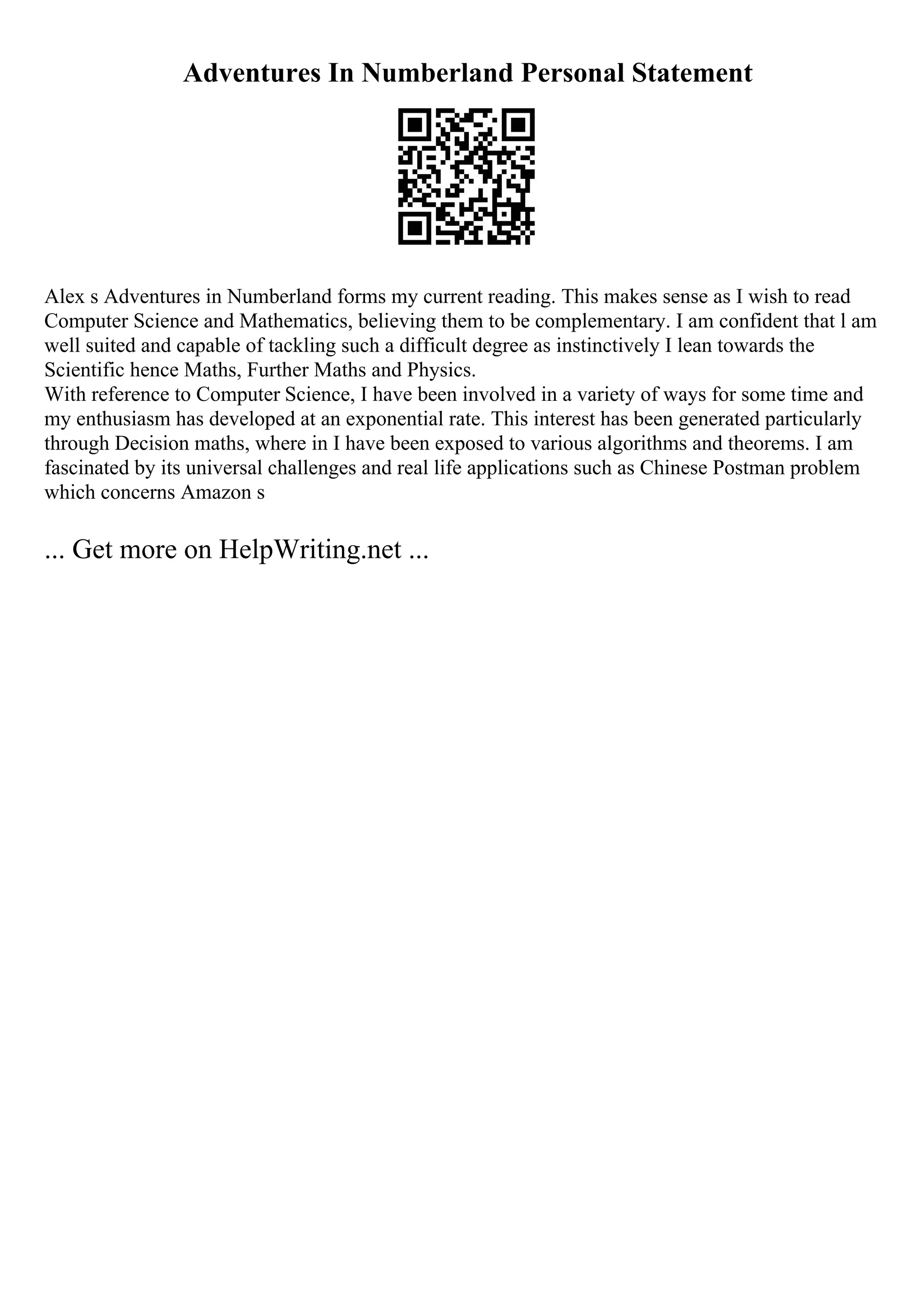 Adventures In Numberland Personal Statement
Alex s Adventures in Numberland forms my current reading. This makes sense as I wish to read
Computer Science and Mathematics, believing them to be complementary. I am confident that l am
well suited and capable of tackling such a difficult degree as instinctively I lean towards the
Scientific hence Maths, Further Maths and Physics.
With reference to Computer Science, I have been involved in a variety of ways for some time and
my enthusiasm has developed at an exponential rate. This interest has been generated particularly
through Decision maths, where in I have been exposed to various algorithms and theorems. I am
fascinated by its universal challenges and real life applications such as Chinese Postman problem
which concerns Amazon s
... Get more on HelpWriting.net ...
 