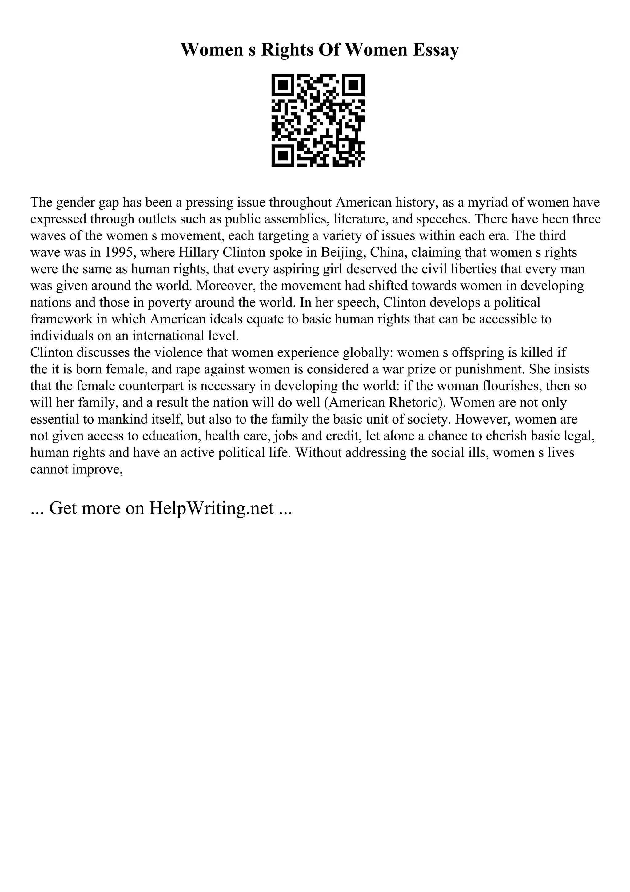 Women s Rights Of Women Essay
The gender gap has been a pressing issue throughout American history, as a myriad of women have
expressed through outlets such as public assemblies, literature, and speeches. There have been three
waves of the women s movement, each targeting a variety of issues within each era. The third
wave was in 1995, where Hillary Clinton spoke in Beijing, China, claiming that women s rights
were the same as human rights, that every aspiring girl deserved the civil liberties that every man
was given around the world. Moreover, the movement had shifted towards women in developing
nations and those in poverty around the world. In her speech, Clinton develops a political
framework in which American ideals equate to basic human rights that can be accessible to
individuals on an international level.
Clinton discusses the violence that women experience globally: women s offspring is killed if
the it is born female, and rape against women is considered a war prize or punishment. She insists
that the female counterpart is necessary in developing the world: if the woman flourishes, then so
will her family, and a result the nation will do well (American Rhetoric). Women are not only
essential to mankind itself, but also to the family the basic unit of society. However, women are
not given access to education, health care, jobs and credit, let alone a chance to cherish basic legal,
human rights and have an active political life. Without addressing the social ills, women s lives
cannot improve,
... Get more on HelpWriting.net ...
 