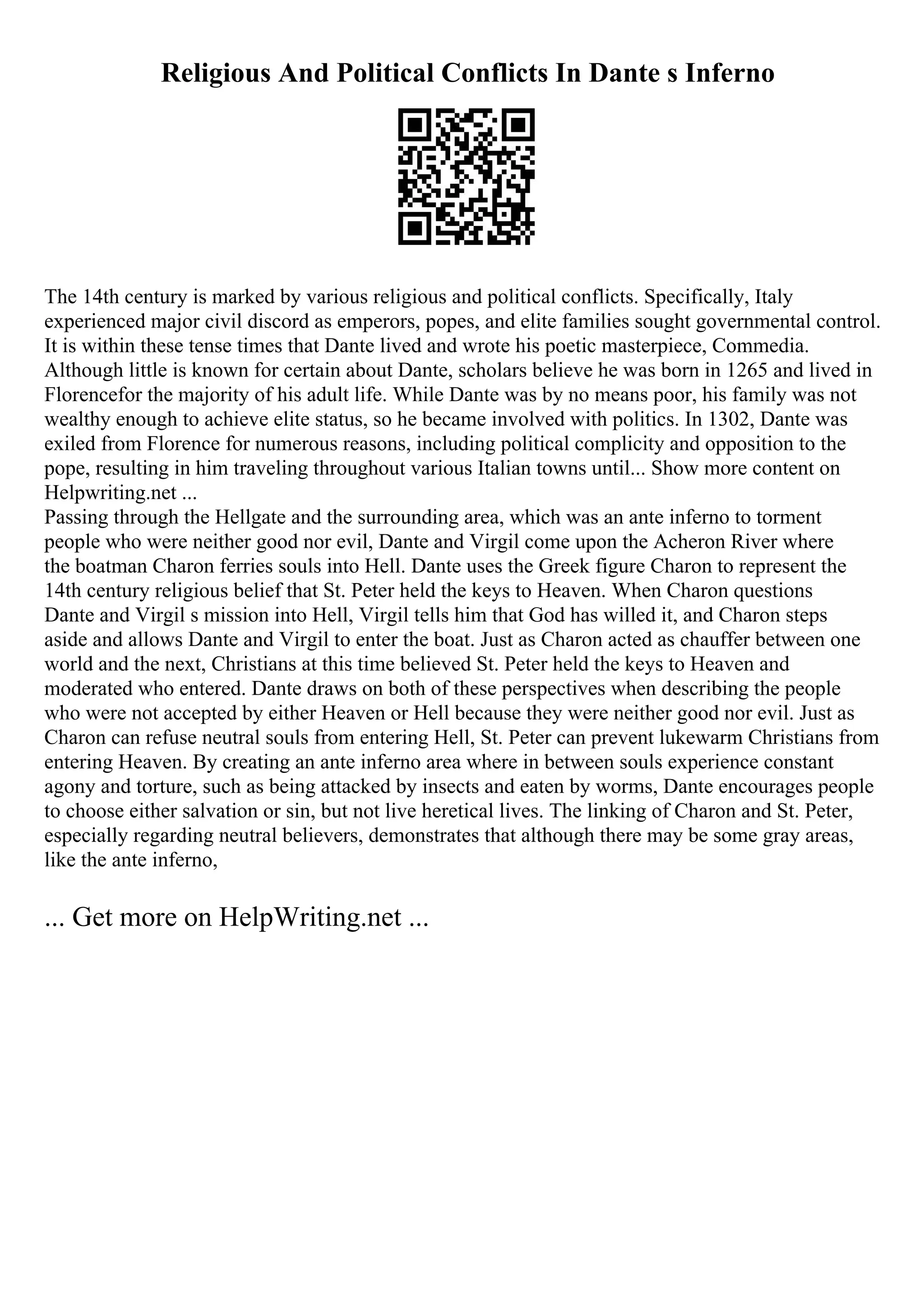 Religious And Political Conflicts In Dante s Inferno
The 14th century is marked by various religious and political conflicts. Specifically, Italy
experienced major civil discord as emperors, popes, and elite families sought governmental control.
It is within these tense times that Dante lived and wrote his poetic masterpiece, Commedia.
Although little is known for certain about Dante, scholars believe he was born in 1265 and lived in
Florencefor the majority of his adult life. While Dante was by no means poor, his family was not
wealthy enough to achieve elite status, so he became involved with politics. In 1302, Dante was
exiled from Florence for numerous reasons, including political complicity and opposition to the
pope, resulting in him traveling throughout various Italian towns until... Show more content on
Helpwriting.net ...
Passing through the Hellgate and the surrounding area, which was an ante inferno to torment
people who were neither good nor evil, Dante and Virgil come upon the Acheron River where
the boatman Charon ferries souls into Hell. Dante uses the Greek figure Charon to represent the
14th century religious belief that St. Peter held the keys to Heaven. When Charon questions
Dante and Virgil s mission into Hell, Virgil tells him that God has willed it, and Charon steps
aside and allows Dante and Virgil to enter the boat. Just as Charon acted as chauffer between one
world and the next, Christians at this time believed St. Peter held the keys to Heaven and
moderated who entered. Dante draws on both of these perspectives when describing the people
who were not accepted by either Heaven or Hell because they were neither good nor evil. Just as
Charon can refuse neutral souls from entering Hell, St. Peter can prevent lukewarm Christians from
entering Heaven. By creating an ante inferno area where in between souls experience constant
agony and torture, such as being attacked by insects and eaten by worms, Dante encourages people
to choose either salvation or sin, but not live heretical lives. The linking of Charon and St. Peter,
especially regarding neutral believers, demonstrates that although there may be some gray areas,
like the ante inferno,
... Get more on HelpWriting.net ...
 