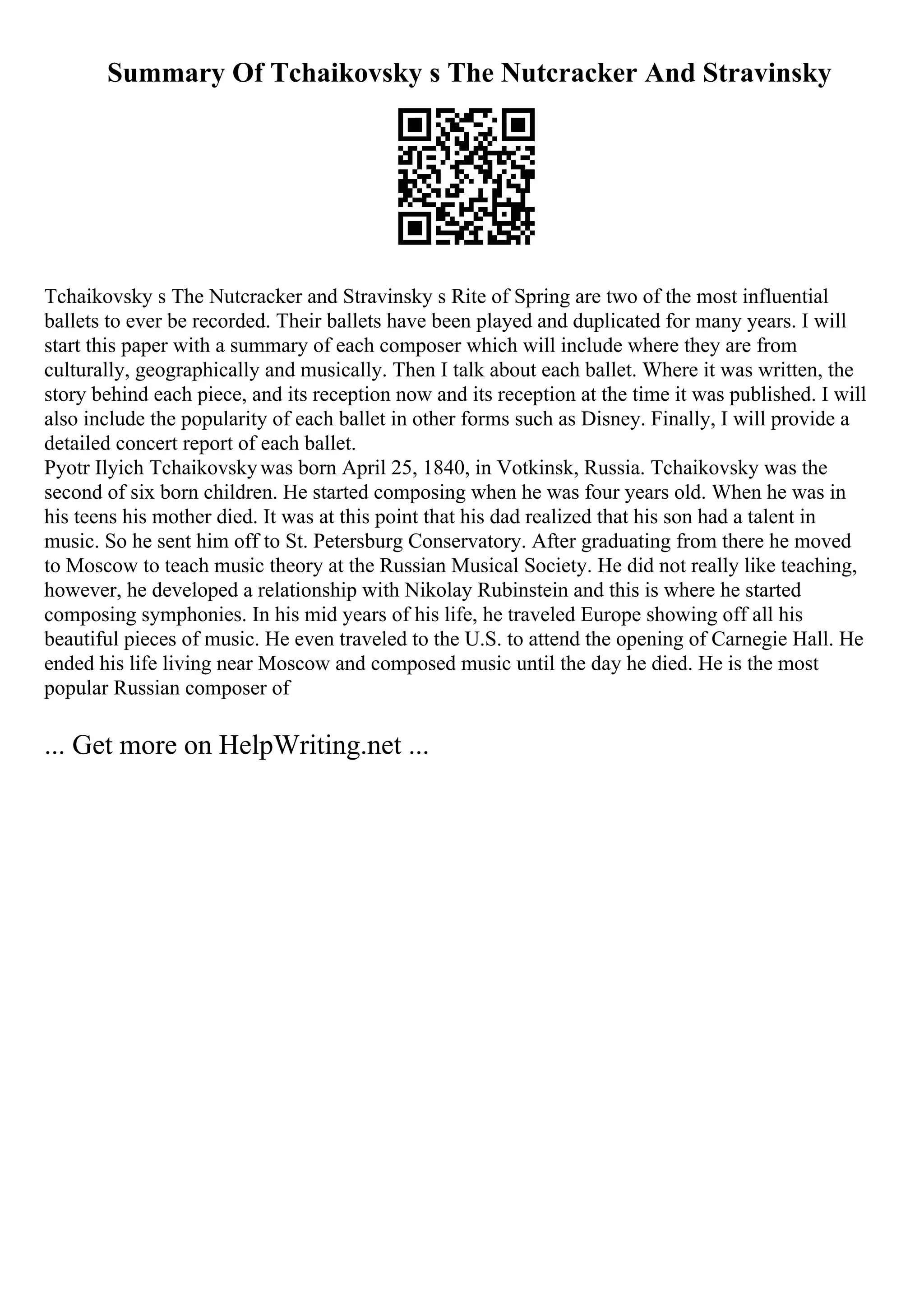 Summary Of Tchaikovsky s The Nutcracker And Stravinsky
Tchaikovsky s The Nutcracker and Stravinsky s Rite of Spring are two of the most influential
ballets to ever be recorded. Their ballets have been played and duplicated for many years. I will
start this paper with a summary of each composer which will include where they are from
culturally, geographically and musically. Then I talk about each ballet. Where it was written, the
story behind each piece, and its reception now and its reception at the time it was published. I will
also include the popularity of each ballet in other forms such as Disney. Finally, I will provide a
detailed concert report of each ballet.
Pyotr Ilyich Tchaikovskywas born April 25, 1840, in Votkinsk, Russia. Tchaikovsky was the
second of six born children. He started composing when he was four years old. When he was in
his teens his mother died. It was at this point that his dad realized that his son had a talent in
music. So he sent him off to St. Petersburg Conservatory. After graduating from there he moved
to Moscow to teach music theory at the Russian Musical Society. He did not really like teaching,
however, he developed a relationship with Nikolay Rubinstein and this is where he started
composing symphonies. In his mid years of his life, he traveled Europe showing off all his
beautiful pieces of music. He even traveled to the U.S. to attend the opening of Carnegie Hall. He
ended his life living near Moscow and composed music until the day he died. He is the most
popular Russian composer of
... Get more on HelpWriting.net ...
 