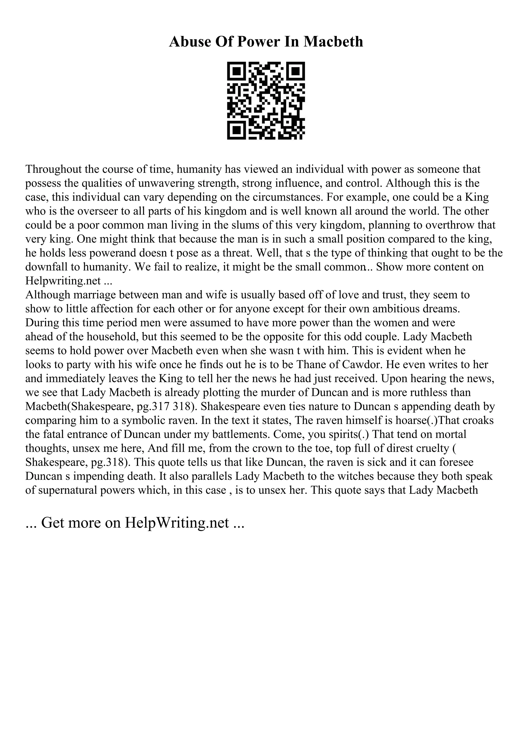 Abuse Of Power In Macbeth
Throughout the course of time, humanity has viewed an individual with power as someone that
possess the qualities of unwavering strength, strong influence, and control. Although this is the
case, this individual can vary depending on the circumstances. For example, one could be a King
who is the overseer to all parts of his kingdom and is well known all around the world. The other
could be a poor common man living in the slums of this very kingdom, planning to overthrow that
very king. One might think that because the man is in such a small position compared to the king,
he holds less powerand doesn t pose as a threat. Well, that s the type of thinking that ought to be the
downfall to humanity. We fail to realize, it might be the small common... Show more content on
Helpwriting.net ...
Although marriage between man and wife is usually based off of love and trust, they seem to
show to little affection for each other or for anyone except for their own ambitious dreams.
During this time period men were assumed to have more power than the women and were
ahead of the household, but this seemed to be the opposite for this odd couple. Lady Macbeth
seems to hold power over Macbeth even when she wasn t with him. This is evident when he
looks to party with his wife once he finds out he is to be Thane of Cawdor. He even writes to her
and immediately leaves the King to tell her the news he had just received. Upon hearing the news,
we see that Lady Macbeth is already plotting the murder of Duncan and is more ruthless than
Macbeth(Shakespeare, pg.317 318). Shakespeare even ties nature to Duncan s appending death by
comparing him to a symbolic raven. In the text it states, The raven himself is hoarse(.)That croaks
the fatal entrance of Duncan under my battlements. Come, you spirits(.) That tend on mortal
thoughts, unsex me here, And fill me, from the crown to the toe, top full of direst cruelty (
Shakespeare, pg.318). This quote tells us that like Duncan, the raven is sick and it can foresee
Duncan s impending death. It also parallels Lady Macbeth to the witches because they both speak
of supernatural powers which, in this case , is to unsex her. This quote says that Lady Macbeth
... Get more on HelpWriting.net ...
 