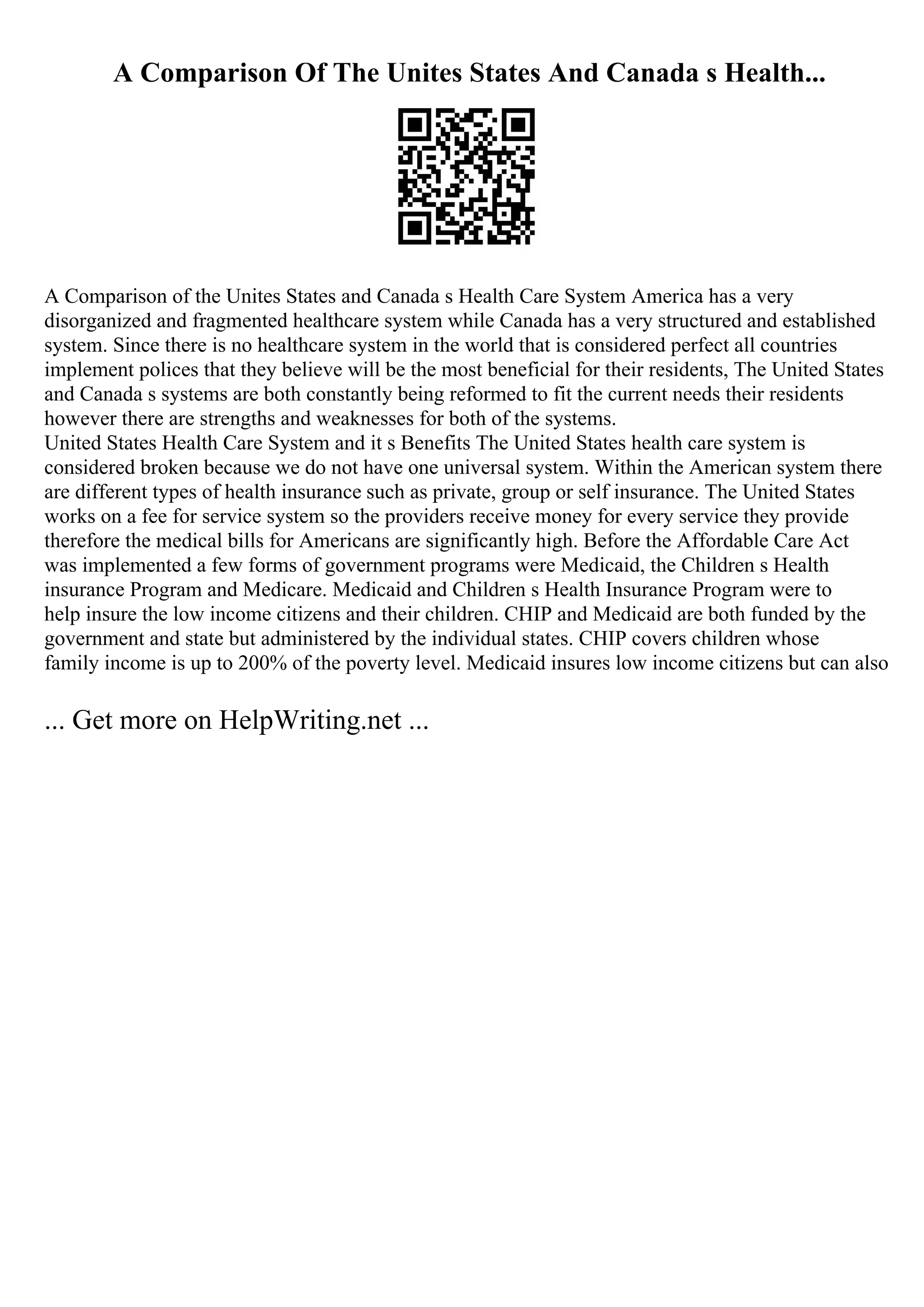 A Comparison Of The Unites States And Canada s Health...
A Comparison of the Unites States and Canada s Health Care System America has a very
disorganized and fragmented healthcare system while Canada has a very structured and established
system. Since there is no healthcare system in the world that is considered perfect all countries
implement polices that they believe will be the most beneficial for their residents, The United States
and Canada s systems are both constantly being reformed to fit the current needs their residents
however there are strengths and weaknesses for both of the systems.
United States Health Care System and it s Benefits The United States health care system is
considered broken because we do not have one universal system. Within the American system there
are different types of health insurance such as private, group or self insurance. The United States
works on a fee for service system so the providers receive money for every service they provide
therefore the medical bills for Americans are significantly high. Before the Affordable Care Act
was implemented a few forms of government programs were Medicaid, the Children s Health
insurance Program and Medicare. Medicaid and Children s Health Insurance Program were to
help insure the low income citizens and their children. CHIP and Medicaid are both funded by the
government and state but administered by the individual states. CHIP covers children whose
family income is up to 200% of the poverty level. Medicaid insures low income citizens but can also
... Get more on HelpWriting.net ...
 