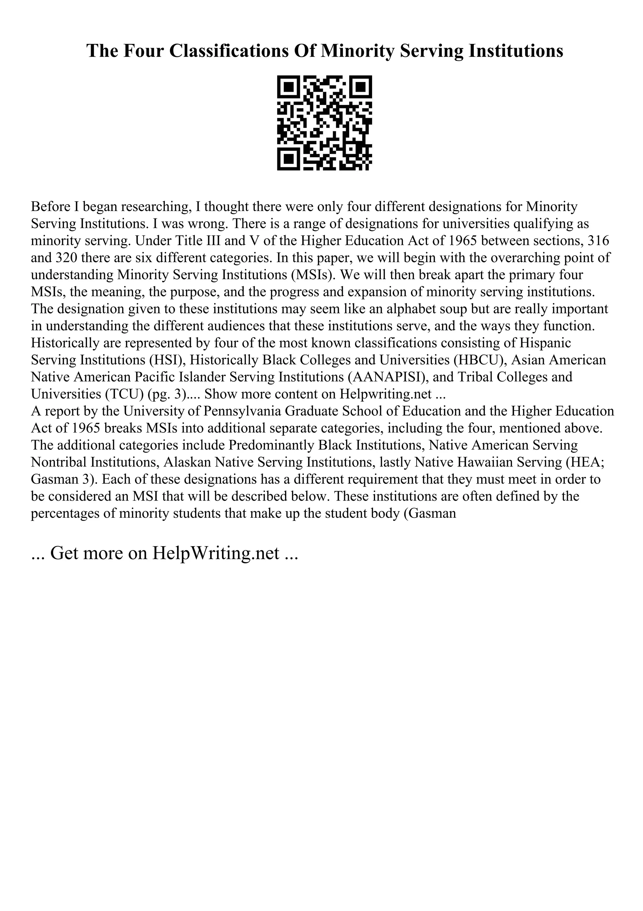 The Four Classifications Of Minority Serving Institutions
Before I began researching, I thought there were only four different designations for Minority
Serving Institutions. I was wrong. There is a range of designations for universities qualifying as
minority serving. Under Title III and V of the Higher Education Act of 1965 between sections, 316
and 320 there are six different categories. In this paper, we will begin with the overarching point of
understanding Minority Serving Institutions (MSIs). We will then break apart the primary four
MSIs, the meaning, the purpose, and the progress and expansion of minority serving institutions.
The designation given to these institutions may seem like an alphabet soup but are really important
in understanding the different audiences that these institutions serve, and the ways they function.
Historically are represented by four of the most known classifications consisting of Hispanic
Serving Institutions (HSI), Historically Black Colleges and Universities (HBCU), Asian American
Native American Pacific Islander Serving Institutions (AANAPISI), and Tribal Colleges and
Universities (TCU) (pg. 3).... Show more content on Helpwriting.net ...
A report by the University of Pennsylvania Graduate School of Education and the Higher Education
Act of 1965 breaks MSIs into additional separate categories, including the four, mentioned above.
The additional categories include Predominantly Black Institutions, Native American Serving
Nontribal Institutions, Alaskan Native Serving Institutions, lastly Native Hawaiian Serving (HEA;
Gasman 3). Each of these designations has a different requirement that they must meet in order to
be considered an MSI that will be described below. These institutions are often defined by the
percentages of minority students that make up the student body (Gasman
... Get more on HelpWriting.net ...
 