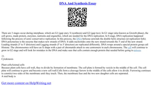 DNA And Synthesis Essay
There are 3 stages occur during interphase, which are G1 (gap one), S (synthesis) and G2 (gap two). In G1 stage (also known as Growth phase), the
cell grows, made protein, enzymes, nutrients and organelles, which are needed for the DNA replication. In S stage, DNA replication happened
following the process of semi–conservative replication. In this process, the DNA helicase unwinds the double helix structure (at replication fork).
DNA polymerase is the enzyme that makes new strands of DNA. It adds nucleotides onto the new strand towards the 3' end of the new strand.
Leading strands (3' to 5' direction) and Lagging strands (5' to 3' direction) are replicated differently. DNA wraps around a special protein group call
Histone. The chromosomes will have an X shape with a pair of chromatids attach to one centromere in each chromosome. The cell will continue to
grow in G2 stage and will look for mistakes in the DNA and make sure that cells contain enough protein that needed before going to mitosis.
11.
Cytokinesis
Plant cellsAnimal cells
Because plant cells have cell wall, they to divide by formation of membrane. The cell plate is formed by vesicle in the middle of the cell. The cell
plate will continue to grow and become a new cell wall.Cells form a cleavage furrow in the middle of the cells allow it to divide. Furrowing continues
to constrict two sides of the membrane until they touch. Then, the membrane fuse and the two new daughter cells are separated.
A mid body is
Get more content on HelpWriting.net
 