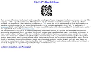City Cell Vs Plant Cell Essay
There are many different ways in which a cell can be compared to something else. You can compare a cell to a factory, a school, or even a city. When
comparing a cell to a city each organelle acts as different part of the city. One example of an organelle comparing to a part of a city is the cell
membrane. The cell membrane can be compared to the boundaries of a city. Just like how the cell membrane keeps all of the organelles inside, the
boundaries of a city determine what is or is not within city limits. In a city the most important building is the city hall. This is where all city's
government officials work. City hall is very much like the nucleus in a cell. The nucleus holds and protects all the cell's genetic information just like
how city hall holds all the records...show more content...
Just like the ribosomes factory workers are responsible for building and producing items that the city needs. Next is the endoplasmic reticulum
which is what molecules inside the cell travel along. This obviously compares to the roads which people in a city travel along to get from place to
place. In a plant cell there is a "reservoir" that stores water for that it might need later. City's need to store water too and to do this they use water
towers. These two are almost exact because they both only have one responsibility which is to just store water for later usage. Now although their
are many other organelles in a cell these are just a few that can relate well to the different parts of a city. Cells are a huge part of biology and even
though we just compare them to different things in a city just to get a better understanding of what they do, a cell itself really is just like one tiny
city inside our bodies. Because without every organelles doing its job we wouldn't be able to function the way we do. And the same is with a city in
real life. If every part of the city isn't running smoothly then it just wouldn't be able to work
Get more content on HelpWriting.net
 