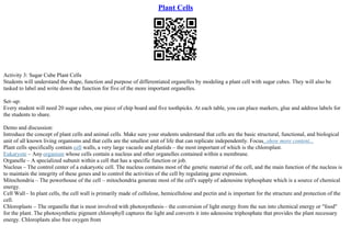 Plant Cells
Activity 3: Sugar Cube Plant Cells
Students will understand the shape, function and purpose of differentiated organelles by modeling a plant cell with sugar cubes. They will also be
tasked to label and write down the function for five of the more important organelles.
Set–up:
Every student will need 20 sugar cubes, one piece of chip board and five toothpicks. At each table, you can place markers, glue and address labels for
the students to share.
Demo and discussion:
Introduce the concept of plant cells and animal cells. Make sure your students understand that cells are the basic structural, functional, and biological
unit of all known living organisms and that cells are the smallest unit of life that can replicate independently. Focus...show more content...
Plant cells specifically contain cell walls, a very large vacuole and plastids – the most important of which is the chloroplast.
Eukaryote – Any organism whose cells contain a nucleus and other organelles contained within a membrane.
Organelle – A specialized subunit within a cell that has a specific function or job.
Nucleus – The control center of a eukaryotic cell. The nucleus contains most of the genetic material of the cell, and the main function of the nucleus is
to maintain the integrity of these genes and to control the activities of the cell by regulating gene expression.
Mitochondria – The powerhouse of the cell – mitochondria generate most of the cell's supply of adenosine triphosphate which is a source of chemical
energy.
Cell Wall– In plant cells, the cell wall is primarily made of cellulose, hemicellulose and pectin and is important for the structure and protection of the
cell.
Chloroplasts – The organelle that is most involved with photosynthesis – the conversion of light energy from the sun into chemical energy or "food"
for the plant. The photosynthetic pigment chlorophyll captures the light and converts it into adenosine triphosphate that provides the plant necessary
energy. Chloroplasts also free oxygen from
 
