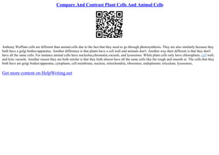 Compare And Contrast Plant Cells And Animal Cells
Anthony WuPlant cells are different than animal cells due to the fact that they need to go through photosynthesis. They are also similarly because they
both have a golgi bodies/apparatus. Another difference is that plants have a cell wall and animals don't. Another way their different is that they don't
have all the same cells. For instance animal cells have nucleolus,chromatin,vacuole, and lysosomes. While plant cells only have chloroplasts, cell wall,
and lytic vacuole. Another reason they are both similar is that they both almost have all the same cells like the rough and smooth er. The cells that they
both have are golgi bodies/apparatus, cytoplasm, cell membrane, nucleus, mitochondria, ribosomes, endoplasmic reticulum, lysosomes,
Get more content on HelpWriting.net
 