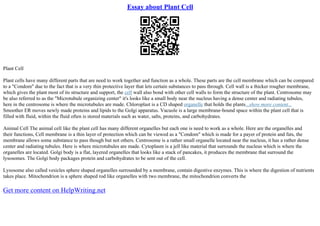 Essay about Plant Cell
Plant Cell
Plant cells have many different parts that are need to work together and function as a whole. These parts are the cell membrane which can be compared
to a "Condom" due to the fact that is a very thin protective layer that lets certain substances to pass through. Cell wall is a thicker rougher membrane,
which gives the plant most of its structure and support, the cell wall also bond with other cell walls to form the structure of the plant. Centrosome may
be also referred to as the "Microtubule organizing center" it's looks like a small body near the nucleus having a dense center and radiating tubules,
here in the centrosome is where the microtubules are made. Chloroplast is a CD shaped organelle that holds the plants...show more content...
Smoother ER moves newly made proteins and lipids to the Golgi apparatus. Vacuole is a large membrane–bound space within the plant cell that is
filled with fluid, within the fluid often is stored materials such as water, salts, proteins, and carbohydrates.
Animal Cell The animal cell like the plant cell has many different organelles but each one is need to work as a whole. Here are the organelles and
their functions, Cell membrane is a thin layer of protection which can be viewed as a "Condom" which is made for a payer of protein and fats, the
membrane allows some substance to pass though but not others. Centrosome is a rather small organelle located near the nucleus, it has a rather dense
center and radiating tubules. Here is where microtubules are made. Cytoplasm is a jell like material that surrounds the nucleus which is where the
organelles are located. Golgi body is a flat, layered organelles that looks like a stack of pancakes, it produces the membrane that surround the
lysosomes. The Golgi body packages protein and carbohydrates to be sent out of the cell.
Lysosome also called vesicles sphere shaped organelles surrounded by a membrane, contain digestive enzymes. This is where the digestion of nutrients
takes place. Mitochondrion is a sphere shaped rod like organelles with two membrane, the mitochondrion converts the
Get more content on HelpWriting.net
 
