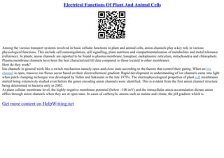 Electrical Functions Of Plant And Animal Cells
Among the various transport systems involved in basic cellular functions in plant and animal cells, anion channels play a key role in various
physiological functions. This include cell osmoregulation, cell signalling, plant nutrition and compartmentalization of metabolites and metal tolerance
(reference). In plants, anion channels are reported to be found in plasma membrane, tonoplast, endoplasmic reticulum, mitochondria and chloroplasts.
Plasma membrane channels have been the best characterized till date compared to those located in other membranes.
How do they work?
Ion channels in general work like a switch mechanism namely open and close state according to the factors that control their gating. When an ion
channel is open, massive ion fluxes occur based on their electrochemical gradient. Rapid development in understanding of ion channels came into light
when patch clamping technique was developed by Neher and Sakmann in the late 1970's. The electrophysiological properties of plant cell membranes
started being extensively studied even before the genes encoding anion channels were identified. This is evident from the first anion channel structure
being determined in bacteria only in 2002.
At plant cellular membrane level, the highly negative membrane potential (below –100 mV) and the intracellular anion accumulation dictate anion
efflux through anion channels when they are at open state. In cases of carboxylic anions such as malate and citrate, the pH gradient which is
Get more content on HelpWriting.net
 